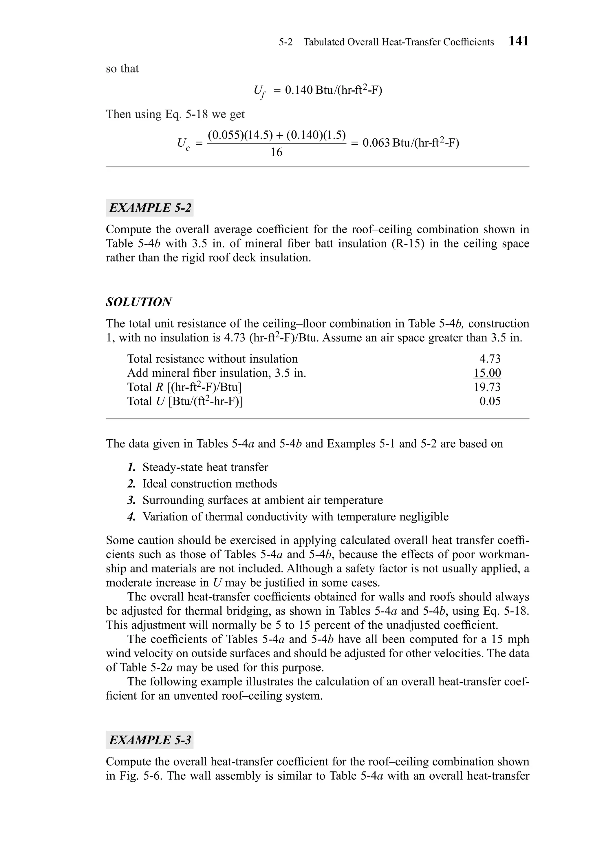 so that
Then using Eq. 5-18 we get
EXAMPLE 5-2
Compute the overall average coefﬁcient for the roof–ceiling combination shown in
Table 5-4b with 3.5 in. of mineral ﬁber batt insulation (R-15) in the ceiling space
rather than the rigid roof deck insulation.
SOLUTION
The total unit resistance of the ceiling–ﬂoor combination in Table 5-4b, construction
1, with no insulation is 4.73 (hr-ft2-F)/Btu. Assume an air space greater than 3.5 in.
Total resistance without insulation 4.73
Add mineral ﬁber insulation, 3.5 in. 15.00
Total R [(hr-ft2-F)/Btu] 19.73
Total U [Btu/(ft2-hr-F)] 0.05
The data given in Tables 5-4a and 5-4b and Examples 5-1 and 5-2 are based on
1. Steady-state heat transfer
2. Ideal construction methods
3. Surrounding surfaces at ambient air temperature
4. Variation of thermal conductivity with temperature negligible
Some caution should be exercised in applying calculated overall heat transfer coefﬁ-
cients such as those of Tables 5-4a and 5-4b, because the effects of poor workman-
ship and materials are not included. Although a safety factor is not usually applied, a
moderate increase in U may be justiﬁed in some cases.
The overall heat-transfer coefﬁcients obtained for walls and roofs should always
be adjusted for thermal bridging, as shown in Tables 5-4a and 5-4b, using Eq. 5-18.
This adjustment will normally be 5 to 15 percent of the unadjusted coefﬁcient.
The coefﬁcients of Tables 5-4a and 5-4b have all been computed for a 15 mph
wind velocity on outside surfaces and should be adjusted for other velocities. The data
of Table 5-2a may be used for this purpose.
The following example illustrates the calculation of an overall heat-transfer coef-
ﬁcient for an unvented roof–ceiling system.
EXAMPLE 5-3
Compute the overall heat-transfer coefﬁcient for the roof–ceiling combination shown
in Fig. 5-6. The wall assembly is similar to Table 5-4a with an overall heat-transfer
Uc =
+
=
( . )( . ) ( . )( . )
.
0 055 14 5 0 140 1 5
16
0 063Btu/(hr-ft -F)2
Uf = 0 140. Btu/(hr-ft -F)2
5-2 Tabulated Overall Heat-Transfer Coefﬁcients 141
Chapter05.qxd 6/15/04 2:31 PM Page 141
 