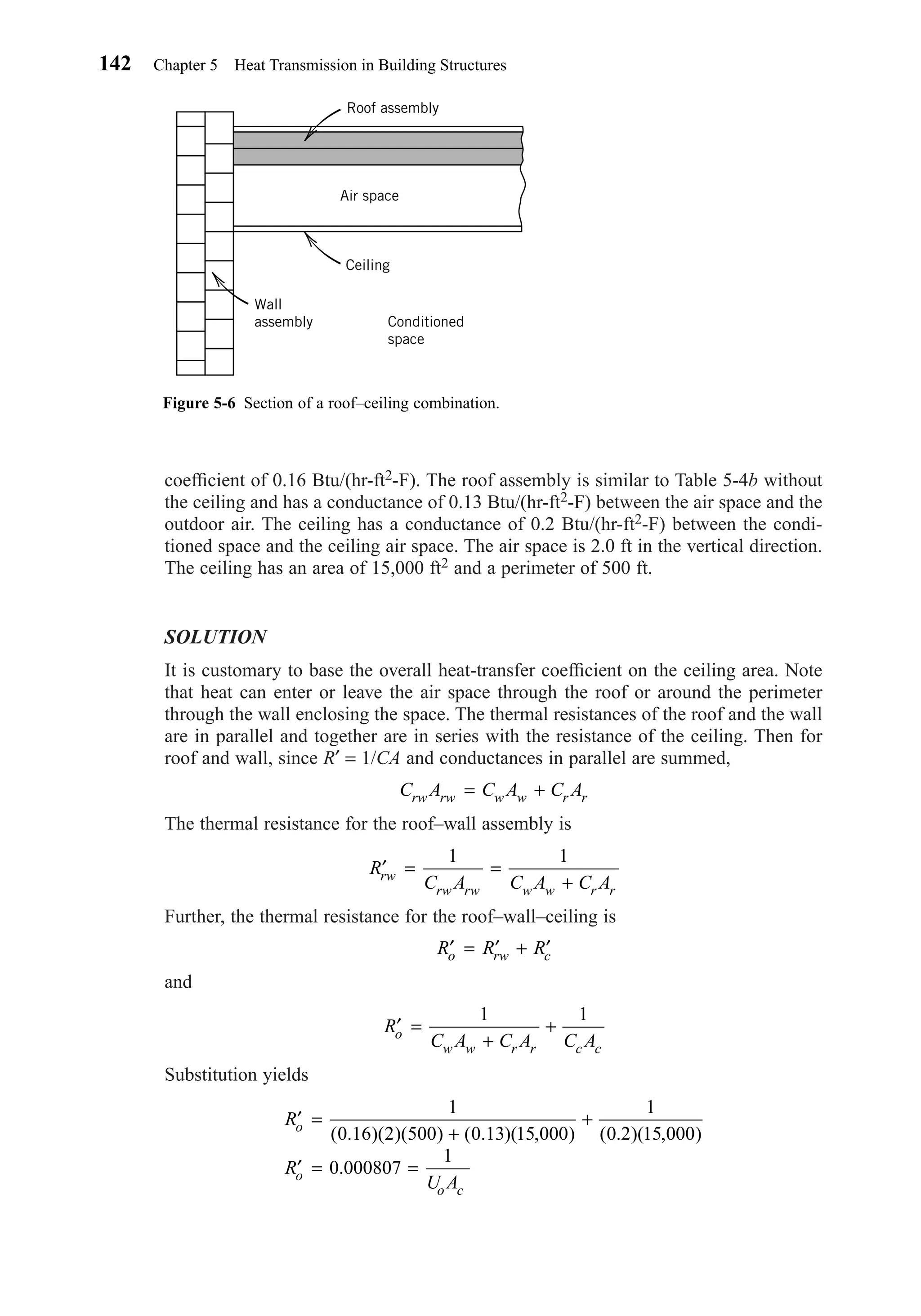 coefﬁcient of 0.16 Btu/(hr-ft2-F). The roof assembly is similar to Table 5-4b without
the ceiling and has a conductance of 0.13 Btu/(hr-ft2-F) between the air space and the
outdoor air. The ceiling has a conductance of 0.2 Btu/(hr-ft2-F) between the condi-
tioned space and the ceiling air space. The air space is 2.0 ft in the vertical direction.
The ceiling has an area of 15,000 ft2 and a perimeter of 500 ft.
SOLUTION
It is customary to base the overall heat-transfer coefﬁcient on the ceiling area. Note
that heat can enter or leave the air space through the roof or around the perimeter
through the wall enclosing the space. The thermal resistances of the roof and the wall
are in parallel and together are in series with the resistance of the ceiling. Then for
roof and wall, since R′ = 1/CA and conductances in parallel are summed,
The thermal resistance for the roof–wall assembly is
Further, the thermal resistance for the roof–wall–ceiling is
and
Substitution yields
′ =
+
+
′ = =
R
R
U A
o
o
o c
1
0 16 2 500 0 13 15 000
1
0 2 15 000
0 000807
1
( . )( )( ) ( . )( , ) ( . )( , )
.
′ =
+
+R
C A C A C Ao
w w r r c c
1 1
′ = ′ + ′R R Ro rw c
′ = =
+
R
C A C A C Arw
rw rw w w r r
1 1
C A C A C Arw rw w w r r= +
142 Chapter 5 Heat Transmission in Building Structures
Figure 5-6 Section of a roof–ceiling combination.
Roof assembly
Ceiling
Air space
Wall
assembly Conditioned
space
Chapter05.qxd 6/15/04 2:31 PM Page 142
 