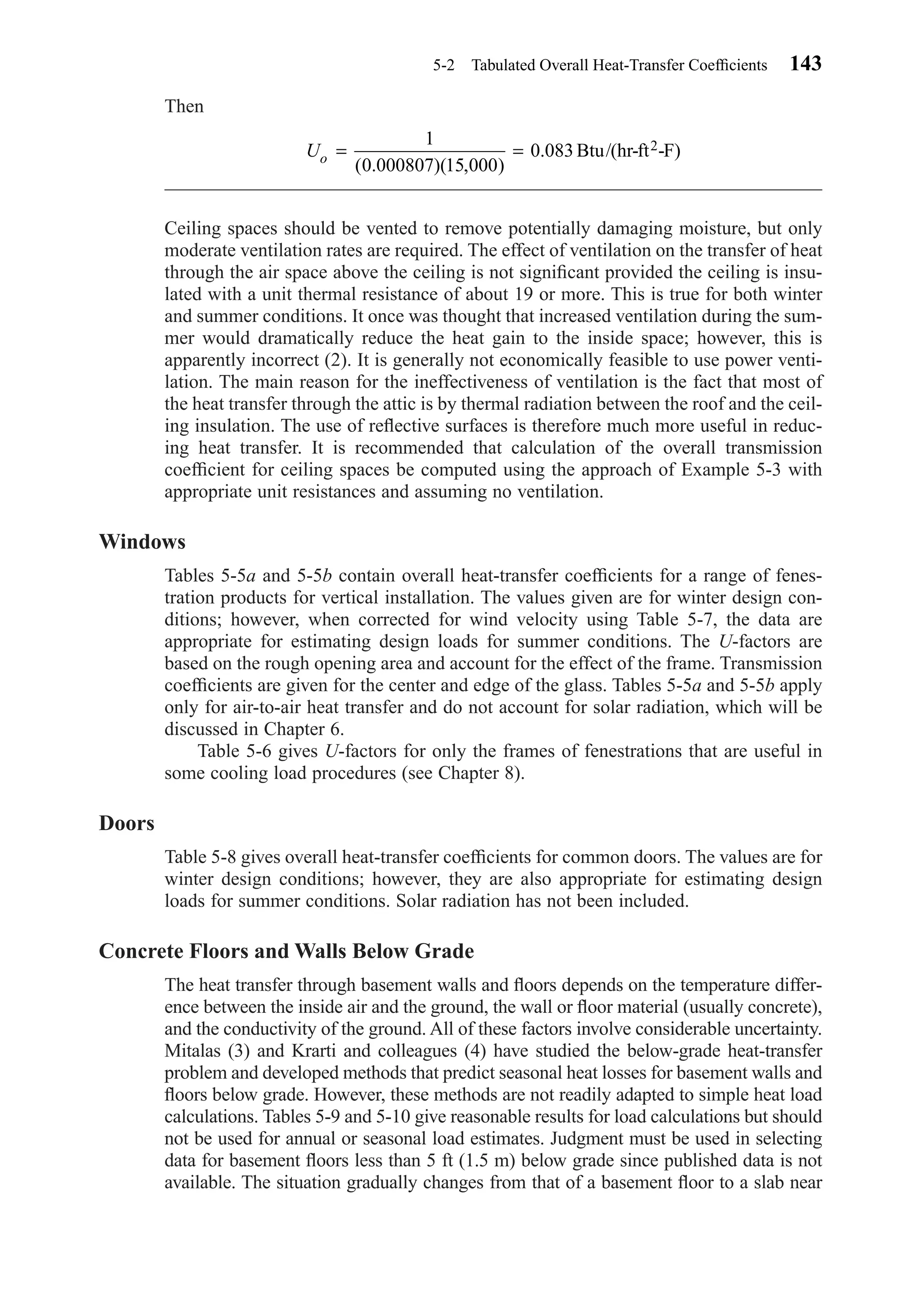 Then
Ceiling spaces should be vented to remove potentially damaging moisture, but only
moderate ventilation rates are required. The effect of ventilation on the transfer of heat
through the air space above the ceiling is not signiﬁcant provided the ceiling is insu-
lated with a unit thermal resistance of about 19 or more. This is true for both winter
and summer conditions. It once was thought that increased ventilation during the sum-
mer would dramatically reduce the heat gain to the inside space; however, this is
apparently incorrect (2). It is generally not economically feasible to use power venti-
lation. The main reason for the ineffectiveness of ventilation is the fact that most of
the heat transfer through the attic is by thermal radiation between the roof and the ceil-
ing insulation. The use of reﬂective surfaces is therefore much more useful in reduc-
ing heat transfer. It is recommended that calculation of the overall transmission
coefﬁcient for ceiling spaces be computed using the approach of Example 5-3 with
appropriate unit resistances and assuming no ventilation.
Windows
Tables 5-5a and 5-5b contain overall heat-transfer coefﬁcients for a range of fenes-
tration products for vertical installation. The values given are for winter design con-
ditions; however, when corrected for wind velocity using Table 5-7, the data are
appropriate for estimating design loads for summer conditions. The U-factors are
based on the rough opening area and account for the effect of the frame. Transmission
coefﬁcients are given for the center and edge of the glass. Tables 5-5a and 5-5b apply
only for air-to-air heat transfer and do not account for solar radiation, which will be
discussed in Chapter 6.
Table 5-6 gives U-factors for only the frames of fenestrations that are useful in
some cooling load procedures (see Chapter 8).
Doors
Table 5-8 gives overall heat-transfer coefﬁcients for common doors. The values are for
winter design conditions; however, they are also appropriate for estimating design
loads for summer conditions. Solar radiation has not been included.
Concrete Floors and Walls Below Grade
The heat transfer through basement walls and ﬂoors depends on the temperature differ-
ence between the inside air and the ground, the wall or ﬂoor material (usually concrete),
and the conductivity of the ground. All of these factors involve considerable uncertainty.
Mitalas (3) and Krarti and colleagues (4) have studied the below-grade heat-transfer
problem and developed methods that predict seasonal heat losses for basement walls and
ﬂoors below grade. However, these methods are not readily adapted to simple heat load
calculations. Tables 5-9 and 5-10 give reasonable results for load calculations but should
not be used for annual or seasonal load estimates. Judgment must be used in selecting
data for basement ﬂoors less than 5 ft (1.5 m) below grade since published data is not
available. The situation gradually changes from that of a basement ﬂoor to a slab near
Uo = =
1
0 000807 15 000
0 083
( . )( , )
. Btu/(hr-ft -F)2
5-2 Tabulated Overall Heat-Transfer Coefﬁcients 143
Chapter05.qxd 6/15/04 2:31 PM Page 143
 