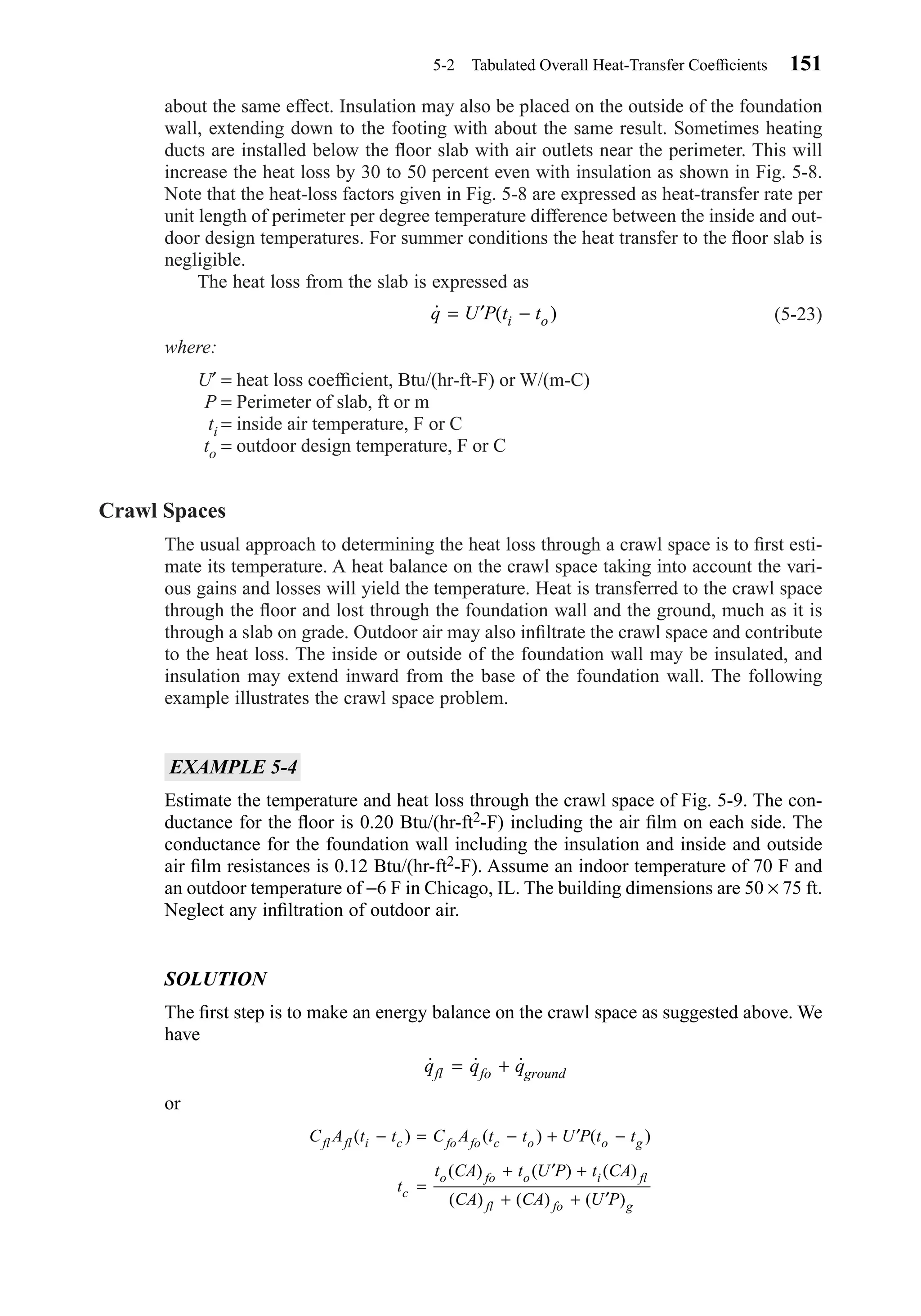 about the same effect. Insulation may also be placed on the outside of the foundation
wall, extending down to the footing with about the same result. Sometimes heating
ducts are installed below the ﬂoor slab with air outlets near the perimeter. This will
increase the heat loss by 30 to 50 percent even with insulation as shown in Fig. 5-8.
Note that the heat-loss factors given in Fig. 5-8 are expressed as heat-transfer rate per
unit length of perimeter per degree temperature difference between the inside and out-
door design temperatures. For summer conditions the heat transfer to the ﬂoor slab is
negligible.
The heat loss from the slab is expressed as
(5-23)
where:
U′ = heat loss coefﬁcient, Btu/(hr-ft-F) or W/(m-C)
P = Perimeter of slab, ft or m
ti = inside air temperature, F or C
to = outdoor design temperature, F or C
Crawl Spaces
The usual approach to determining the heat loss through a crawl space is to ﬁrst esti-
mate its temperature. A heat balance on the crawl space taking into account the vari-
ous gains and losses will yield the temperature. Heat is transferred to the crawl space
through the ﬂoor and lost through the foundation wall and the ground, much as it is
through a slab on grade. Outdoor air may also inﬁltrate the crawl space and contribute
to the heat loss. The inside or outside of the foundation wall may be insulated, and
insulation may extend inward from the base of the foundation wall. The following
example illustrates the crawl space problem.
EXAMPLE 5-4
Estimate the temperature and heat loss through the crawl space of Fig. 5-9. The con-
ductance for the ﬂoor is 0.20 Btu/(hr-ft2-F) including the air ﬁlm on each side. The
conductance for the foundation wall including the insulation and inside and outside
air ﬁlm resistances is 0.12 Btu/(hr-ft2-F). Assume an indoor temperature of 70 F and
an outdoor temperature of −6 F in Chicago, IL. The building dimensions are 50 × 75 ft.
Neglect any inﬁltration of outdoor air.
SOLUTION
The ﬁrst step is to make an energy balance on the crawl space as suggested above. We
have
or
C A t t C A t t U P t t
t
t CA t U P t CA
CA CA U P
fl fl i c fo fo c o o g
c
o fo o i fl
fl fo g
( ) ( ) ( )
( ) ( ) ( )
( ) ( ) ( )
− = − + ′ −
=
+ ′ +
+ + ′
˙ ˙ ˙q q qfl fo ground= +
˙ ( )q U P t ti o= ′ −
5-2 Tabulated Overall Heat-Transfer Coefﬁcients 151
Chapter05.qxd 6/15/04 2:31 PM Page 151
 
