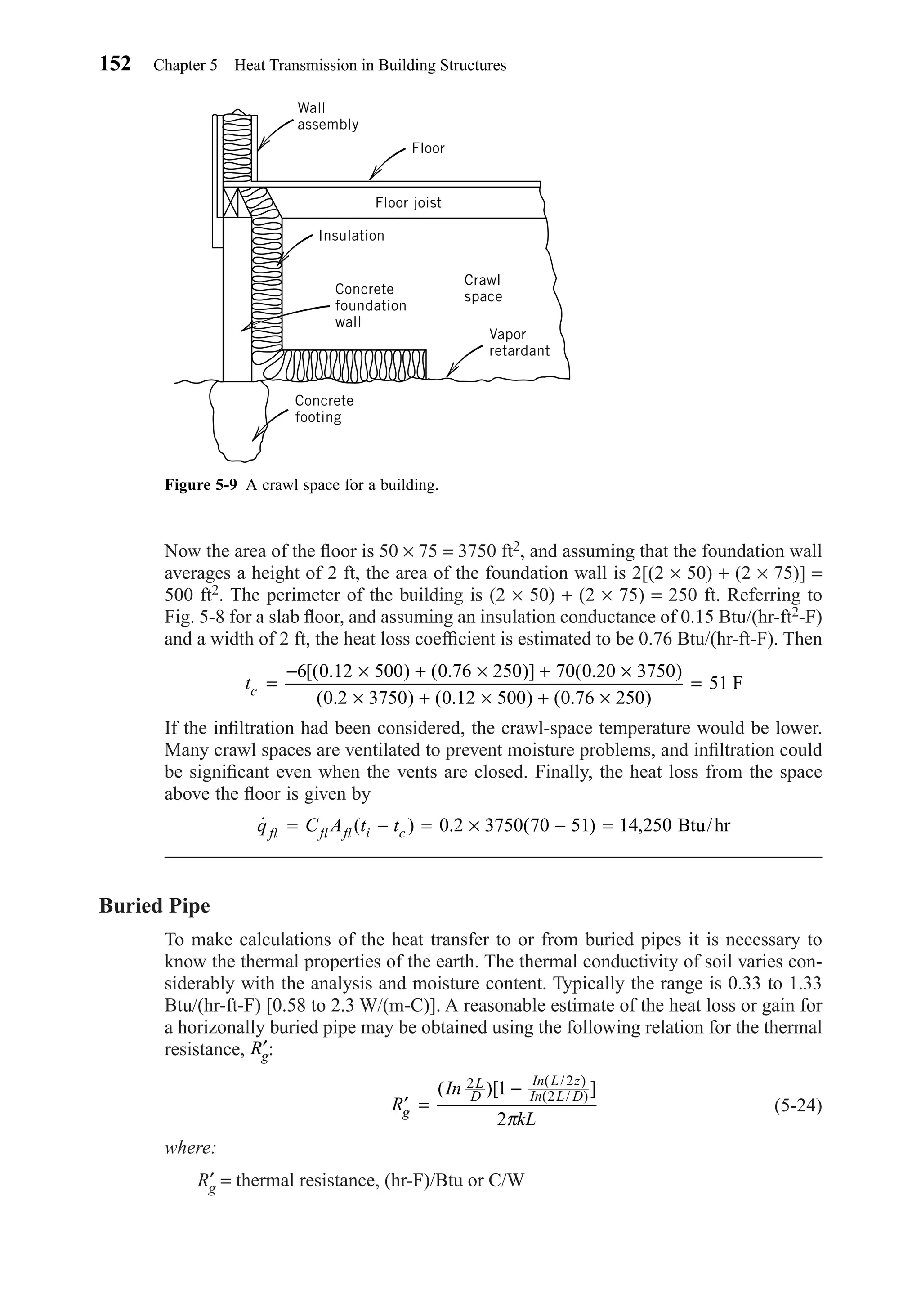 Now the area of the ﬂoor is 50 × 75 = 3750 ft2, and assuming that the foundation wall
averages a height of 2 ft, the area of the foundation wall is 2[(2 × 50) + (2 × 75)] =
500 ft2. The perimeter of the building is (2 × 50) + (2 × 75) = 250 ft. Referring to
Fig. 5-8 for a slab ﬂoor, and assuming an insulation conductance of 0.15 Btu/(hr-ft2-F)
and a width of 2 ft, the heat loss coefﬁcient is estimated to be 0.76 Btu/(hr-ft-F). Then
If the inﬁltration had been considered, the crawl-space temperature would be lower.
Many crawl spaces are ventilated to prevent moisture problems, and inﬁltration could
be signiﬁcant even when the vents are closed. Finally, the heat loss from the space
above the ﬂoor is given by
Buried Pipe
To make calculations of the heat transfer to or from buried pipes it is necessary to
know the thermal properties of the earth. The thermal conductivity of soil varies con-
siderably with the analysis and moisture content. Typically the range is 0.33 to 1.33
Btu/(hr-ft-F) [0.58 to 2.3 W/(m-C)]. A reasonable estimate of the heat loss or gain for
a horizonally buried pipe may be obtained using the following relation for the thermal
resistance, :
(5-24)
where:
R′g = thermal resistance, (hr-F)/Btu or C/W
′ =
−
R
In
kLg
L
D
In L z
In L D( )[ ]( / )
( / )
2 2
21
2π
′Rg
˙ ( ) . ( ) ,q C A t tfl fl fl i c= − = × − =0 2 3750 70 51 14 250 Btu/hr
tc =
− × + × + ×
× + × + ×
=
6 0 12 500 0 76 250 70 0 20 3750
0 2 3750 0 12 500 0 76 250
51
[( . ) ( . )] ( . )
( . )( . ) ( . )
F
152 Chapter 5 Heat Transmission in Building Structures
Figure 5-9 A crawl space for a building.
Wall
assembly
Floor
Floor joist
Insulation
Concrete
foundation
wall
Concrete
footing
Crawl
space
Vapor
retardant
Chapter05.qxd 6/15/04 2:31 PM Page 152
 