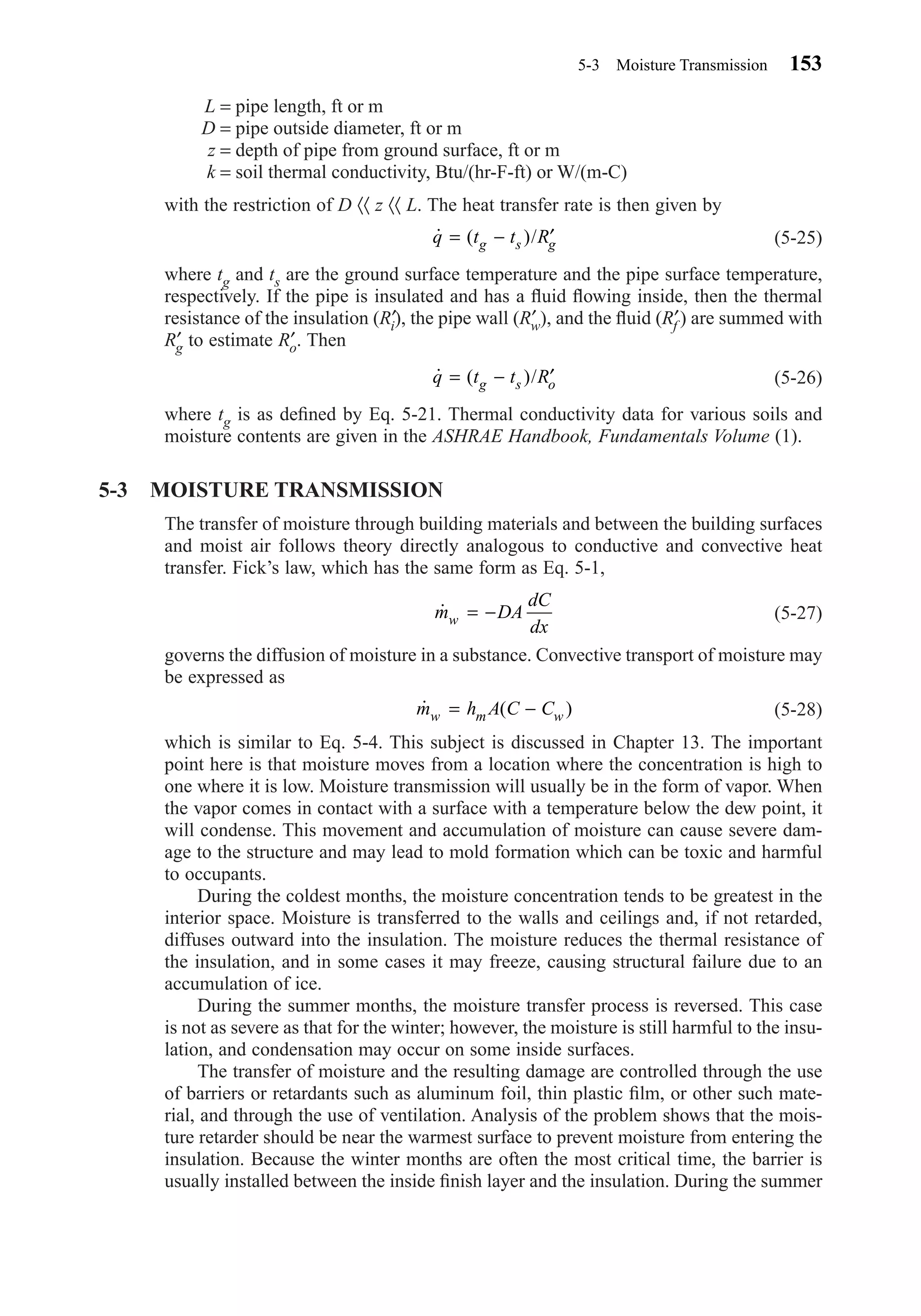 L = pipe length, ft or m
D = pipe outside diameter, ft or m
z = depth of pipe from ground surface, ft or m
k = soil thermal conductivity, Btu/(hr-F-ft) or W/(m-C)
with the restriction of D 〈〈 z 〈〈 L. The heat transfer rate is then given by
(5-25)
where tg and ts are the ground surface temperature and the pipe surface temperature,
respectively. If the pipe is insulated and has a ﬂuid ﬂowing inside, then the thermal
resistance of the insulation (R′i), the pipe wall (R′w), and the ﬂuid (R′f ) are summed with
R′g to estimate R′o. Then
(5-26)
where tg is as deﬁned by Eq. 5-21. Thermal conductivity data for various soils and
moisture contents are given in the ASHRAE Handbook, Fundamentals Volume (1).
5-3 MOISTURE TRANSMISSION
The transfer of moisture through building materials and between the building surfaces
and moist air follows theory directly analogous to conductive and convective heat
transfer. Fick’s law, which has the same form as Eq. 5-1,
(5-27)
governs the diffusion of moisture in a substance. Convective transport of moisture may
be expressed as
(5-28)
which is similar to Eq. 5-4. This subject is discussed in Chapter 13. The important
point here is that moisture moves from a location where the concentration is high to
one where it is low. Moisture transmission will usually be in the form of vapor. When
the vapor comes in contact with a surface with a temperature below the dew point, it
will condense. This movement and accumulation of moisture can cause severe dam-
age to the structure and may lead to mold formation which can be toxic and harmful
to occupants.
During the coldest months, the moisture concentration tends to be greatest in the
interior space. Moisture is transferred to the walls and ceilings and, if not retarded,
diffuses outward into the insulation. The moisture reduces the thermal resistance of
the insulation, and in some cases it may freeze, causing structural failure due to an
accumulation of ice.
During the summer months, the moisture transfer process is reversed. This case
is not as severe as that for the winter; however, the moisture is still harmful to the insu-
lation, and condensation may occur on some inside surfaces.
The transfer of moisture and the resulting damage are controlled through the use
of barriers or retardants such as aluminum foil, thin plastic ﬁlm, or other such mate-
rial, and through the use of ventilation. Analysis of the problem shows that the mois-
ture retarder should be near the warmest surface to prevent moisture from entering the
insulation. Because the winter months are often the most critical time, the barrier is
usually installed between the inside ﬁnish layer and the insulation. During the summer
˙ ( )m h A C Cw m w= −
˙m DA
dC
dxw = −
˙ ( )/q t t Rg s o= − ′
˙ ( )/q t t Rg s g= − ′
5-3 Moisture Transmission 153
Chapter05.qxd 6/15/04 2:31 PM Page 153
 