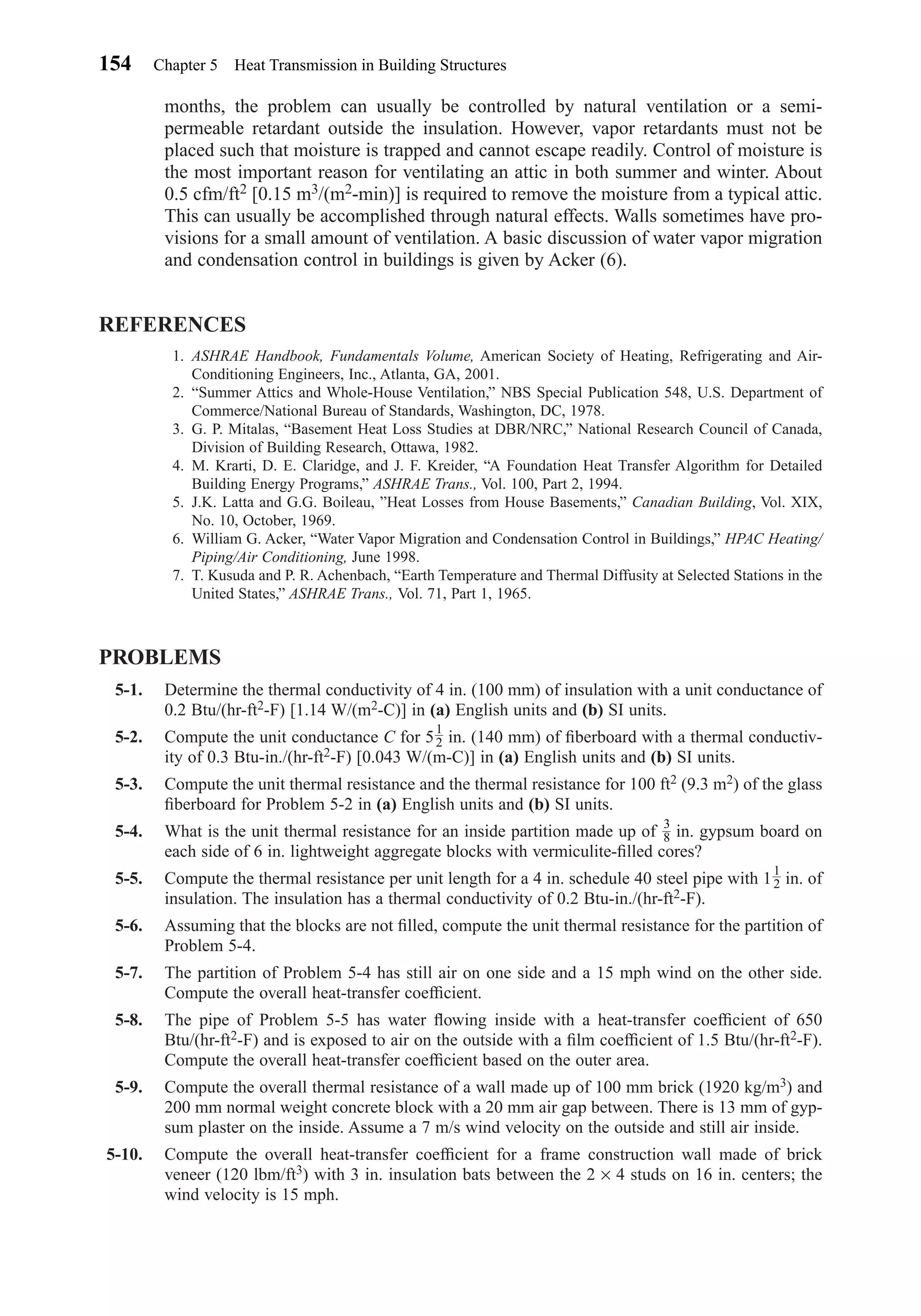 months, the problem can usually be controlled by natural ventilation or a semi-
permeable retardant outside the insulation. However, vapor retardants must not be
placed such that moisture is trapped and cannot escape readily. Control of moisture is
the most important reason for ventilating an attic in both summer and winter. About
0.5 cfm/ft2 [0.15 m3/(m2-min)] is required to remove the moisture from a typical attic.
This can usually be accomplished through natural effects. Walls sometimes have pro-
visions for a small amount of ventilation. A basic discussion of water vapor migration
and condensation control in buildings is given by Acker (6).
REFERENCES
1. ASHRAE Handbook, Fundamentals Volume, American Society of Heating, Refrigerating and Air-
Conditioning Engineers, Inc., Atlanta, GA, 2001.
2. “Summer Attics and Whole-House Ventilation,” NBS Special Publication 548, U.S. Department of
Commerce/National Bureau of Standards, Washington, DC, 1978.
3. G. P. Mitalas, “Basement Heat Loss Studies at DBR/NRC,” National Research Council of Canada,
Division of Building Research, Ottawa, 1982.
4. M. Krarti, D. E. Claridge, and J. F. Kreider, “A Foundation Heat Transfer Algorithm for Detailed
Building Energy Programs,” ASHRAE Trans., Vol. 100, Part 2, 1994.
5. J.K. Latta and G.G. Boileau, ”Heat Losses from House Basements,” Canadian Building, Vol. XIX,
No. 10, October, 1969.
6. William G. Acker, “Water Vapor Migration and Condensation Control in Buildings,” HPAC Heating/
Piping/Air Conditioning, June 1998.
7. T. Kusuda and P. R. Achenbach, “Earth Temperature and Thermal Diffusity at Selected Stations in the
United States,” ASHRAE Trans., Vol. 71, Part 1, 1965.
PROBLEMS
5-1. Determine the thermal conductivity of 4 in. (100 mm) of insulation with a unit conductance of
0.2 Btu/(hr-ft2-F) [1.14 W/(m2-C)] in (a) English units and (b) SI units.
5-2. Compute the unit conductance C for 5 in. (140 mm) of ﬁberboard with a thermal conductiv-
ity of 0.3 Btu-in./(hr-ft2-F) [0.043 W/(m-C)] in (a) English units and (b) SI units.
5-3. Compute the unit thermal resistance and the thermal resistance for 100 ft2 (9.3 m2) of the glass
ﬁberboard for Problem 5-2 in (a) English units and (b) SI units.
5-4. What is the unit thermal resistance for an inside partition made up of in. gypsum board on
each side of 6 in. lightweight aggregate blocks with vermiculite-ﬁlled cores?
5-5. Compute the thermal resistance per unit length for a 4 in. schedule 40 steel pipe with 1 in. of
insulation. The insulation has a thermal conductivity of 0.2 Btu-in./(hr-ft2-F).
5-6. Assuming that the blocks are not ﬁlled, compute the unit thermal resistance for the partition of
Problem 5-4.
5-7. The partition of Problem 5-4 has still air on one side and a 15 mph wind on the other side.
Compute the overall heat-transfer coefﬁcient.
5-8. The pipe of Problem 5-5 has water ﬂowing inside with a heat-transfer coefﬁcient of 650
Btu/(hr-ft2-F) and is exposed to air on the outside with a ﬁlm coefﬁcient of 1.5 Btu/(hr-ft2-F).
Compute the overall heat-transfer coefﬁcient based on the outer area.
5-9. Compute the overall thermal resistance of a wall made up of 100 mm brick (1920 kg/m3) and
200 mm normal weight concrete block with a 20 mm air gap between. There is 13 mm of gyp-
sum plaster on the inside. Assume a 7 m/s wind velocity on the outside and still air inside.
5-10. Compute the overall heat-transfer coefﬁcient for a frame construction wall made of brick
veneer (120 lbm/ft3) with 3 in. insulation bats between the 2 × 4 studs on 16 in. centers; the
wind velocity is 15 mph.
1
2
3
8
1
2
154 Chapter 5 Heat Transmission in Building Structures
Chapter05.qxd 6/15/04 2:31 PM Page 154
 