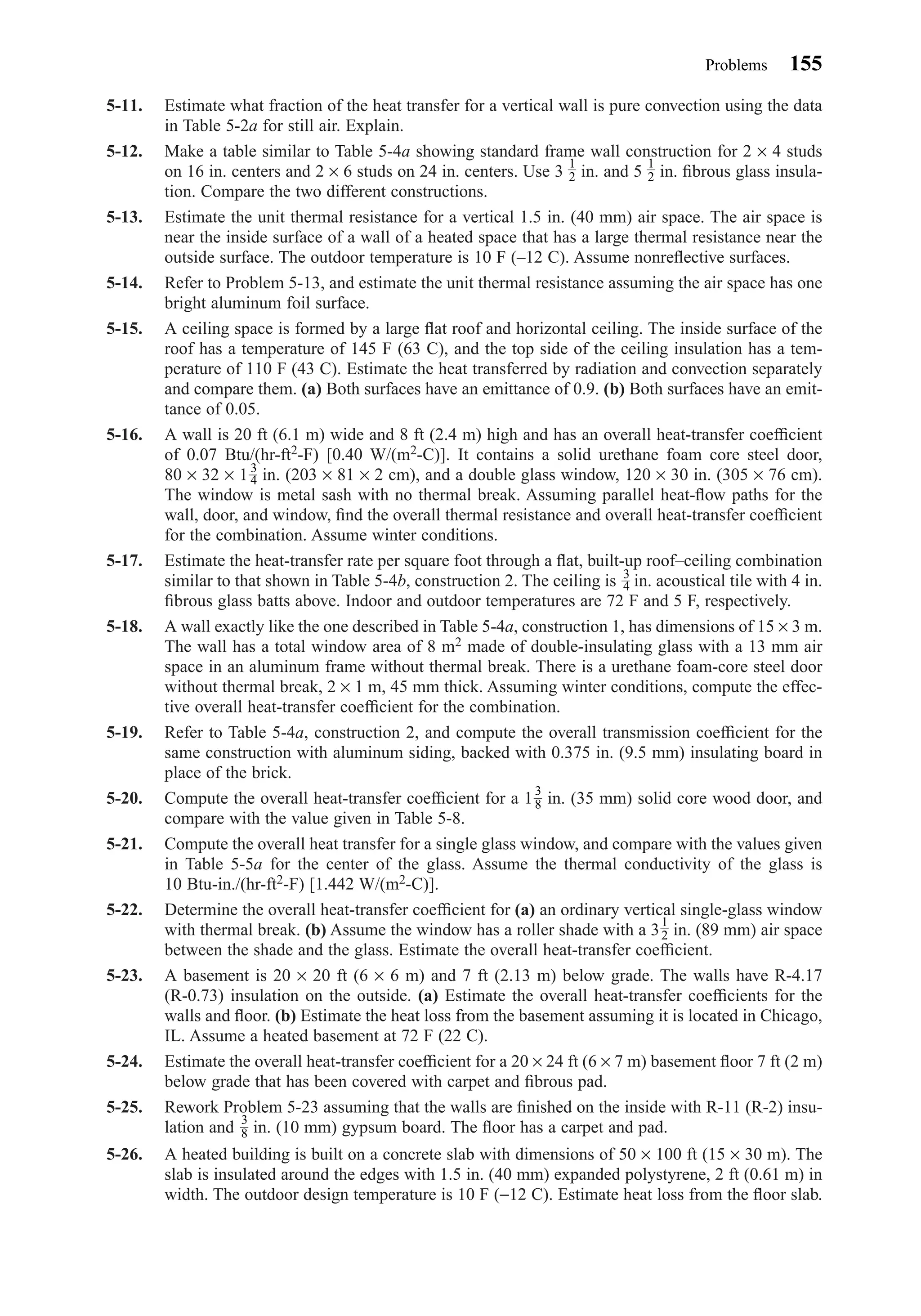 5-11. Estimate what fraction of the heat transfer for a vertical wall is pure convection using the data
in Table 5-2a for still air. Explain.
5-12. Make a table similar to Table 5-4a showing standard frame wall construction for 2 × 4 studs
on 16 in. centers and 2 × 6 studs on 24 in. centers. Use 3 in. and 5 in. ﬁbrous glass insula-
tion. Compare the two different constructions.
5-13. Estimate the unit thermal resistance for a vertical 1.5 in. (40 mm) air space. The air space is
near the inside surface of a wall of a heated space that has a large thermal resistance near the
outside surface. The outdoor temperature is 10 F (–12 C). Assume nonreﬂective surfaces.
5-14. Refer to Problem 5-13, and estimate the unit thermal resistance assuming the air space has one
bright aluminum foil surface.
5-15. A ceiling space is formed by a large ﬂat roof and horizontal ceiling. The inside surface of the
roof has a temperature of 145 F (63 C), and the top side of the ceiling insulation has a tem-
perature of 110 F (43 C). Estimate the heat transferred by radiation and convection separately
and compare them. (a) Both surfaces have an emittance of 0.9. (b) Both surfaces have an emit-
tance of 0.05.
5-16. A wall is 20 ft (6.1 m) wide and 8 ft (2.4 m) high and has an overall heat-transfer coefﬁcient
of 0.07 Btu/(hr-ft2-F) [0.40 W/(m2-C)]. It contains a solid urethane foam core steel door,
80 × 32 × 1 in. (203 × 81 × 2 cm), and a double glass window, 120 × 30 in. (305 × 76 cm).
The window is metal sash with no thermal break. Assuming parallel heat-ﬂow paths for the
wall, door, and window, ﬁnd the overall thermal resistance and overall heat-transfer coefﬁcient
for the combination. Assume winter conditions.
5-17. Estimate the heat-transfer rate per square foot through a ﬂat, built-up roof–ceiling combination
similar to that shown in Table 5-4b, construction 2. The ceiling is in. acoustical tile with 4 in.
ﬁbrous glass batts above. Indoor and outdoor temperatures are 72 F and 5 F, respectively.
5-18. A wall exactly like the one described in Table 5-4a, construction 1, has dimensions of 15 × 3 m.
The wall has a total window area of 8 m2 made of double-insulating glass with a 13 mm air
space in an aluminum frame without thermal break. There is a urethane foam-core steel door
without thermal break, 2 × 1 m, 45 mm thick. Assuming winter conditions, compute the effec-
tive overall heat-transfer coefﬁcient for the combination.
5-19. Refer to Table 5-4a, construction 2, and compute the overall transmission coefﬁcient for the
same construction with aluminum siding, backed with 0.375 in. (9.5 mm) insulating board in
place of the brick.
5-20. Compute the overall heat-transfer coefﬁcient for a 1 in. (35 mm) solid core wood door, and
compare with the value given in Table 5-8.
5-21. Compute the overall heat transfer for a single glass window, and compare with the values given
in Table 5-5a for the center of the glass. Assume the thermal conductivity of the glass is
10 Btu-in./(hr-ft2-F) [1.442 W/(m2-C)].
5-22. Determine the overall heat-transfer coefﬁcient for (a) an ordinary vertical single-glass window
with thermal break. (b) Assume the window has a roller shade with a 3 in. (89 mm) air space
between the shade and the glass. Estimate the overall heat-transfer coefﬁcient.
5-23. A basement is 20 × 20 ft (6 × 6 m) and 7 ft (2.13 m) below grade. The walls have R-4.17
(R-0.73) insulation on the outside. (a) Estimate the overall heat-transfer coefﬁcients for the
walls and ﬂoor. (b) Estimate the heat loss from the basement assuming it is located in Chicago,
IL. Assume a heated basement at 72 F (22 C).
5-24. Estimate the overall heat-transfer coefﬁcient for a 20 × 24 ft (6 × 7 m) basement ﬂoor 7 ft (2 m)
below grade that has been covered with carpet and ﬁbrous pad.
5-25. Rework Problem 5-23 assuming that the walls are ﬁnished on the inside with R-11 (R-2) insu-
lation and in. (10 mm) gypsum board. The ﬂoor has a carpet and pad.
5-26. A heated building is built on a concrete slab with dimensions of 50 × 100 ft (15 × 30 m). The
slab is insulated around the edges with 1.5 in. (40 mm) expanded polystyrene, 2 ft (0.61 m) in
width. The outdoor design temperature is 10 F (−12 C). Estimate heat loss from the ﬂoor slab.
3
8
1
2
3
8
3
4
3
4
1
2
1
2
Problems 155
Chapter05.qxd 6/15/04 2:31 PM Page 155
 