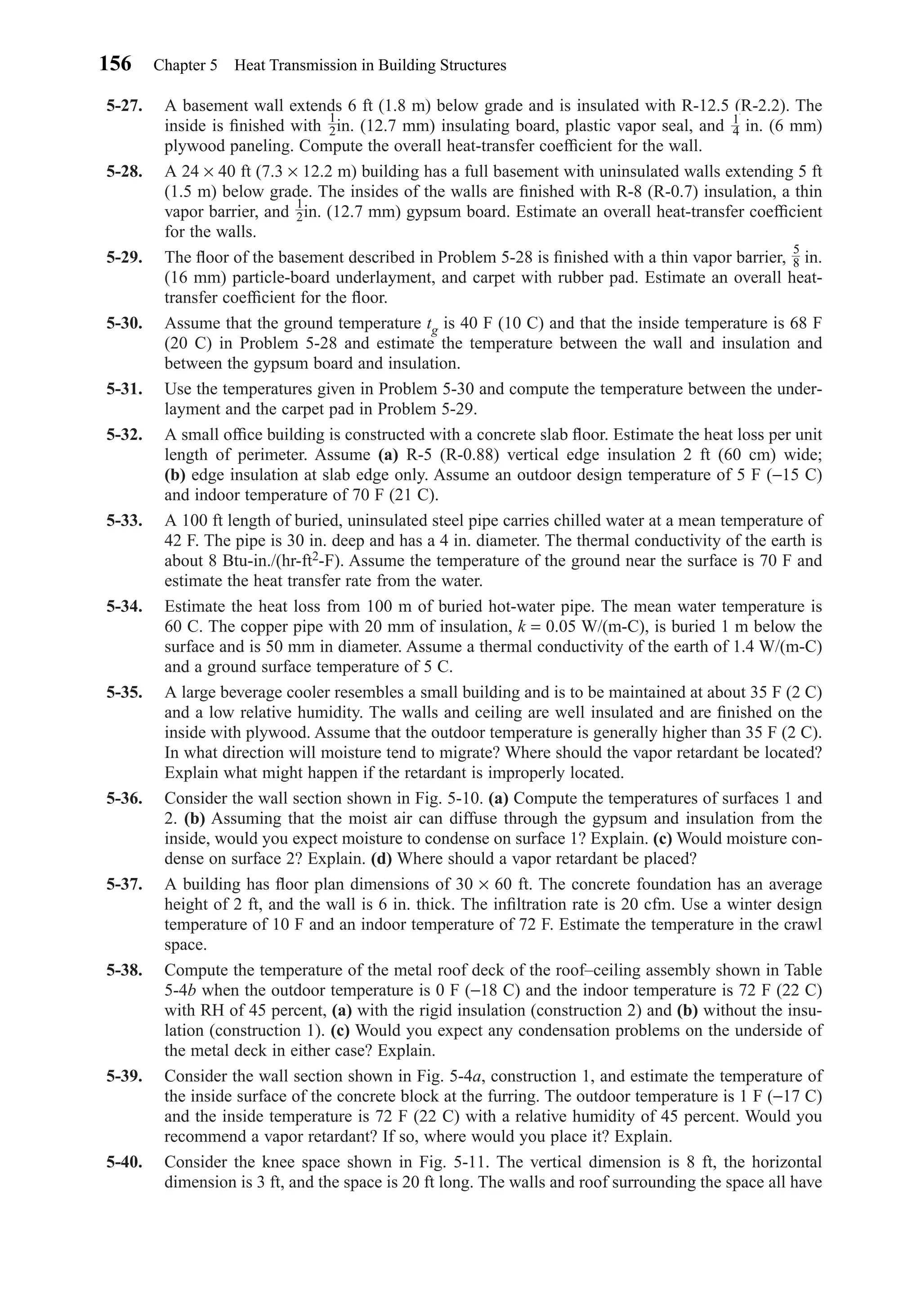 5-27. A basement wall extends 6 ft (1.8 m) below grade and is insulated with R-12.5 (R-2.2). The
inside is ﬁnished with in. (12.7 mm) insulating board, plastic vapor seal, and in. (6 mm)
plywood paneling. Compute the overall heat-transfer coefﬁcient for the wall.
5-28. A 24 × 40 ft (7.3 × 12.2 m) building has a full basement with uninsulated walls extending 5 ft
(1.5 m) below grade. The insides of the walls are ﬁnished with R-8 (R-0.7) insulation, a thin
vapor barrier, and in. (12.7 mm) gypsum board. Estimate an overall heat-transfer coefﬁcient
for the walls.
5-29. The ﬂoor of the basement described in Problem 5-28 is ﬁnished with a thin vapor barrier, in.
(16 mm) particle-board underlayment, and carpet with rubber pad. Estimate an overall heat-
transfer coefﬁcient for the ﬂoor.
5-30. Assume that the ground temperature tg is 40 F (10 C) and that the inside temperature is 68 F
(20 C) in Problem 5-28 and estimate the temperature between the wall and insulation and
between the gypsum board and insulation.
5-31. Use the temperatures given in Problem 5-30 and compute the temperature between the under-
layment and the carpet pad in Problem 5-29.
5-32. A small ofﬁce building is constructed with a concrete slab ﬂoor. Estimate the heat loss per unit
length of perimeter. Assume (a) R-5 (R-0.88) vertical edge insulation 2 ft (60 cm) wide;
(b) edge insulation at slab edge only. Assume an outdoor design temperature of 5 F (−15 C)
and indoor temperature of 70 F (21 C).
5-33. A 100 ft length of buried, uninsulated steel pipe carries chilled water at a mean temperature of
42 F. The pipe is 30 in. deep and has a 4 in. diameter. The thermal conductivity of the earth is
about 8 Btu-in./(hr-ft2-F). Assume the temperature of the ground near the surface is 70 F and
estimate the heat transfer rate from the water.
5-34. Estimate the heat loss from 100 m of buried hot-water pipe. The mean water temperature is
60 C. The copper pipe with 20 mm of insulation, k = 0.05 W/(m-C), is buried 1 m below the
surface and is 50 mm in diameter. Assume a thermal conductivity of the earth of 1.4 W/(m-C)
and a ground surface temperature of 5 C.
5-35. A large beverage cooler resembles a small building and is to be maintained at about 35 F (2 C)
and a low relative humidity. The walls and ceiling are well insulated and are ﬁnished on the
inside with plywood. Assume that the outdoor temperature is generally higher than 35 F (2 C).
In what direction will moisture tend to migrate? Where should the vapor retardant be located?
Explain what might happen if the retardant is improperly located.
5-36. Consider the wall section shown in Fig. 5-10. (a) Compute the temperatures of surfaces 1 and
2. (b) Assuming that the moist air can diffuse through the gypsum and insulation from the
inside, would you expect moisture to condense on surface 1? Explain. (c) Would moisture con-
dense on surface 2? Explain. (d) Where should a vapor retardant be placed?
5-37. A building has ﬂoor plan dimensions of 30 × 60 ft. The concrete foundation has an average
height of 2 ft, and the wall is 6 in. thick. The inﬁltration rate is 20 cfm. Use a winter design
temperature of 10 F and an indoor temperature of 72 F. Estimate the temperature in the crawl
space.
5-38. Compute the temperature of the metal roof deck of the roof–ceiling assembly shown in Table
5-4b when the outdoor temperature is 0 F (−18 C) and the indoor temperature is 72 F (22 C)
with RH of 45 percent, (a) with the rigid insulation (construction 2) and (b) without the insu-
lation (construction 1). (c) Would you expect any condensation problems on the underside of
the metal deck in either case? Explain.
5-39. Consider the wall section shown in Fig. 5-4a, construction 1, and estimate the temperature of
the inside surface of the concrete block at the furring. The outdoor temperature is 1 F (−17 C)
and the inside temperature is 72 F (22 C) with a relative humidity of 45 percent. Would you
recommend a vapor retardant? If so, where would you place it? Explain.
5-40. Consider the knee space shown in Fig. 5-11. The vertical dimension is 8 ft, the horizontal
dimension is 3 ft, and the space is 20 ft long. The walls and roof surrounding the space all have
5
8
1
2
1
4
1
2
156 Chapter 5 Heat Transmission in Building Structures
Chapter05.qxd 6/15/04 2:31 PM Page 156
 