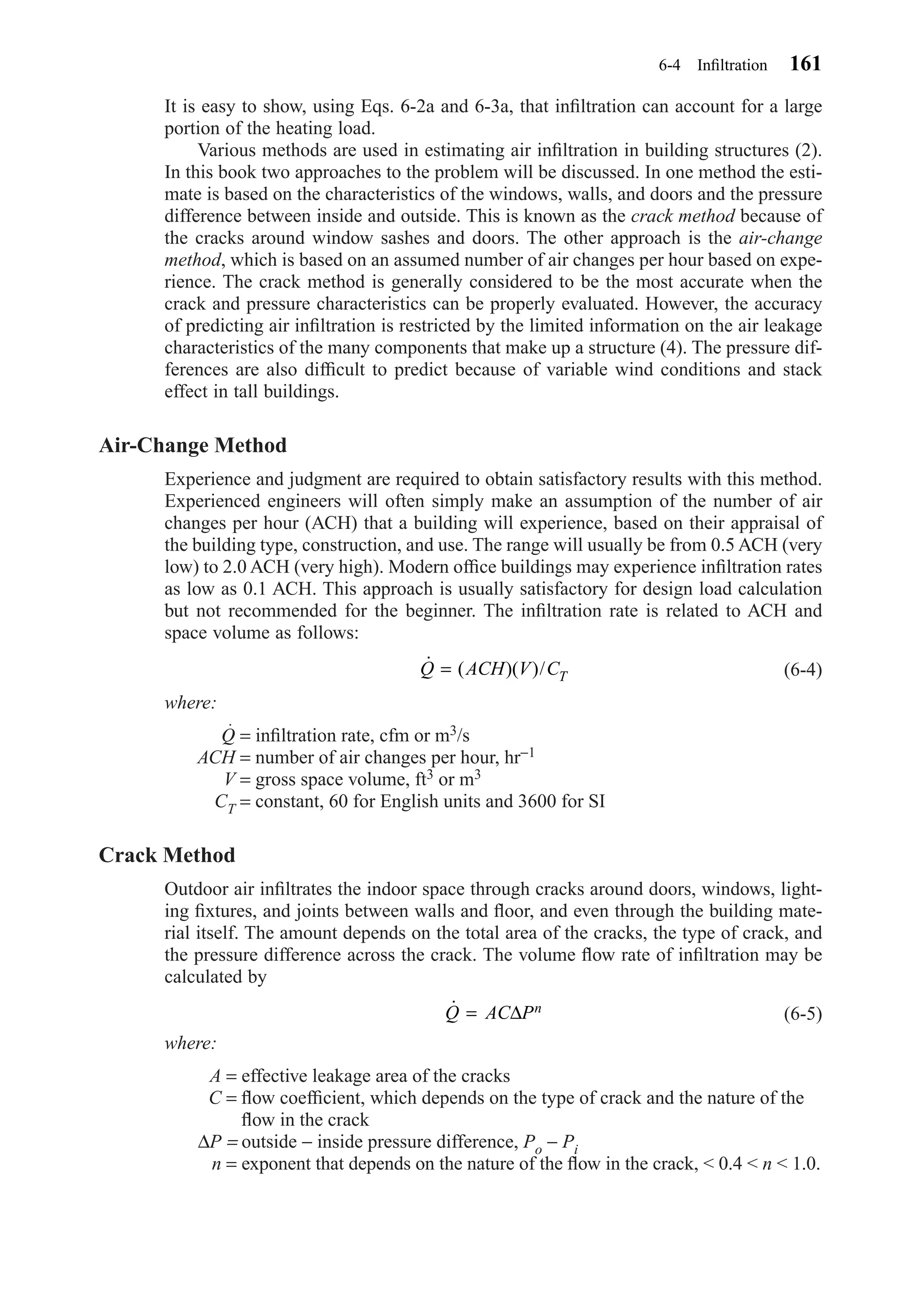 It is easy to show, using Eqs. 6-2a and 6-3a, that inﬁltration can account for a large
portion of the heating load.
Various methods are used in estimating air inﬁltration in building structures (2).
In this book two approaches to the problem will be discussed. In one method the esti-
mate is based on the characteristics of the windows, walls, and doors and the pressure
difference between inside and outside. This is known as the crack method because of
the cracks around window sashes and doors. The other approach is the air-change
method, which is based on an assumed number of air changes per hour based on expe-
rience. The crack method is generally considered to be the most accurate when the
crack and pressure characteristics can be properly evaluated. However, the accuracy
of predicting air inﬁltration is restricted by the limited information on the air leakage
characteristics of the many components that make up a structure (4). The pressure dif-
ferences are also difﬁcult to predict because of variable wind conditions and stack
effect in tall buildings.
Air-Change Method
Experience and judgment are required to obtain satisfactory results with this method.
Experienced engineers will often simply make an assumption of the number of air
changes per hour (ACH) that a building will experience, based on their appraisal of
the building type, construction, and use. The range will usually be from 0.5 ACH (very
low) to 2.0 ACH (very high). Modern ofﬁce buildings may experience inﬁltration rates
as low as 0.1 ACH. This approach is usually satisfactory for design load calculation
but not recommended for the beginner. The inﬁltration rate is related to ACH and
space volume as follows:
(6-4)
where:
Q = inﬁltration rate, cfm or m3/s
ACH = number of air changes per hour, hr−1
V = gross space volume, ft3 or m3
CT = constant, 60 for English units and 3600 for SI
Crack Method
Outdoor air inﬁltrates the indoor space through cracks around doors, windows, light-
ing ﬁxtures, and joints between walls and ﬂoor, and even through the building mate-
rial itself. The amount depends on the total area of the cracks, the type of crack, and
the pressure difference across the crack. The volume ﬂow rate of inﬁltration may be
calculated by
(6-5)
where:
A = effective leakage area of the cracks
C = ﬂow coefﬁcient, which depends on the type of crack and the nature of the
ﬂow in the crack
∆P = outside − inside pressure difference, Po − Pi
n = exponent that depends on the nature of the ﬂow in the crack, < 0.4 < n < 1.0.
˙Q AC Pn= ∆
˙ ( )( )/Q ACH V CT=
6-4 Inﬁltration 161
Chapter06.qxd 6/15/04 2:35 PM Page 161
 