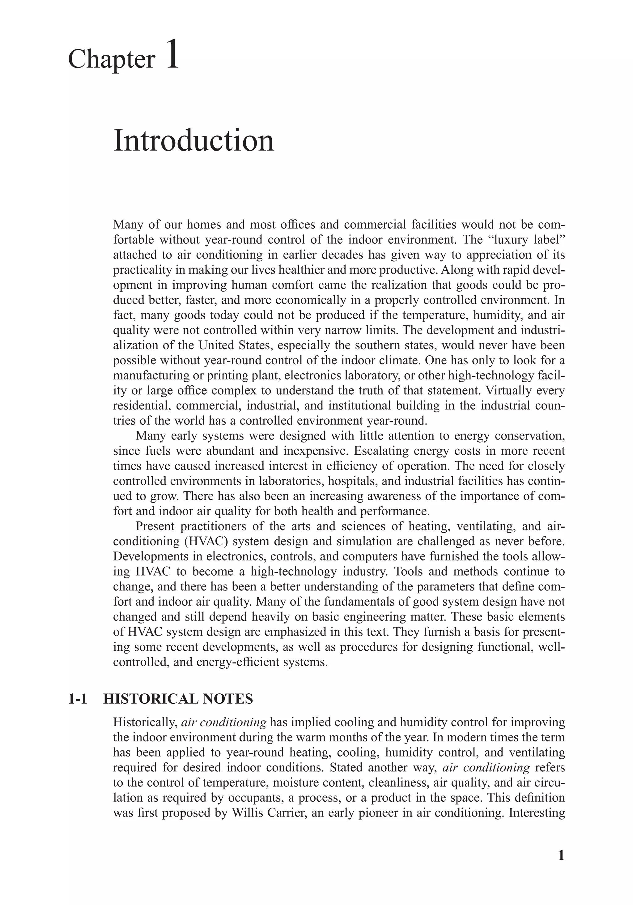 Chapter 1
Introduction
Many of our homes and most ofﬁces and commercial facilities would not be com-
fortable without year-round control of the indoor environment. The “luxury label”
attached to air conditioning in earlier decades has given way to appreciation of its
practicality in making our lives healthier and more productive. Along with rapid devel-
opment in improving human comfort came the realization that goods could be pro-
duced better, faster, and more economically in a properly controlled environment. In
fact, many goods today could not be produced if the temperature, humidity, and air
quality were not controlled within very narrow limits. The development and industri-
alization of the United States, especially the southern states, would never have been
possible without year-round control of the indoor climate. One has only to look for a
manufacturing or printing plant, electronics laboratory, or other high-technology facil-
ity or large ofﬁce complex to understand the truth of that statement. Virtually every
residential, commercial, industrial, and institutional building in the industrial coun-
tries of the world has a controlled environment year-round.
Many early systems were designed with little attention to energy conservation,
since fuels were abundant and inexpensive. Escalating energy costs in more recent
times have caused increased interest in efﬁciency of operation. The need for closely
controlled environments in laboratories, hospitals, and industrial facilities has contin-
ued to grow. There has also been an increasing awareness of the importance of com-
fort and indoor air quality for both health and performance.
Present practitioners of the arts and sciences of heating, ventilating, and air-
conditioning (HVAC) system design and simulation are challenged as never before.
Developments in electronics, controls, and computers have furnished the tools allow-
ing HVAC to become a high-technology industry. Tools and methods continue to
change, and there has been a better understanding of the parameters that deﬁne com-
fort and indoor air quality. Many of the fundamentals of good system design have not
changed and still depend heavily on basic engineering matter. These basic elements
of HVAC system design are emphasized in this text. They furnish a basis for present-
ing some recent developments, as well as procedures for designing functional, well-
controlled, and energy-efﬁcient systems.
1-1 HISTORICAL NOTES
Historically, air conditioning has implied cooling and humidity control for improving
the indoor environment during the warm months of the year. In modern times the term
has been applied to year-round heating, cooling, humidity control, and ventilating
required for desired indoor conditions. Stated another way, air conditioning refers
to the control of temperature, moisture content, cleanliness, air quality, and air circu-
lation as required by occupants, a process, or a product in the space. This deﬁnition
was ﬁrst proposed by Willis Carrier, an early pioneer in air conditioning. Interesting
1
Chapter01.qxd 6/15/04 2:32 PM Page 1
 