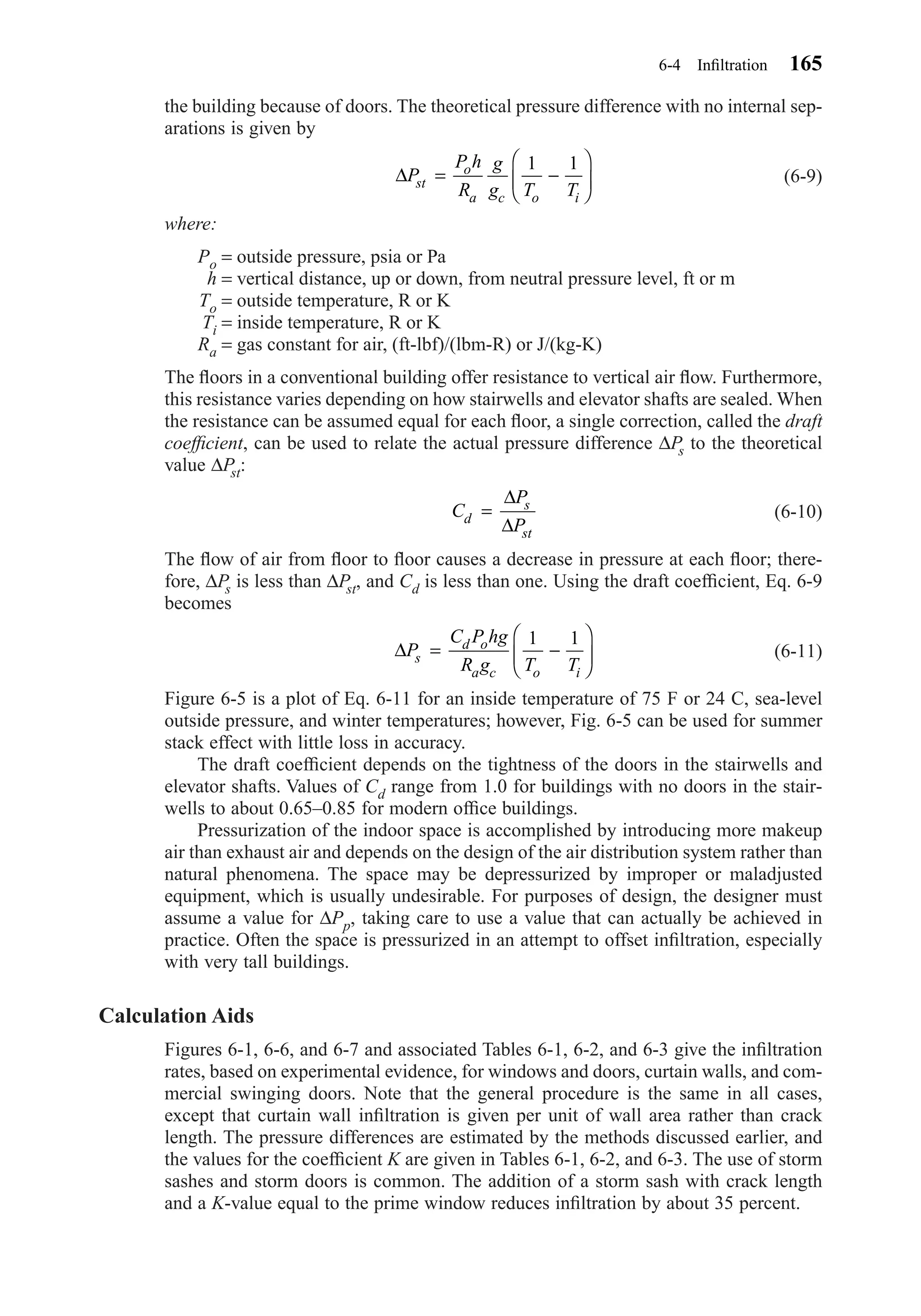 the building because of doors. The theoretical pressure difference with no internal sep-
arations is given by
(6-9)
where:
Po = outside pressure, psia or Pa
h = vertical distance, up or down, from neutral pressure level, ft or m
To = outside temperature, R or K
Ti = inside temperature, R or K
Ra = gas constant for air, (ft-lbf)/(lbm-R) or J/(kg-K)
The ﬂoors in a conventional building offer resistance to vertical air ﬂow. Furthermore,
this resistance varies depending on how stairwells and elevator shafts are sealed. When
the resistance can be assumed equal for each ﬂoor, a single correction, called the draft
coefﬁcient, can be used to relate the actual pressure difference ∆Ps to the theoretical
value ∆Pst:
(6-10)
The ﬂow of air from ﬂoor to ﬂoor causes a decrease in pressure at each ﬂoor; there-
fore, ∆Ps is less than ∆Pst, and Cd is less than one. Using the draft coefﬁcient, Eq. 6-9
becomes
(6-11)
Figure 6-5 is a plot of Eq. 6-11 for an inside temperature of 75 F or 24 C, sea-level
outside pressure, and winter temperatures; however, Fig. 6-5 can be used for summer
stack effect with little loss in accuracy.
The draft coefﬁcient depends on the tightness of the doors in the stairwells and
elevator shafts. Values of Cd range from 1.0 for buildings with no doors in the stair-
wells to about 0.65–0.85 for modern ofﬁce buildings.
Pressurization of the indoor space is accomplished by introducing more makeup
air than exhaust air and depends on the design of the air distribution system rather than
natural phenomena. The space may be depressurized by improper or maladjusted
equipment, which is usually undesirable. For purposes of design, the designer must
assume a value for ∆Pp, taking care to use a value that can actually be achieved in
practice. Often the space is pressurized in an attempt to offset inﬁltration, especially
with very tall buildings.
Calculation Aids
Figures 6-1, 6-6, and 6-7 and associated Tables 6-1, 6-2, and 6-3 give the inﬁltration
rates, based on experimental evidence, for windows and doors, curtain walls, and com-
mercial swinging doors. Note that the general procedure is the same in all cases,
except that curtain wall inﬁltration is given per unit of wall area rather than crack
length. The pressure differences are estimated by the methods discussed earlier, and
the values for the coefﬁcient K are given in Tables 6-1, 6-2, and 6-3. The use of storm
sashes and storm doors is common. The addition of a storm sash with crack length
and a K-value equal to the prime window reduces inﬁltration by about 35 percent.
∆P
C P hg
R g T Ts
d o
a c o i
= −






1 1
C
P
Pd
s
st
=
∆
∆
∆P
P h
R
g
g T Tst
o
a c o i
= −






1 1
6-4 Inﬁltration 165
Chapter06.qxd 6/15/04 2:35 PM Page 165
 