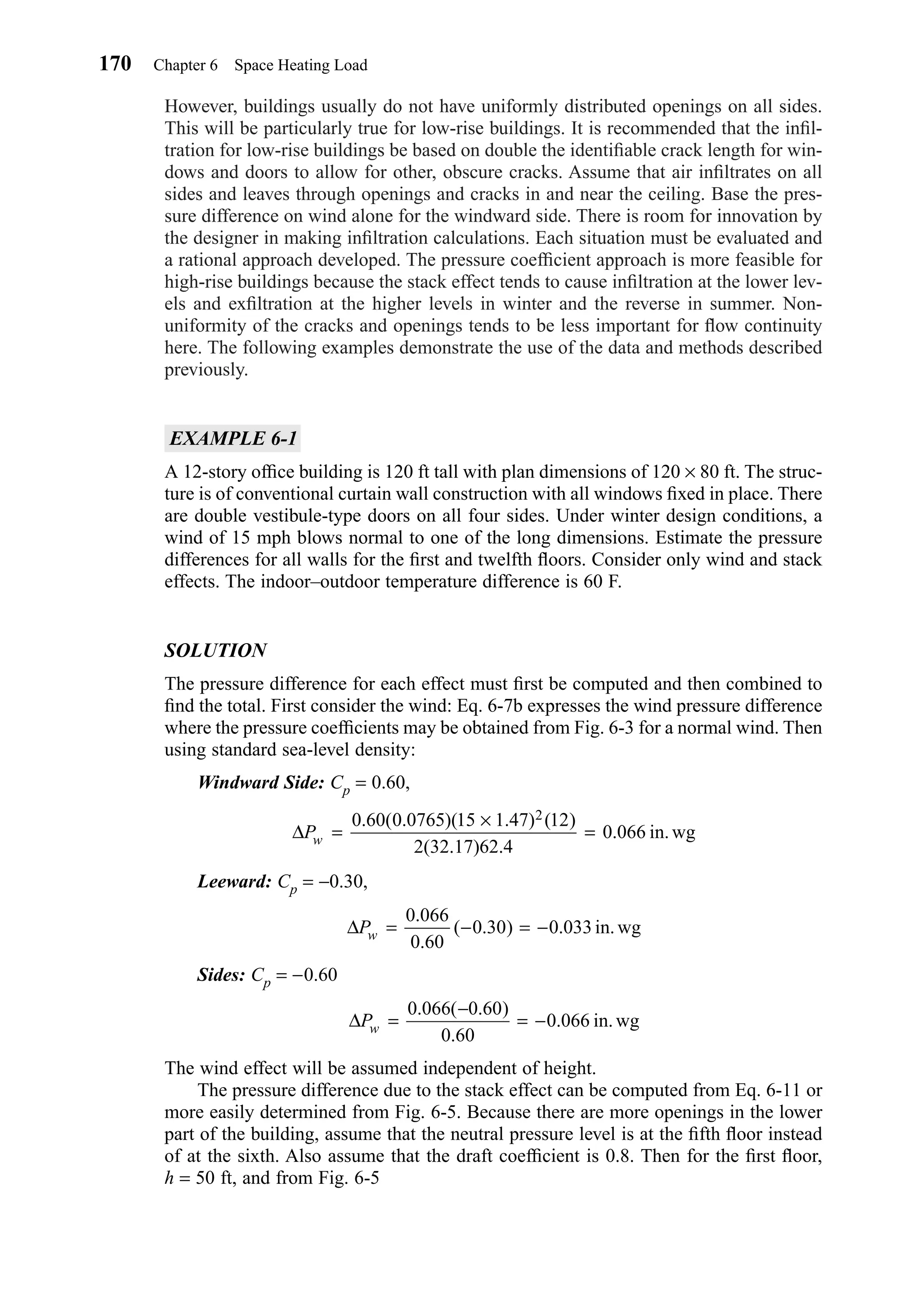 However, buildings usually do not have uniformly distributed openings on all sides.
This will be particularly true for low-rise buildings. It is recommended that the inﬁl-
tration for low-rise buildings be based on double the identiﬁable crack length for win-
dows and doors to allow for other, obscure cracks. Assume that air inﬁltrates on all
sides and leaves through openings and cracks in and near the ceiling. Base the pres-
sure difference on wind alone for the windward side. There is room for innovation by
the designer in making inﬁltration calculations. Each situation must be evaluated and
a rational approach developed. The pressure coefﬁcient approach is more feasible for
high-rise buildings because the stack effect tends to cause inﬁltration at the lower lev-
els and exﬁltration at the higher levels in winter and the reverse in summer. Non-
uniformity of the cracks and openings tends to be less important for ﬂow continuity
here. The following examples demonstrate the use of the data and methods described
previously.
EXAMPLE 6-1
A 12-story ofﬁce building is 120 ft tall with plan dimensions of 120 × 80 ft. The struc-
ture is of conventional curtain wall construction with all windows ﬁxed in place. There
are double vestibule-type doors on all four sides. Under winter design conditions, a
wind of 15 mph blows normal to one of the long dimensions. Estimate the pressure
differences for all walls for the ﬁrst and twelfth ﬂoors. Consider only wind and stack
effects. The indoor–outdoor temperature difference is 60 F.
SOLUTION
The pressure difference for each effect must ﬁrst be computed and then combined to
ﬁnd the total. First consider the wind: Eq. 6-7b expresses the wind pressure difference
where the pressure coefﬁcients may be obtained from Fig. 6-3 for a normal wind. Then
using standard sea-level density:
Windward Side: Cp = 0.60,
Leeward: Cp = −0.30,
Sides: Cp = −0.60
The wind effect will be assumed independent of height.
The pressure difference due to the stack effect can be computed from Eq. 6-11 or
more easily determined from Fig. 6-5. Because there are more openings in the lower
part of the building, assume that the neutral pressure level is at the ﬁfth ﬂoor instead
of at the sixth. Also assume that the draft coefﬁcient is 0.8. Then for the ﬁrst ﬂoor,
h = 50 ft, and from Fig. 6-5
∆Pw =
−
= −
0 066 0 60
0 60
0 066
. ( . )
.
. in.wg
∆Pw = − = −
0 066
0 60
0 30 0 033
.
.
( . ) . in.wg
∆Pw =
×
=
0 60 0 0765 15 1 47 12
2 32 17 62 4
0 066
2. ( . )( . ) ( )
( . ) .
. in.wg
170 Chapter 6 Space Heating Load
Chapter06.qxd 6/15/04 2:35 PM Page 170
 