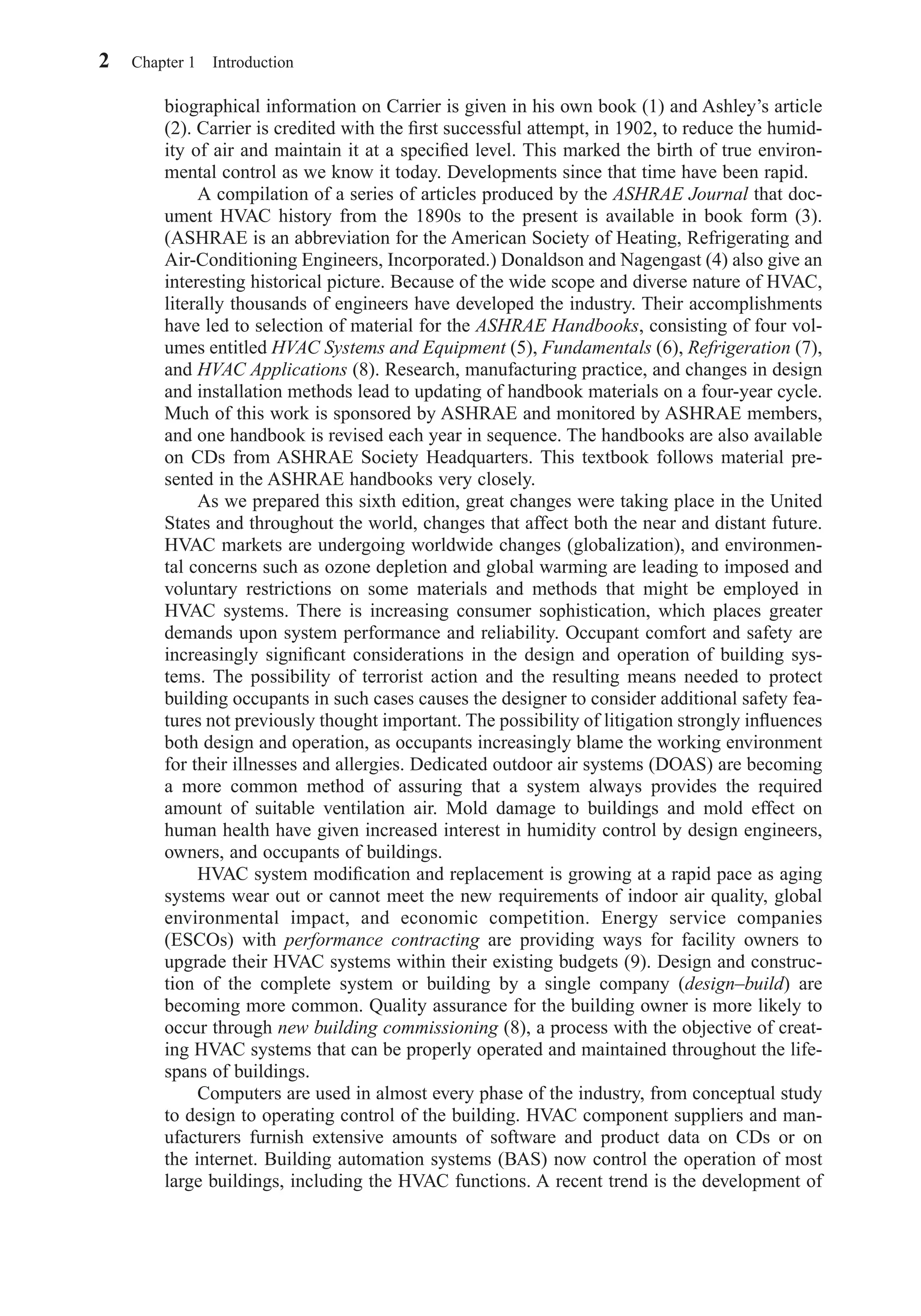 biographical information on Carrier is given in his own book (1) and Ashley’s article
(2). Carrier is credited with the ﬁrst successful attempt, in 1902, to reduce the humid-
ity of air and maintain it at a speciﬁed level. This marked the birth of true environ-
mental control as we know it today. Developments since that time have been rapid.
A compilation of a series of articles produced by the ASHRAE Journal that doc-
ument HVAC history from the 1890s to the present is available in book form (3).
(ASHRAE is an abbreviation for the American Society of Heating, Refrigerating and
Air-Conditioning Engineers, Incorporated.) Donaldson and Nagengast (4) also give an
interesting historical picture. Because of the wide scope and diverse nature of HVAC,
literally thousands of engineers have developed the industry. Their accomplishments
have led to selection of material for the ASHRAE Handbooks, consisting of four vol-
umes entitled HVAC Systems and Equipment (5), Fundamentals (6), Refrigeration (7),
and HVAC Applications (8). Research, manufacturing practice, and changes in design
and installation methods lead to updating of handbook materials on a four-year cycle.
Much of this work is sponsored by ASHRAE and monitored by ASHRAE members,
and one handbook is revised each year in sequence. The handbooks are also available
on CDs from ASHRAE Society Headquarters. This textbook follows material pre-
sented in the ASHRAE handbooks very closely.
As we prepared this sixth edition, great changes were taking place in the United
States and throughout the world, changes that affect both the near and distant future.
HVAC markets are undergoing worldwide changes (globalization), and environmen-
tal concerns such as ozone depletion and global warming are leading to imposed and
voluntary restrictions on some materials and methods that might be employed in
HVAC systems. There is increasing consumer sophistication, which places greater
demands upon system performance and reliability. Occupant comfort and safety are
increasingly signiﬁcant considerations in the design and operation of building sys-
tems. The possibility of terrorist action and the resulting means needed to protect
building occupants in such cases causes the designer to consider additional safety fea-
tures not previously thought important. The possibility of litigation strongly inﬂuences
both design and operation, as occupants increasingly blame the working environment
for their illnesses and allergies. Dedicated outdoor air systems (DOAS) are becoming
a more common method of assuring that a system always provides the required
amount of suitable ventilation air. Mold damage to buildings and mold effect on
human health have given increased interest in humidity control by design engineers,
owners, and occupants of buildings.
HVAC system modiﬁcation and replacement is growing at a rapid pace as aging
systems wear out or cannot meet the new requirements of indoor air quality, global
environmental impact, and economic competition. Energy service companies
(ESCOs) with performance contracting are providing ways for facility owners to
upgrade their HVAC systems within their existing budgets (9). Design and construc-
tion of the complete system or building by a single company (design–build) are
becoming more common. Quality assurance for the building owner is more likely to
occur through new building commissioning (8), a process with the objective of creat-
ing HVAC systems that can be properly operated and maintained throughout the life-
spans of buildings.
Computers are used in almost every phase of the industry, from conceptual study
to design to operating control of the building. HVAC component suppliers and man-
ufacturers furnish extensive amounts of software and product data on CDs or on
the internet. Building automation systems (BAS) now control the operation of most
large buildings, including the HVAC functions. A recent trend is the development of
2 Chapter 1 Introduction
Chapter01.qxd 6/15/04 2:32 PM Page 2
 