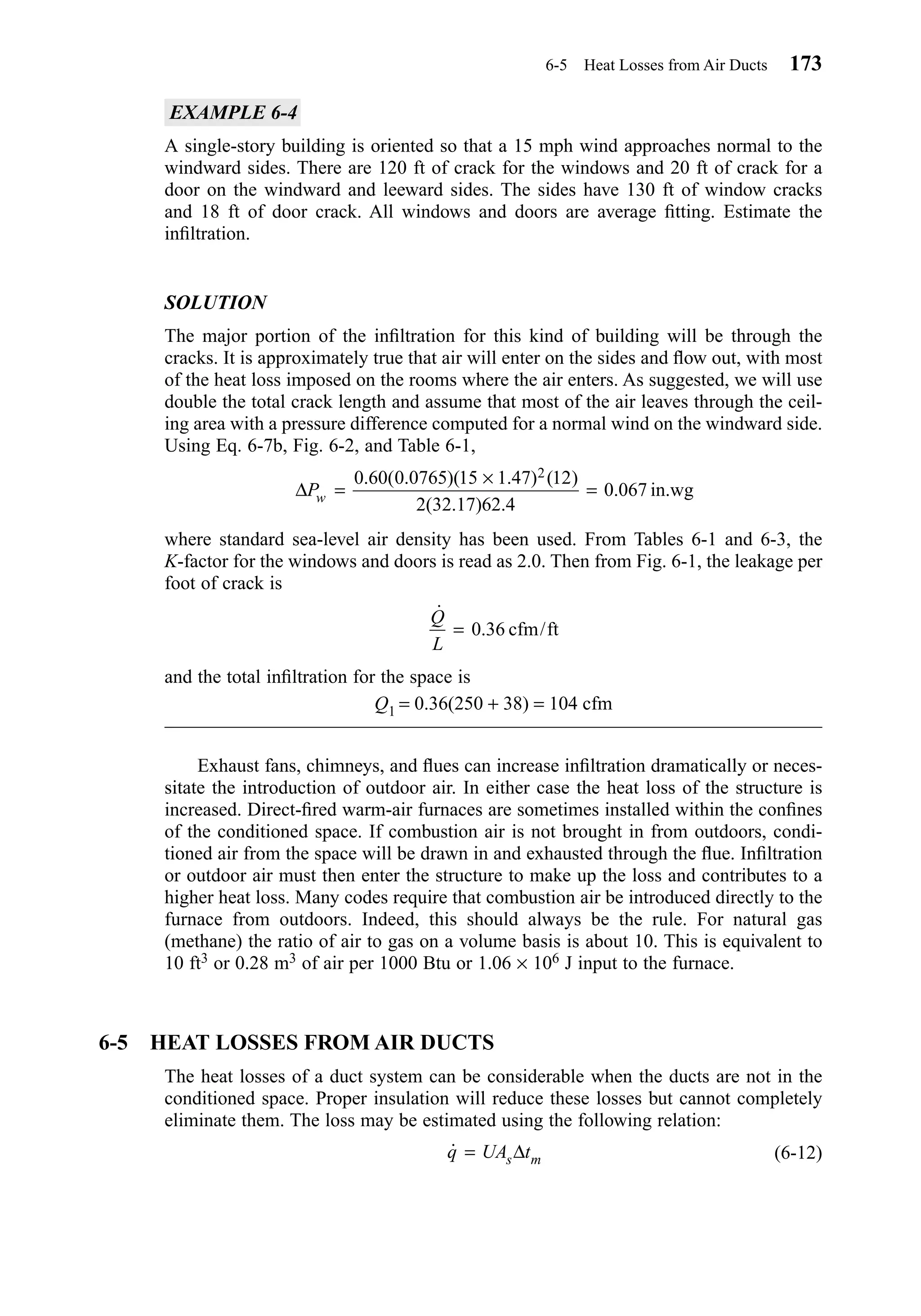 EXAMPLE 6-4
A single-story building is oriented so that a 15 mph wind approaches normal to the
windward sides. There are 120 ft of crack for the windows and 20 ft of crack for a
door on the windward and leeward sides. The sides have 130 ft of window cracks
and 18 ft of door crack. All windows and doors are average ﬁtting. Estimate the
inﬁltration.
SOLUTION
The major portion of the inﬁltration for this kind of building will be through the
cracks. It is approximately true that air will enter on the sides and ﬂow out, with most
of the heat loss imposed on the rooms where the air enters. As suggested, we will use
double the total crack length and assume that most of the air leaves through the ceil-
ing area with a pressure difference computed for a normal wind on the windward side.
Using Eq. 6-7b, Fig. 6-2, and Table 6-1,
where standard sea-level air density has been used. From Tables 6-1 and 6-3, the
K-factor for the windows and doors is read as 2.0. Then from Fig. 6-1, the leakage per
foot of crack is
and the total inﬁltration for the space is
Q1 = 0.36(250 + 38) = 104 cfm
Exhaust fans, chimneys, and ﬂues can increase inﬁltration dramatically or neces-
sitate the introduction of outdoor air. In either case the heat loss of the structure is
increased. Direct-ﬁred warm-air furnaces are sometimes installed within the conﬁnes
of the conditioned space. If combustion air is not brought in from outdoors, condi-
tioned air from the space will be drawn in and exhausted through the ﬂue. Inﬁltration
or outdoor air must then enter the structure to make up the loss and contributes to a
higher heat loss. Many codes require that combustion air be introduced directly to the
furnace from outdoors. Indeed, this should always be the rule. For natural gas
(methane) the ratio of air to gas on a volume basis is about 10. This is equivalent to
10 ft3 or 0.28 m3 of air per 1000 Btu or 1.06 × 106 J input to the furnace.
6-5 HEAT LOSSES FROM AIR DUCTS
The heat losses of a duct system can be considerable when the ducts are not in the
conditioned space. Proper insulation will reduce these losses but cannot completely
eliminate them. The loss may be estimated using the following relation:
(6-12)˙q UA ts m= ∆
˙
. /
Q
L
= 0 36 cfm ft
∆Pw =
×
=
0 60 0 0765 15 1 47 12
2 32 17 62 4
0 067
2. ( . )( . ) ( )
( . ) .
. in.wg
6-5 Heat Losses from Air Ducts 173
Chapter06.qxd 6/15/04 2:35 PM Page 173
 