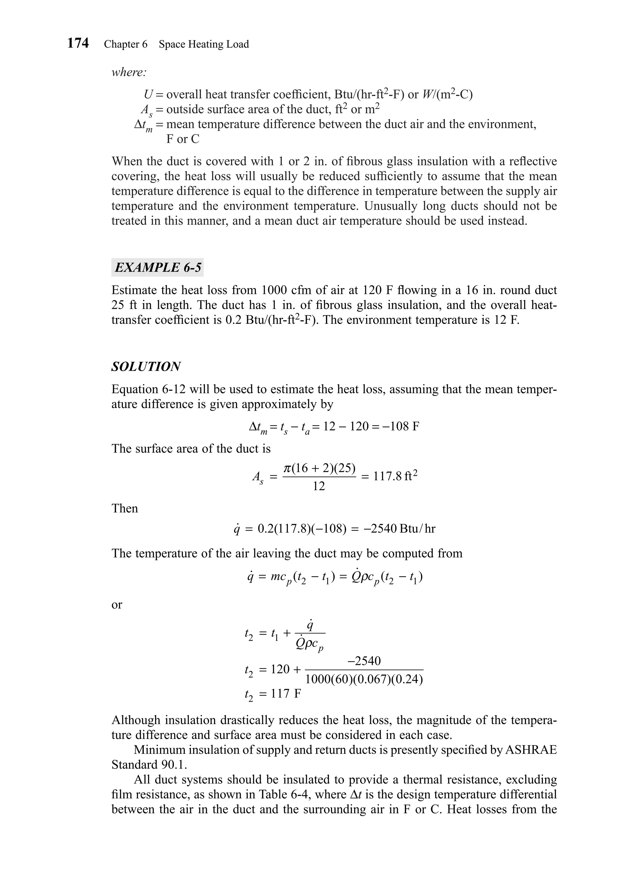 where:
U = overall heat transfer coefﬁcient, Btu/(hr-ft2-F) or W/(m2-C)
As = outside surface area of the duct, ft2 or m2
∆tm = mean temperature difference between the duct air and the environment,
F or C
When the duct is covered with 1 or 2 in. of ﬁbrous glass insulation with a reﬂective
covering, the heat loss will usually be reduced sufﬁciently to assume that the mean
temperature difference is equal to the difference in temperature between the supply air
temperature and the environment temperature. Unusually long ducts should not be
treated in this manner, and a mean duct air temperature should be used instead.
EXAMPLE 6-5
Estimate the heat loss from 1000 cfm of air at 120 F ﬂowing in a 16 in. round duct
25 ft in length. The duct has 1 in. of ﬁbrous glass insulation, and the overall heat-
transfer coefﬁcient is 0.2 Btu/(hr-ft2-F). The environment temperature is 12 F.
SOLUTION
Equation 6-12 will be used to estimate the heat loss, assuming that the mean temper-
ature difference is given approximately by
∆tm = ts − ta = 12 − 120 = −108 F
The surface area of the duct is
Then
The temperature of the air leaving the duct may be computed from
or
Although insulation drastically reduces the heat loss, the magnitude of the tempera-
ture difference and surface area must be considered in each case.
Minimum insulation of supply and return ducts is presently speciﬁed by ASHRAE
Standard 90.1.
All duct systems should be insulated to provide a thermal resistance, excluding
ﬁlm resistance, as shown in Table 6-4, where ∆t is the design temperature differential
between the air in the duct and the surrounding air in F or C. Heat losses from the
t t
q
Q c
t
t
p
2 1
2
2
120
2540
1000 60 0 067 0 24
117
= +
= +
−
=
˙
˙
( )( . )( . )
ρ
F
˙ ( ) ˙ ( )q mc t t Q c t tp p= − = −2 1 2 1ρ
˙ . ( . )( ) /q = − = −0 2 117 8 108 2540 Btu hr
As =
+
=
π( )( )
.
16 2 25
12
117 8 2ft
174 Chapter 6 Space Heating Load
Chapter06.qxd 6/15/04 2:35 PM Page 174
 