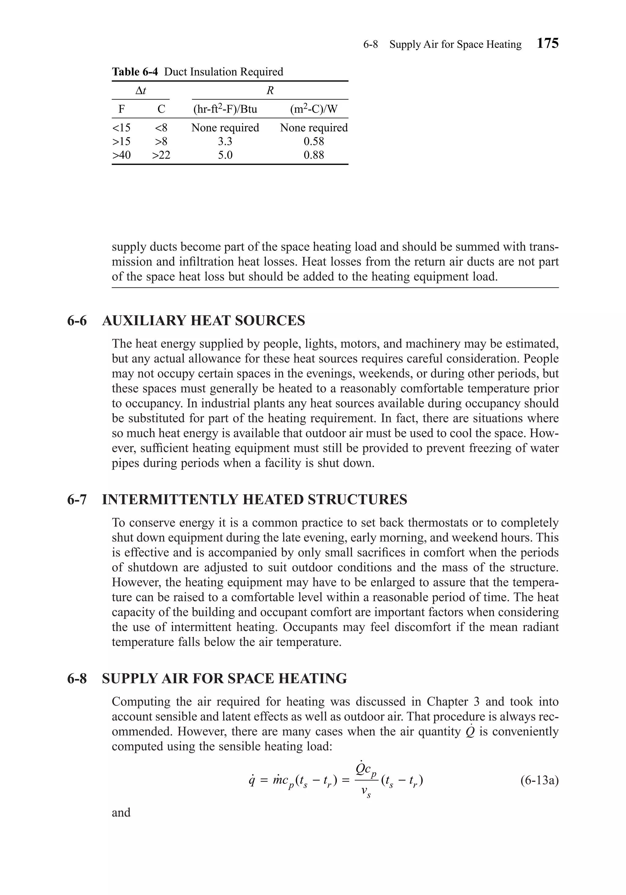 supply ducts become part of the space heating load and should be summed with trans-
mission and inﬁltration heat losses. Heat losses from the return air ducts are not part
of the space heat loss but should be added to the heating equipment load.
6-6 AUXILIARY HEAT SOURCES
The heat energy supplied by people, lights, motors, and machinery may be estimated,
but any actual allowance for these heat sources requires careful consideration. People
may not occupy certain spaces in the evenings, weekends, or during other periods, but
these spaces must generally be heated to a reasonably comfortable temperature prior
to occupancy. In industrial plants any heat sources available during occupancy should
be substituted for part of the heating requirement. In fact, there are situations where
so much heat energy is available that outdoor air must be used to cool the space. How-
ever, sufﬁcient heating equipment must still be provided to prevent freezing of water
pipes during periods when a facility is shut down.
6-7 INTERMITTENTLY HEATED STRUCTURES
To conserve energy it is a common practice to set back thermostats or to completely
shut down equipment during the late evening, early morning, and weekend hours. This
is effective and is accompanied by only small sacriﬁces in comfort when the periods
of shutdown are adjusted to suit outdoor conditions and the mass of the structure.
However, the heating equipment may have to be enlarged to assure that the tempera-
ture can be raised to a comfortable level within a reasonable period of time. The heat
capacity of the building and occupant comfort are important factors when considering
the use of intermittent heating. Occupants may feel discomfort if the mean radiant
temperature falls below the air temperature.
6-8 SUPPLY AIR FOR SPACE HEATING
Computing the air required for heating was discussed in Chapter 3 and took into
account sensible and latent effects as well as outdoor air. That procedure is always rec-
ommended. However, there are many cases when the air quantity Q is conveniently
computed using the sensible heating load:
(6-13a)
and
˙ ˙ ( )
˙
( )q mc t t
Qc
v
t tp s r
p
s
s r= − = −
6-8 Supply Air for Space Heating 175
Table 6-4 Duct Insulation Required
F C (hr-ft2-F)/Btu (m2-C)/W
<15 <8 None required None required
>15 >8 3.3 0.58
>40 >22 5.0 0.88
∆t R
Chapter06.qxd 6/15/04 2:35 PM Page 175
 