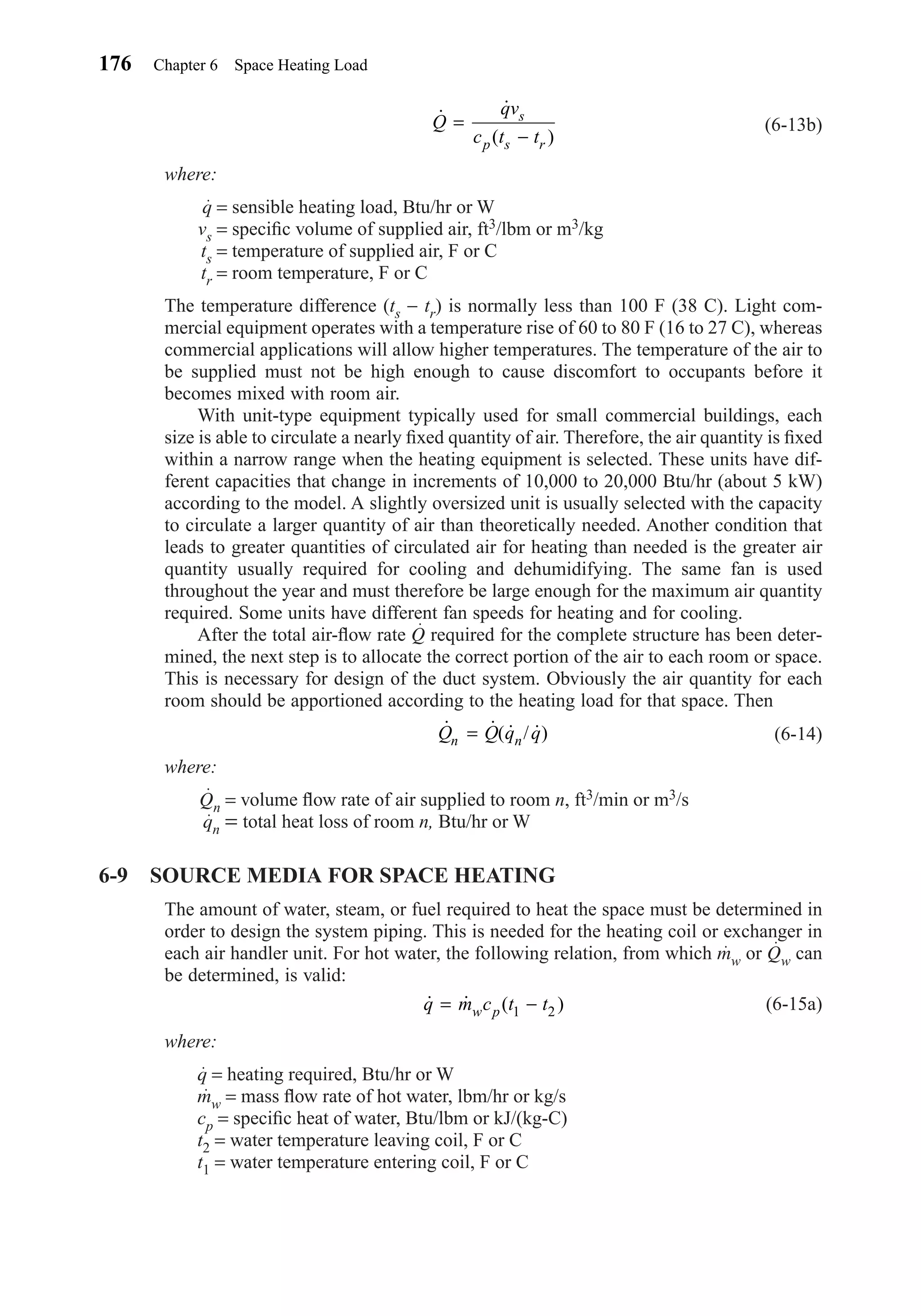 (6-13b)
where:
q = sensible heating load, Btu/hr or W
vs = speciﬁc volume of supplied air, ft3/lbm or m3/kg
ts = temperature of supplied air, F or C
tr = room temperature, F or C
The temperature difference (ts − tr) is normally less than 100 F (38 C). Light com-
mercial equipment operates with a temperature rise of 60 to 80 F (16 to 27 C), whereas
commercial applications will allow higher temperatures. The temperature of the air to
be supplied must not be high enough to cause discomfort to occupants before it
becomes mixed with room air.
With unit-type equipment typically used for small commercial buildings, each
size is able to circulate a nearly ﬁxed quantity of air. Therefore, the air quantity is ﬁxed
within a narrow range when the heating equipment is selected. These units have dif-
ferent capacities that change in increments of 10,000 to 20,000 Btu/hr (about 5 kW)
according to the model. A slightly oversized unit is usually selected with the capacity
to circulate a larger quantity of air than theoretically needed. Another condition that
leads to greater quantities of circulated air for heating than needed is the greater air
quantity usually required for cooling and dehumidifying. The same fan is used
throughout the year and must therefore be large enough for the maximum air quantity
required. Some units have different fan speeds for heating and for cooling.
After the total air-ﬂow rate Q required for the complete structure has been deter-
mined, the next step is to allocate the correct portion of the air to each room or space.
This is necessary for design of the duct system. Obviously the air quantity for each
room should be apportioned according to the heating load for that space. Then
(6-14)
where:
Qn = volume ﬂow rate of air supplied to room n, ft3/min or m3/s
qn = total heat loss of room n, Btu/hr or W
6-9 SOURCE MEDIA FOR SPACE HEATING
The amount of water, steam, or fuel required to heat the space must be determined in
order to design the system piping. This is needed for the heating coil or exchanger in
each air handler unit. For hot water, the following relation, from which mw or Qw can
be determined, is valid:
(6-15a)
where:
q = heating required, Btu/hr or W
mw = mass ﬂow rate of hot water, lbm/hr or kg/s
cp = speciﬁc heat of water, Btu/lbm or kJ/(kg-C)
t2 = water temperature leaving coil, F or C
t1 = water temperature entering coil, F or C
˙ ˙ ( )q m c t tw p= −1 2
˙ ˙( ˙ / ˙)Q Q q qn n=
˙ ˙
( )
Q
qv
c t t
s
p s r
=
−
176 Chapter 6 Space Heating Load
Chapter06.qxd 6/15/04 2:35 PM Page 176
 
