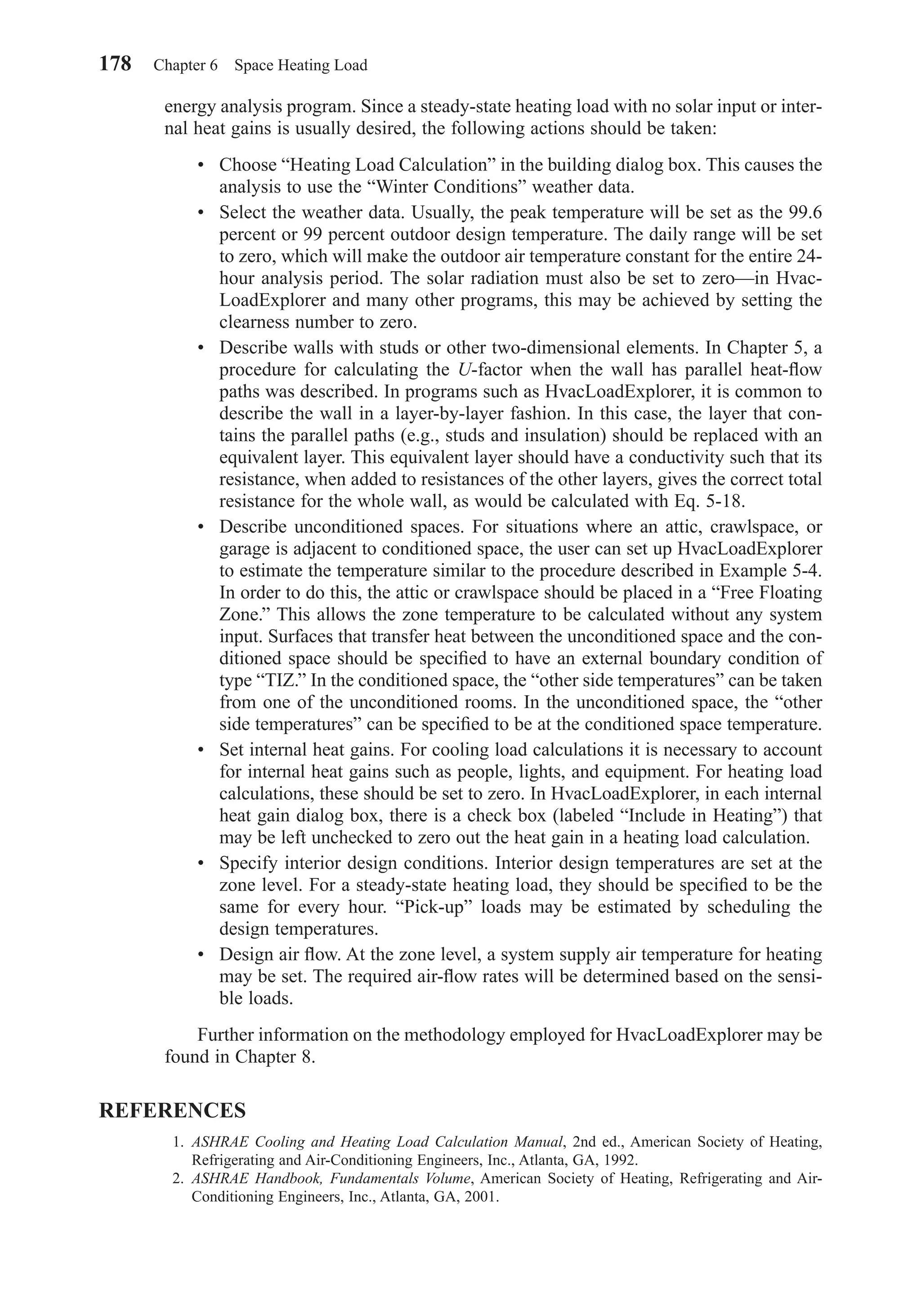 energy analysis program. Since a steady-state heating load with no solar input or inter-
nal heat gains is usually desired, the following actions should be taken:
• Choose “Heating Load Calculation” in the building dialog box. This causes the
analysis to use the “Winter Conditions” weather data.
• Select the weather data. Usually, the peak temperature will be set as the 99.6
percent or 99 percent outdoor design temperature. The daily range will be set
to zero, which will make the outdoor air temperature constant for the entire 24-
hour analysis period. The solar radiation must also be set to zero—in Hvac-
LoadExplorer and many other programs, this may be achieved by setting the
clearness number to zero.
• Describe walls with studs or other two-dimensional elements. In Chapter 5, a
procedure for calculating the U-factor when the wall has parallel heat-ﬂow
paths was described. In programs such as HvacLoadExplorer, it is common to
describe the wall in a layer-by-layer fashion. In this case, the layer that con-
tains the parallel paths (e.g., studs and insulation) should be replaced with an
equivalent layer. This equivalent layer should have a conductivity such that its
resistance, when added to resistances of the other layers, gives the correct total
resistance for the whole wall, as would be calculated with Eq. 5-18.
• Describe unconditioned spaces. For situations where an attic, crawlspace, or
garage is adjacent to conditioned space, the user can set up HvacLoadExplorer
to estimate the temperature similar to the procedure described in Example 5-4.
In order to do this, the attic or crawlspace should be placed in a “Free Floating
Zone.” This allows the zone temperature to be calculated without any system
input. Surfaces that transfer heat between the unconditioned space and the con-
ditioned space should be speciﬁed to have an external boundary condition of
type “TIZ.” In the conditioned space, the “other side temperatures” can be taken
from one of the unconditioned rooms. In the unconditioned space, the “other
side temperatures” can be speciﬁed to be at the conditioned space temperature.
• Set internal heat gains. For cooling load calculations it is necessary to account
for internal heat gains such as people, lights, and equipment. For heating load
calculations, these should be set to zero. In HvacLoadExplorer, in each internal
heat gain dialog box, there is a check box (labeled “Include in Heating”) that
may be left unchecked to zero out the heat gain in a heating load calculation.
• Specify interior design conditions. Interior design temperatures are set at the
zone level. For a steady-state heating load, they should be speciﬁed to be the
same for every hour. “Pick-up” loads may be estimated by scheduling the
design temperatures.
• Design air ﬂow. At the zone level, a system supply air temperature for heating
may be set. The required air-ﬂow rates will be determined based on the sensi-
ble loads.
Further information on the methodology employed for HvacLoadExplorer may be
found in Chapter 8.
REFERENCES
1. ASHRAE Cooling and Heating Load Calculation Manual, 2nd ed., American Society of Heating,
Refrigerating and Air-Conditioning Engineers, Inc., Atlanta, GA, 1992.
2. ASHRAE Handbook, Fundamentals Volume, American Society of Heating, Refrigerating and Air-
Conditioning Engineers, Inc., Atlanta, GA, 2001.
178 Chapter 6 Space Heating Load
Chapter06.qxd 6/15/04 2:35 PM Page 178
 