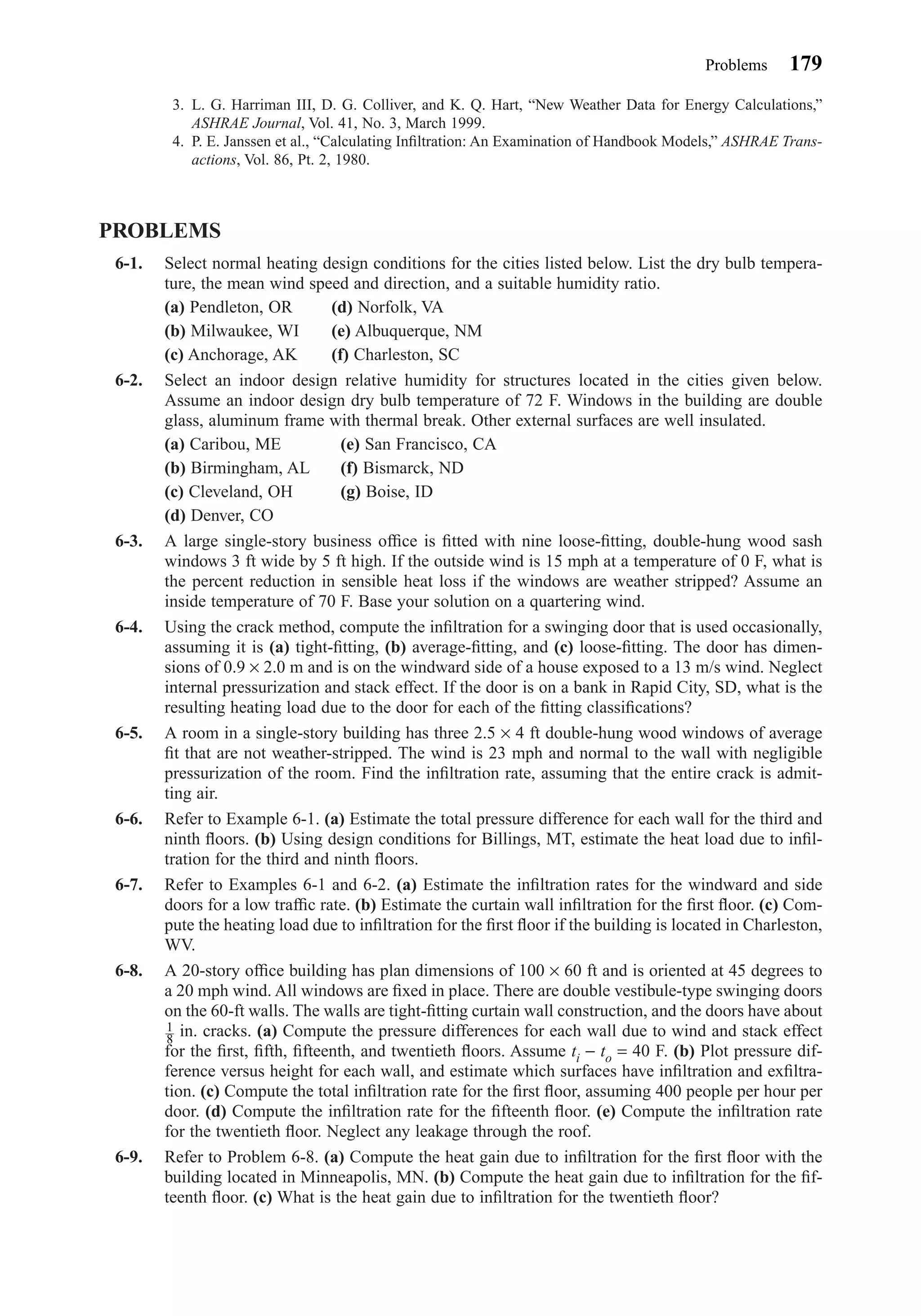 3. L. G. Harriman III, D. G. Colliver, and K. Q. Hart, “New Weather Data for Energy Calculations,”
ASHRAE Journal, Vol. 41, No. 3, March 1999.
4. P. E. Janssen et al., “Calculating Inﬁltration: An Examination of Handbook Models,” ASHRAE Trans-
actions, Vol. 86, Pt. 2, 1980.
PROBLEMS
6-1. Select normal heating design conditions for the cities listed below. List the dry bulb tempera-
ture, the mean wind speed and direction, and a suitable humidity ratio.
(a) Pendleton, OR (d) Norfolk, VA
(b) Milwaukee, WI (e) Albuquerque, NM
(c) Anchorage, AK (f) Charleston, SC
6-2. Select an indoor design relative humidity for structures located in the cities given below.
Assume an indoor design dry bulb temperature of 72 F. Windows in the building are double
glass, aluminum frame with thermal break. Other external surfaces are well insulated.
(a) Caribou, ME (e) San Francisco, CA
(b) Birmingham, AL (f) Bismarck, ND
(c) Cleveland, OH (g) Boise, ID
(d) Denver, CO
6-3. A large single-story business ofﬁce is ﬁtted with nine loose-ﬁtting, double-hung wood sash
windows 3 ft wide by 5 ft high. If the outside wind is 15 mph at a temperature of 0 F, what is
the percent reduction in sensible heat loss if the windows are weather stripped? Assume an
inside temperature of 70 F. Base your solution on a quartering wind.
6-4. Using the crack method, compute the inﬁltration for a swinging door that is used occasionally,
assuming it is (a) tight-ﬁtting, (b) average-ﬁtting, and (c) loose-ﬁtting. The door has dimen-
sions of 0.9 × 2.0 m and is on the windward side of a house exposed to a 13 m/s wind. Neglect
internal pressurization and stack effect. If the door is on a bank in Rapid City, SD, what is the
resulting heating load due to the door for each of the ﬁtting classiﬁcations?
6-5. A room in a single-story building has three 2.5 × 4 ft double-hung wood windows of average
ﬁt that are not weather-stripped. The wind is 23 mph and normal to the wall with negligible
pressurization of the room. Find the inﬁltration rate, assuming that the entire crack is admit-
ting air.
6-6. Refer to Example 6-1. (a) Estimate the total pressure difference for each wall for the third and
ninth ﬂoors. (b) Using design conditions for Billings, MT, estimate the heat load due to inﬁl-
tration for the third and ninth ﬂoors.
6-7. Refer to Examples 6-1 and 6-2. (a) Estimate the inﬁltration rates for the windward and side
doors for a low trafﬁc rate. (b) Estimate the curtain wall inﬁltration for the ﬁrst ﬂoor. (c) Com-
pute the heating load due to inﬁltration for the ﬁrst ﬂoor if the building is located in Charleston,
WV.
6-8. A 20-story ofﬁce building has plan dimensions of 100 × 60 ft and is oriented at 45 degrees to
a 20 mph wind. All windows are ﬁxed in place. There are double vestibule-type swinging doors
on the 60-ft walls. The walls are tight-ﬁtting curtain wall construction, and the doors have about
in. cracks. (a) Compute the pressure differences for each wall due to wind and stack effect
for the ﬁrst, ﬁfth, ﬁfteenth, and twentieth ﬂoors. Assume ti − to = 40 F. (b) Plot pressure dif-
ference versus height for each wall, and estimate which surfaces have inﬁltration and exﬁltra-
tion. (c) Compute the total inﬁltration rate for the ﬁrst ﬂoor, assuming 400 people per hour per
door. (d) Compute the inﬁltration rate for the ﬁfteenth ﬂoor. (e) Compute the inﬁltration rate
for the twentieth ﬂoor. Neglect any leakage through the roof.
6-9. Refer to Problem 6-8. (a) Compute the heat gain due to inﬁltration for the ﬁrst ﬂoor with the
building located in Minneapolis, MN. (b) Compute the heat gain due to inﬁltration for the ﬁf-
teenth ﬂoor. (c) What is the heat gain due to inﬁltration for the twentieth ﬂoor?
1
8
Problems 179
Chapter06.qxd 6/15/04 2:35 PM Page 179
 