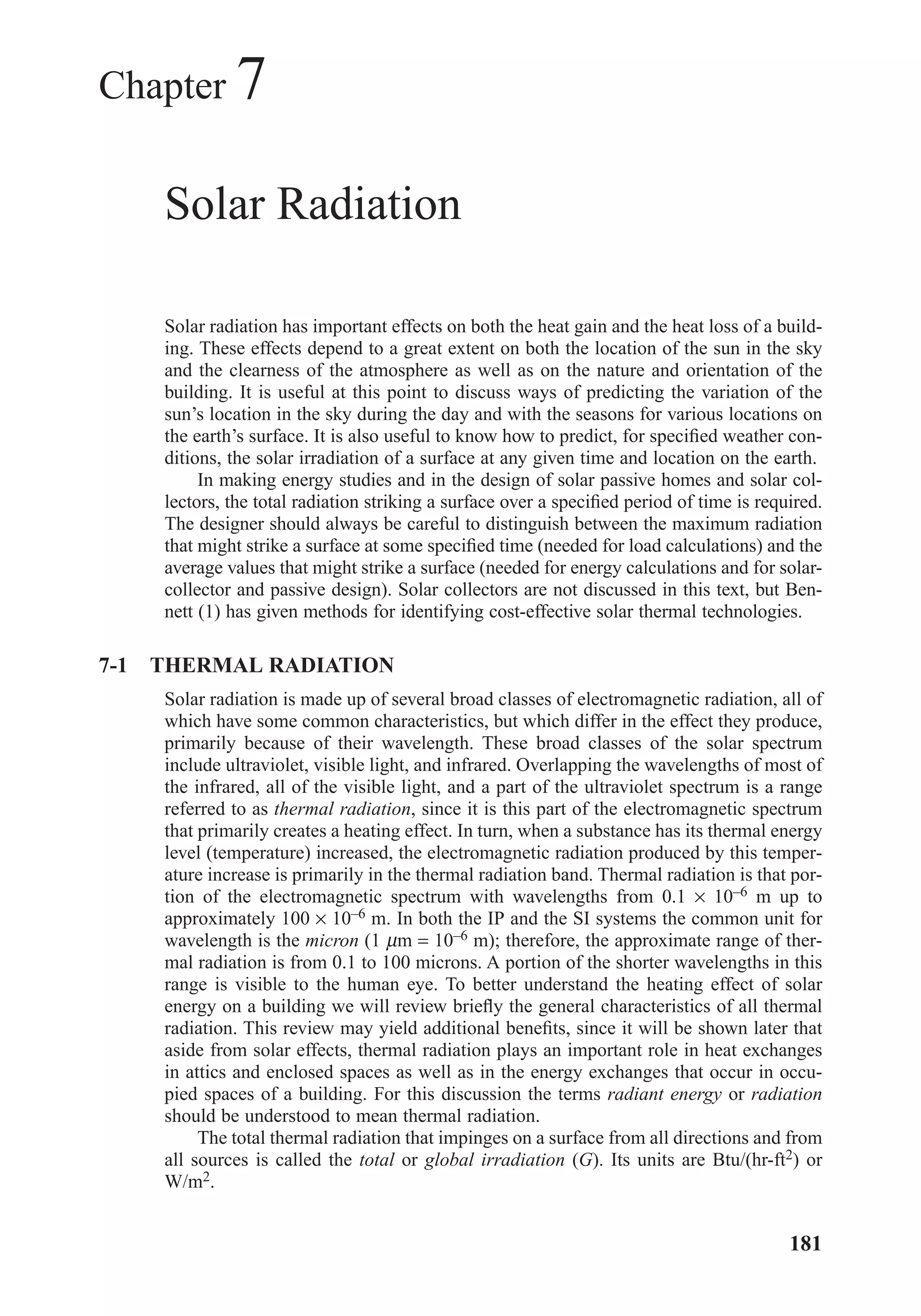 Chapter 7
Solar Radiation
Solar radiation has important effects on both the heat gain and the heat loss of a build-
ing. These effects depend to a great extent on both the location of the sun in the sky
and the clearness of the atmosphere as well as on the nature and orientation of the
building. It is useful at this point to discuss ways of predicting the variation of the
sun’s location in the sky during the day and with the seasons for various locations on
the earth’s surface. It is also useful to know how to predict, for speciﬁed weather con-
ditions, the solar irradiation of a surface at any given time and location on the earth.
In making energy studies and in the design of solar passive homes and solar col-
lectors, the total radiation striking a surface over a speciﬁed period of time is required.
The designer should always be careful to distinguish between the maximum radiation
that might strike a surface at some speciﬁed time (needed for load calculations) and the
average values that might strike a surface (needed for energy calculations and for solar-
collector and passive design). Solar collectors are not discussed in this text, but Ben-
nett (1) has given methods for identifying cost-effective solar thermal technologies.
7-1 THERMAL RADIATION
Solar radiation is made up of several broad classes of electromagnetic radiation, all of
which have some common characteristics, but which differ in the effect they produce,
primarily because of their wavelength. These broad classes of the solar spectrum
include ultraviolet, visible light, and infrared. Overlapping the wavelengths of most of
the infrared, all of the visible light, and a part of the ultraviolet spectrum is a range
referred to as thermal radiation, since it is this part of the electromagnetic spectrum
that primarily creates a heating effect. In turn, when a substance has its thermal energy
level (temperature) increased, the electromagnetic radiation produced by this temper-
ature increase is primarily in the thermal radiation band. Thermal radiation is that por-
tion of the electromagnetic spectrum with wavelengths from 0.1 × 10–6 m up to
approximately 100 × 10–6 m. In both the IP and the SI systems the common unit for
wavelength is the micron (1 µm = 10–6 m); therefore, the approximate range of ther-
mal radiation is from 0.1 to 100 microns. A portion of the shorter wavelengths in this
range is visible to the human eye. To better understand the heating effect of solar
energy on a building we will review brieﬂy the general characteristics of all thermal
radiation. This review may yield additional beneﬁts, since it will be shown later that
aside from solar effects, thermal radiation plays an important role in heat exchanges
in attics and enclosed spaces as well as in the energy exchanges that occur in occu-
pied spaces of a building. For this discussion the terms radiant energy or radiation
should be understood to mean thermal radiation.
The total thermal radiation that impinges on a surface from all directions and from
all sources is called the total or global irradiation (G). Its units are Btu/(hr-ft2) or
W/m2.
181
Chapter07.qxd 6/15/04 4:10 PM Page 181
 