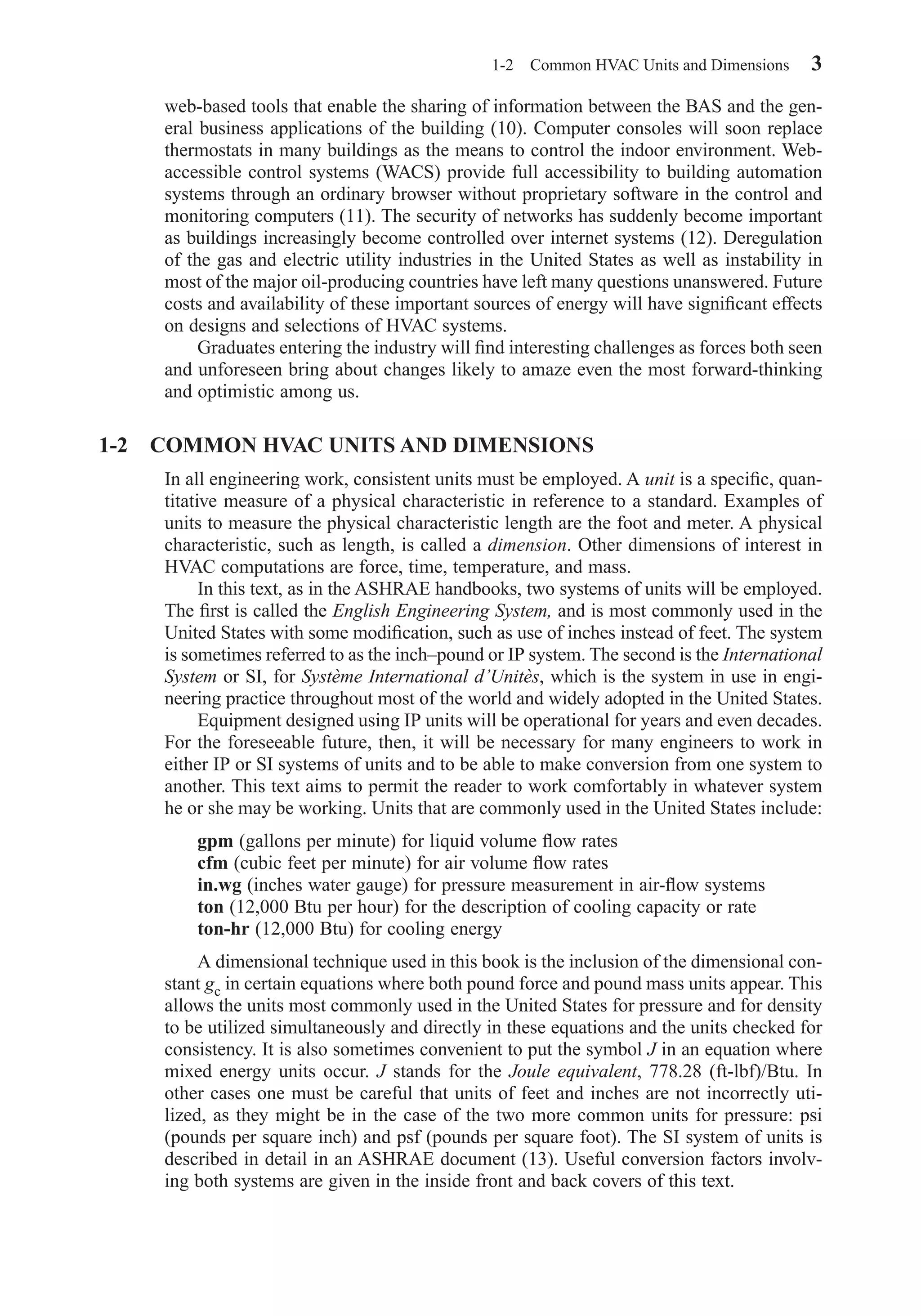 web-based tools that enable the sharing of information between the BAS and the gen-
eral business applications of the building (10). Computer consoles will soon replace
thermostats in many buildings as the means to control the indoor environment. Web-
accessible control systems (WACS) provide full accessibility to building automation
systems through an ordinary browser without proprietary software in the control and
monitoring computers (11). The security of networks has suddenly become important
as buildings increasingly become controlled over internet systems (12). Deregulation
of the gas and electric utility industries in the United States as well as instability in
most of the major oil-producing countries have left many questions unanswered. Future
costs and availability of these important sources of energy will have signiﬁcant effects
on designs and selections of HVAC systems.
Graduates entering the industry will ﬁnd interesting challenges as forces both seen
and unforeseen bring about changes likely to amaze even the most forward-thinking
and optimistic among us.
1-2 COMMON HVAC UNITS AND DIMENSIONS
In all engineering work, consistent units must be employed. A unit is a speciﬁc, quan-
titative measure of a physical characteristic in reference to a standard. Examples of
units to measure the physical characteristic length are the foot and meter. A physical
characteristic, such as length, is called a dimension. Other dimensions of interest in
HVAC computations are force, time, temperature, and mass.
In this text, as in the ASHRAE handbooks, two systems of units will be employed.
The ﬁrst is called the English Engineering System, and is most commonly used in the
United States with some modiﬁcation, such as use of inches instead of feet. The system
is sometimes referred to as the inch–pound or IP system. The second is the International
System or SI, for Système International d’Unitès, which is the system in use in engi-
neering practice throughout most of the world and widely adopted in the United States.
Equipment designed using IP units will be operational for years and even decades.
For the foreseeable future, then, it will be necessary for many engineers to work in
either IP or SI systems of units and to be able to make conversion from one system to
another. This text aims to permit the reader to work comfortably in whatever system
he or she may be working. Units that are commonly used in the United States include:
gpm (gallons per minute) for liquid volume ﬂow rates
cfm (cubic feet per minute) for air volume ﬂow rates
in.wg (inches water gauge) for pressure measurement in air-ﬂow systems
ton (12,000 Btu per hour) for the description of cooling capacity or rate
ton-hr (12,000 Btu) for cooling energy
A dimensional technique used in this book is the inclusion of the dimensional con-
stant gc in certain equations where both pound force and pound mass units appear. This
allows the units most commonly used in the United States for pressure and for density
to be utilized simultaneously and directly in these equations and the units checked for
consistency. It is also sometimes convenient to put the symbol J in an equation where
mixed energy units occur. J stands for the Joule equivalent, 778.28 (ft-lbf)/Btu. In
other cases one must be careful that units of feet and inches are not incorrectly uti-
lized, as they might be in the case of the two more common units for pressure: psi
(pounds per square inch) and psf (pounds per square foot). The SI system of units is
described in detail in an ASHRAE document (13). Useful conversion factors involv-
ing both systems are given in the inside front and back covers of this text.
1-2 Common HVAC Units and Dimensions 3
Chapter01.qxd 6/15/04 2:32 PM Page 3
 