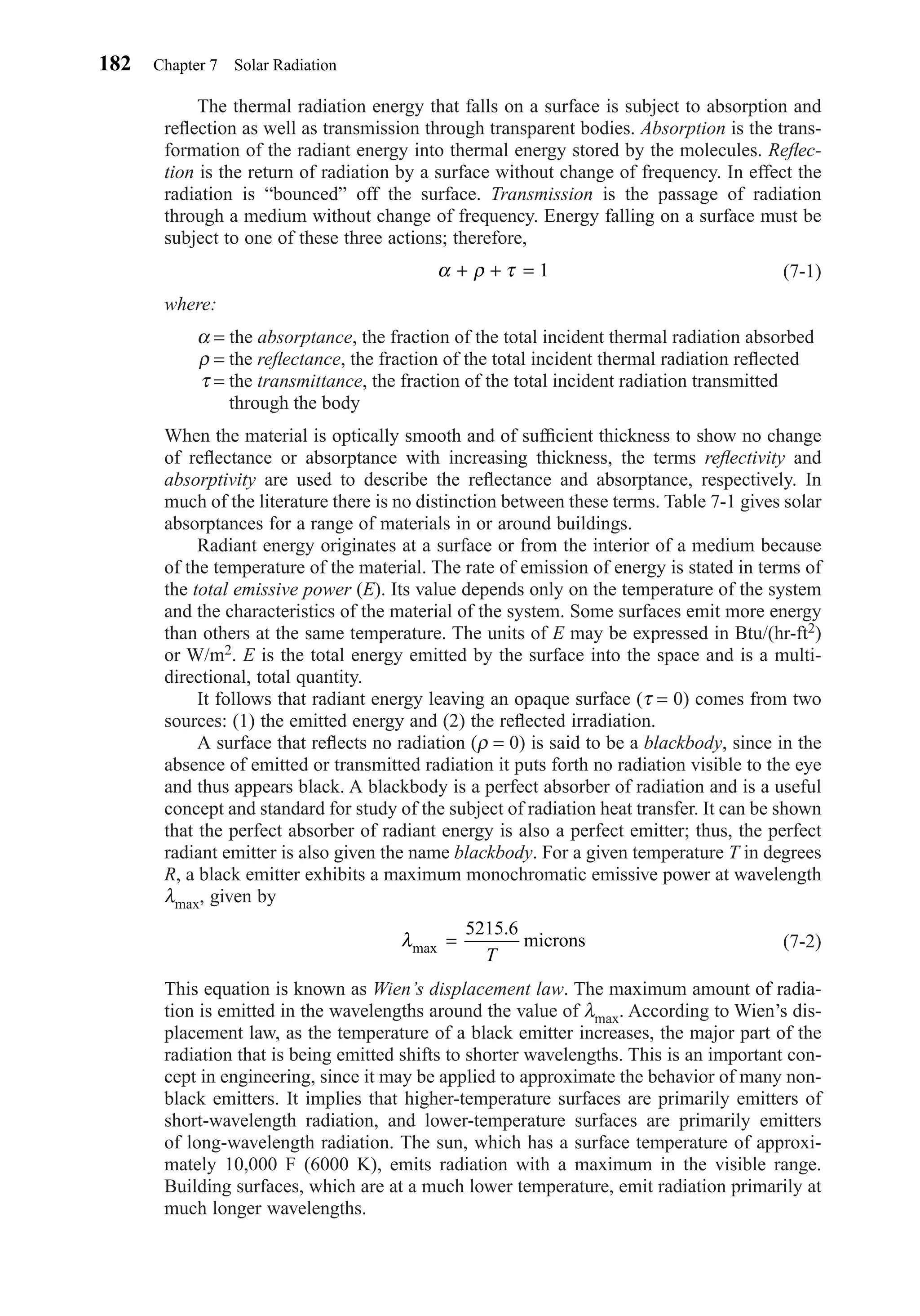The thermal radiation energy that falls on a surface is subject to absorption and
reﬂection as well as transmission through transparent bodies. Absorption is the trans-
formation of the radiant energy into thermal energy stored by the molecules. Reﬂec-
tion is the return of radiation by a surface without change of frequency. In effect the
radiation is “bounced” off the surface. Transmission is the passage of radiation
through a medium without change of frequency. Energy falling on a surface must be
subject to one of these three actions; therefore,
(7-1)
where:
α = the absorptance, the fraction of the total incident thermal radiation absorbed
ρ = the reﬂectance, the fraction of the total incident thermal radiation reﬂected
τ = the transmittance, the fraction of the total incident radiation transmitted
through the body
When the material is optically smooth and of sufﬁcient thickness to show no change
of reﬂectance or absorptance with increasing thickness, the terms reﬂectivity and
absorptivity are used to describe the reﬂectance and absorptance, respectively. In
much of the literature there is no distinction between these terms. Table 7-1 gives solar
absorptances for a range of materials in or around buildings.
Radiant energy originates at a surface or from the interior of a medium because
of the temperature of the material. The rate of emission of energy is stated in terms of
the total emissive power (E). Its value depends only on the temperature of the system
and the characteristics of the material of the system. Some surfaces emit more energy
than others at the same temperature. The units of E may be expressed in Btu/(hr-ft2)
or W/m2. E is the total energy emitted by the surface into the space and is a multi-
directional, total quantity.
It follows that radiant energy leaving an opaque surface (τ = 0) comes from two
sources: (1) the emitted energy and (2) the reﬂected irradiation.
A surface that reﬂects no radiation (ρ = 0) is said to be a blackbody, since in the
absence of emitted or transmitted radiation it puts forth no radiation visible to the eye
and thus appears black. A blackbody is a perfect absorber of radiation and is a useful
concept and standard for study of the subject of radiation heat transfer. It can be shown
that the perfect absorber of radiant energy is also a perfect emitter; thus, the perfect
radiant emitter is also given the name blackbody. For a given temperature T in degrees
R, a black emitter exhibits a maximum monochromatic emissive power at wavelength
λmax, given by
(7-2)
This equation is known as Wien’s displacement law. The maximum amount of radia-
tion is emitted in the wavelengths around the value of λmax. According to Wien’s dis-
placement law, as the temperature of a black emitter increases, the major part of the
radiation that is being emitted shifts to shorter wavelengths. This is an important con-
cept in engineering, since it may be applied to approximate the behavior of many non-
black emitters. It implies that higher-temperature surfaces are primarily emitters of
short-wavelength radiation, and lower-temperature surfaces are primarily emitters
of long-wavelength radiation. The sun, which has a surface temperature of approxi-
mately 10,000 F (6000 K), emits radiation with a maximum in the visible range.
Building surfaces, which are at a much lower temperature, emit radiation primarily at
much longer wavelengths.
λmax microns=
5215 6.
T
α ρ τ+ + = 1
182 Chapter 7 Solar Radiation
Chapter07.qxd 6/15/04 4:10 PM Page 182
 