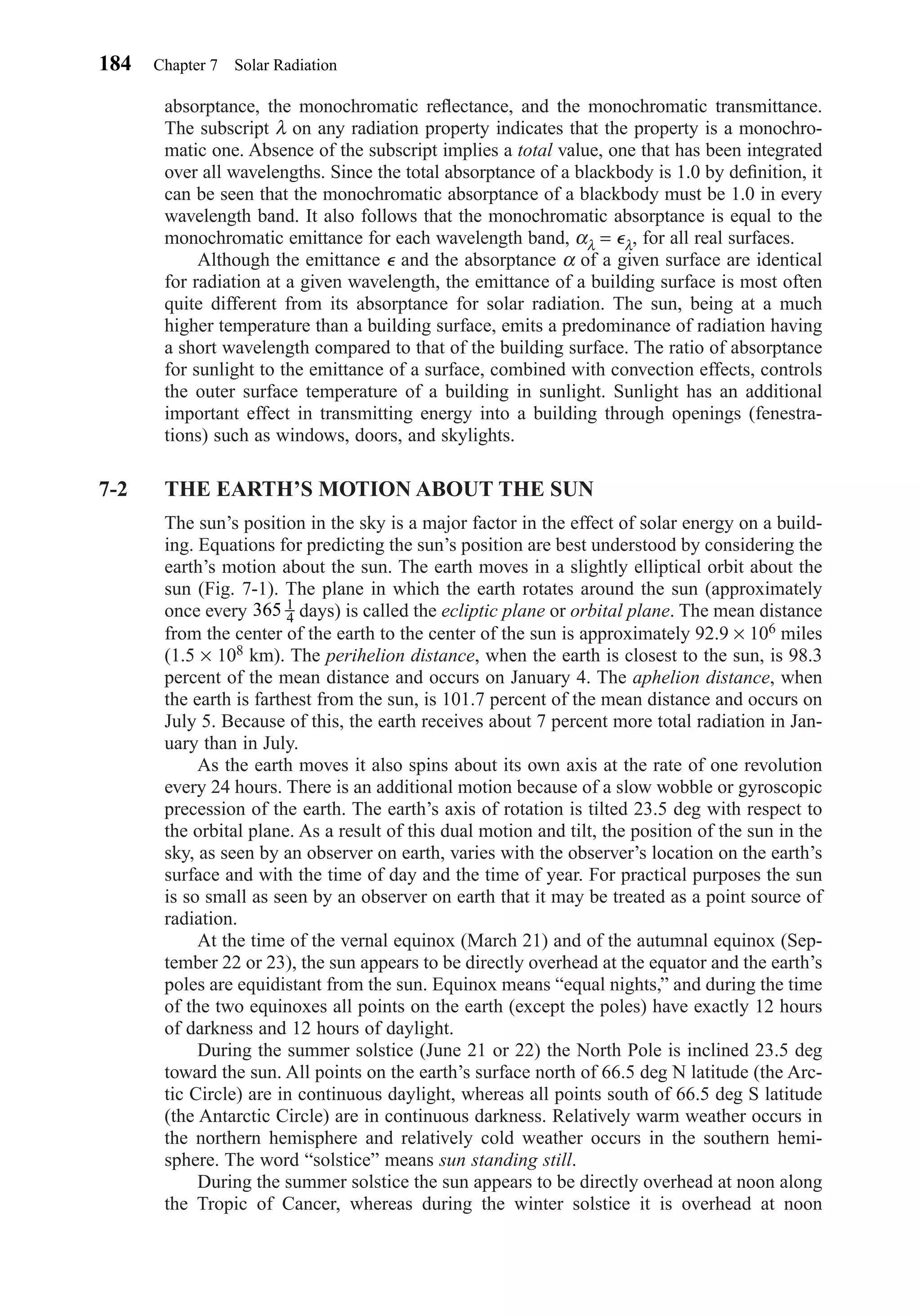 absorptance, the monochromatic reﬂectance, and the monochromatic transmittance.
The subscript λ on any radiation property indicates that the property is a monochro-
matic one. Absence of the subscript implies a total value, one that has been integrated
over all wavelengths. Since the total absorptance of a blackbody is 1.0 by deﬁnition, it
can be seen that the monochromatic absorptance of a blackbody must be 1.0 in every
wavelength band. It also follows that the monochromatic absorptance is equal to the
monochromatic emittance for each wavelength band, αλ = ⑀λ, for all real surfaces.
Although the emittance ⑀ and the absorptance α of a given surface are identical
for radiation at a given wavelength, the emittance of a building surface is most often
quite different from its absorptance for solar radiation. The sun, being at a much
higher temperature than a building surface, emits a predominance of radiation having
a short wavelength compared to that of the building surface. The ratio of absorptance
for sunlight to the emittance of a surface, combined with convection effects, controls
the outer surface temperature of a building in sunlight. Sunlight has an additional
important effect in transmitting energy into a building through openings (fenestra-
tions) such as windows, doors, and skylights.
7-2 THE EARTH’S MOTION ABOUT THE SUN
The sun’s position in the sky is a major factor in the effect of solar energy on a build-
ing. Equations for predicting the sun’s position are best understood by considering the
earth’s motion about the sun. The earth moves in a slightly elliptical orbit about the
sun (Fig. 7-1). The plane in which the earth rotates around the sun (approximately
once every days) is called the ecliptic plane or orbital plane. The mean distance
from the center of the earth to the center of the sun is approximately 92.9 × 106 miles
(1.5 × 108 km). The perihelion distance, when the earth is closest to the sun, is 98.3
percent of the mean distance and occurs on January 4. The aphelion distance, when
the earth is farthest from the sun, is 101.7 percent of the mean distance and occurs on
July 5. Because of this, the earth receives about 7 percent more total radiation in Jan-
uary than in July.
As the earth moves it also spins about its own axis at the rate of one revolution
every 24 hours. There is an additional motion because of a slow wobble or gyroscopic
precession of the earth. The earth’s axis of rotation is tilted 23.5 deg with respect to
the orbital plane. As a result of this dual motion and tilt, the position of the sun in the
sky, as seen by an observer on earth, varies with the observer’s location on the earth’s
surface and with the time of day and the time of year. For practical purposes the sun
is so small as seen by an observer on earth that it may be treated as a point source of
radiation.
At the time of the vernal equinox (March 21) and of the autumnal equinox (Sep-
tember 22 or 23), the sun appears to be directly overhead at the equator and the earth’s
poles are equidistant from the sun. Equinox means “equal nights,” and during the time
of the two equinoxes all points on the earth (except the poles) have exactly 12 hours
of darkness and 12 hours of daylight.
During the summer solstice (June 21 or 22) the North Pole is inclined 23.5 deg
toward the sun. All points on the earth’s surface north of 66.5 deg N latitude (the Arc-
tic Circle) are in continuous daylight, whereas all points south of 66.5 deg S latitude
(the Antarctic Circle) are in continuous darkness. Relatively warm weather occurs in
the northern hemisphere and relatively cold weather occurs in the southern hemi-
sphere. The word “solstice” means sun standing still.
During the summer solstice the sun appears to be directly overhead at noon along
the Tropic of Cancer, whereas during the winter solstice it is overhead at noon
365 1
4
184 Chapter 7 Solar Radiation
Chapter07.qxd 6/15/04 4:10 PM Page 184
 