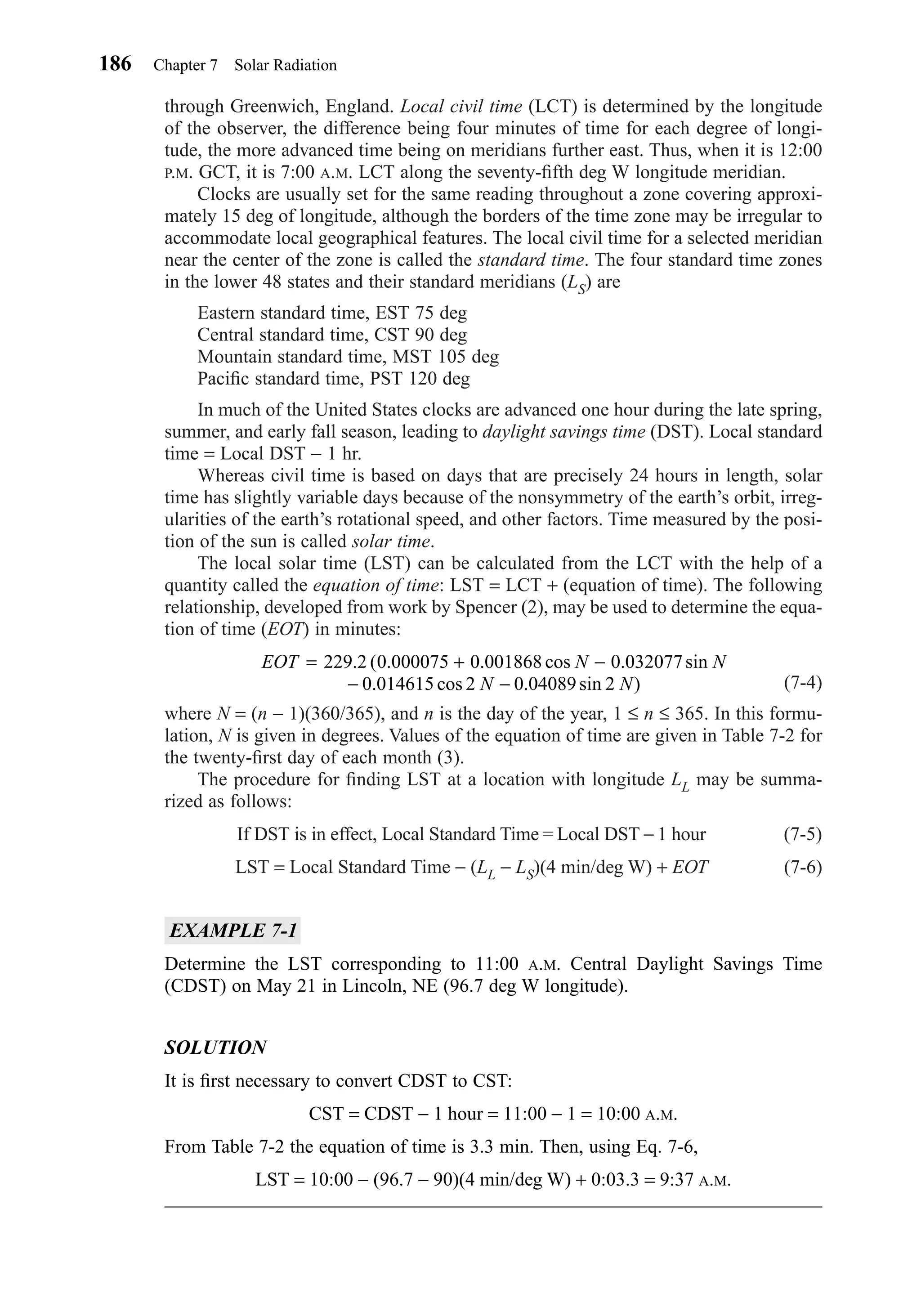 through Greenwich, England. Local civil time (LCT) is determined by the longitude
of the observer, the difference being four minutes of time for each degree of longi-
tude, the more advanced time being on meridians further east. Thus, when it is 12:00
P.M. GCT, it is 7:00 A.M. LCT along the seventy-ﬁfth deg W longitude meridian.
Clocks are usually set for the same reading throughout a zone covering approxi-
mately 15 deg of longitude, although the borders of the time zone may be irregular to
accommodate local geographical features. The local civil time for a selected meridian
near the center of the zone is called the standard time. The four standard time zones
in the lower 48 states and their standard meridians (LS) are
Eastern standard time, EST 75 deg
Central standard time, CST 90 deg
Mountain standard time, MST 105 deg
Paciﬁc standard time, PST 120 deg
In much of the United States clocks are advanced one hour during the late spring,
summer, and early fall season, leading to daylight savings time (DST). Local standard
time = Local DST − 1 hr.
Whereas civil time is based on days that are precisely 24 hours in length, solar
time has slightly variable days because of the nonsymmetry of the earth’s orbit, irreg-
ularities of the earth’s rotational speed, and other factors. Time measured by the posi-
tion of the sun is called solar time.
The local solar time (LST) can be calculated from the LCT with the help of a
quantity called the equation of time: LST = LCT + (equation of time). The following
relationship, developed from work by Spencer (2), may be used to determine the equa-
tion of time (EOT) in minutes:
(7-4)
where N = (n − 1)(360/365), and n is the day of the year, 1 ≤ n ≤ 365. In this formu-
lation, N is given in degrees. Values of the equation of time are given in Table 7-2 for
the twenty-ﬁrst day of each month (3).
The procedure for ﬁnding LST at a location with longitude LL may be summa-
rized as follows:
If DST is in effect, Local Standard Time = Local DST − 1 hour (7-5)
LST = Local Standard Time − (LL − LS)(4 min/deg W) + EOT (7-6)
EXAMPLE 7-1
Determine the LST corresponding to 11:00 A.M. Central Daylight Savings Time
(CDST) on May 21 in Lincoln, NE (96.7 deg W longitude).
SOLUTION
It is ﬁrst necessary to convert CDST to CST:
CST = CDST − 1 hour = 11:00 − 1 = 10:00 A.M.
From Table 7-2 the equation of time is 3.3 min. Then, using Eq. 7-6,
LST = 10:00 − (96.7 − 90)(4 min/deg W) + 0:03.3 = 9:37 A.M.
EOT N N
N N
= + −
− −
229 2 0 000075 0 001868 0 032077
0 014615 2 0 04089 2
. cos . sin
. cos . sin )
( . .
186 Chapter 7 Solar Radiation
Chapter07.qxd 6/15/04 4:10 PM Page 186
 