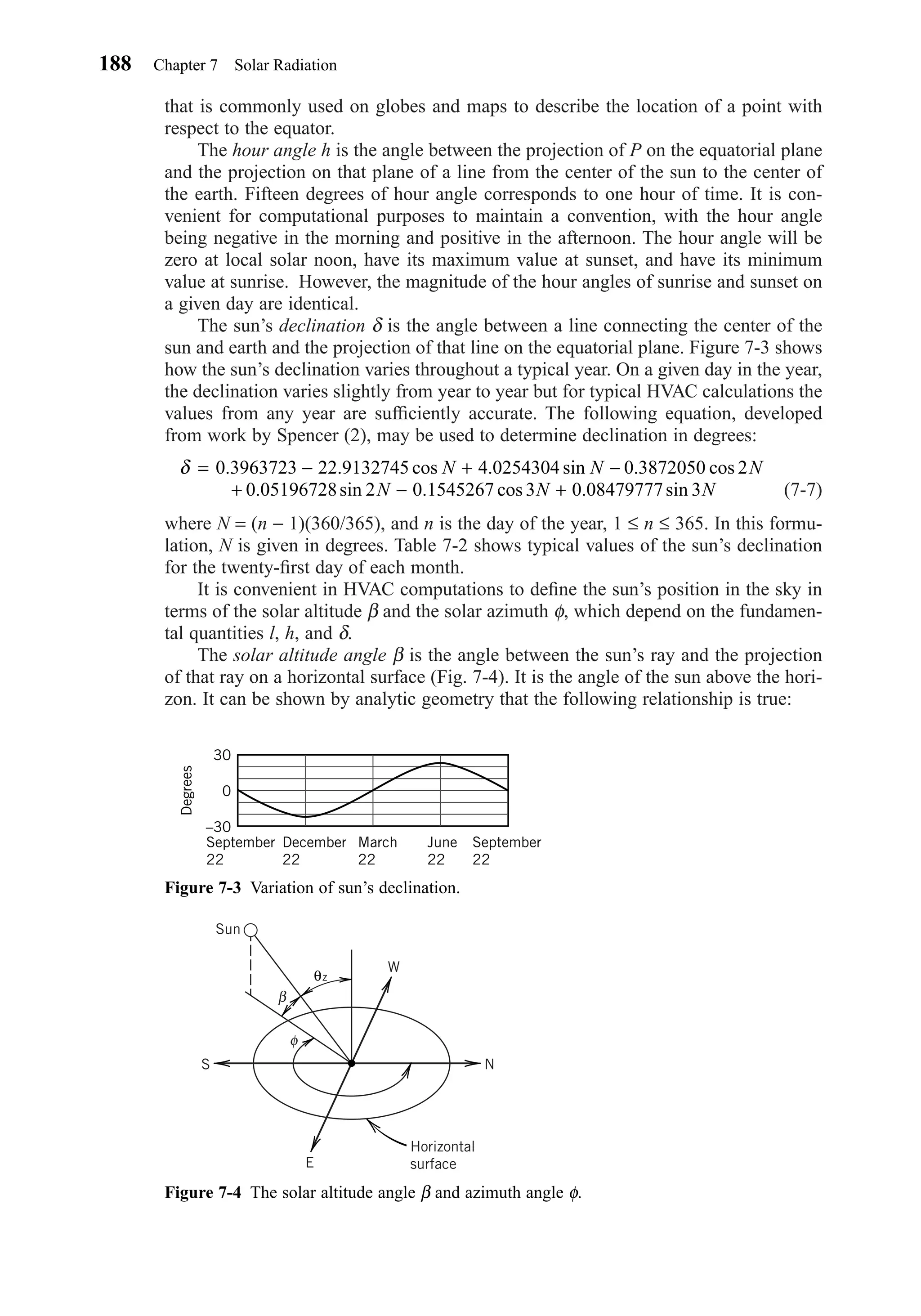 that is commonly used on globes and maps to describe the location of a point with
respect to the equator.
The hour angle h is the angle between the projection of P on the equatorial plane
and the projection on that plane of a line from the center of the sun to the center of
the earth. Fifteen degrees of hour angle corresponds to one hour of time. It is con-
venient for computational purposes to maintain a convention, with the hour angle
being negative in the morning and positive in the afternoon. The hour angle will be
zero at local solar noon, have its maximum value at sunset, and have its minimum
value at sunrise. However, the magnitude of the hour angles of sunrise and sunset on
a given day are identical.
The sun’s declination δ is the angle between a line connecting the center of the
sun and earth and the projection of that line on the equatorial plane. Figure 7-3 shows
how the sun’s declination varies throughout a typical year. On a given day in the year,
the declination varies slightly from year to year but for typical HVAC calculations the
values from any year are sufﬁciently accurate. The following equation, developed
from work by Spencer (2), may be used to determine declination in degrees:
(7-7)
where N = (n − 1)(360/365), and n is the day of the year, 1 ≤ n ≤ 365. In this formu-
lation, N is given in degrees. Table 7-2 shows typical values of the sun’s declination
for the twenty-ﬁrst day of each month.
It is convenient in HVAC computations to deﬁne the sun’s position in the sky in
terms of the solar altitude β and the solar azimuth φ, which depend on the fundamen-
tal quantities l, h, and δ.
The solar altitude angle β is the angle between the sun’s ray and the projection
of that ray on a horizontal surface (Fig. 7-4). It is the angle of the sun above the hori-
zon. It can be shown by analytic geometry that the following relationship is true:
δ = − + −
+ − +
0 3963723 22 9132745 4 0254304 0 3872050 2
0 05196728 2 0 1545267 0 08479777 3
. . cos . sin . cos
. sin . . sin
N N N
N N Ncos 3
188 Chapter 7 Solar Radiation
Figure 7-3 Variation of sun’s declination.
September
22
December
22
March
22
June
22
September
22
30
Degrees
0
–30
Figure 7-4 The solar altitude angle β and azimuth angle φ.
Sun
W
E
N
Horizontal
surface
S
φ
β
θz
Chapter07.qxd 6/15/04 4:10 PM Page 188
 