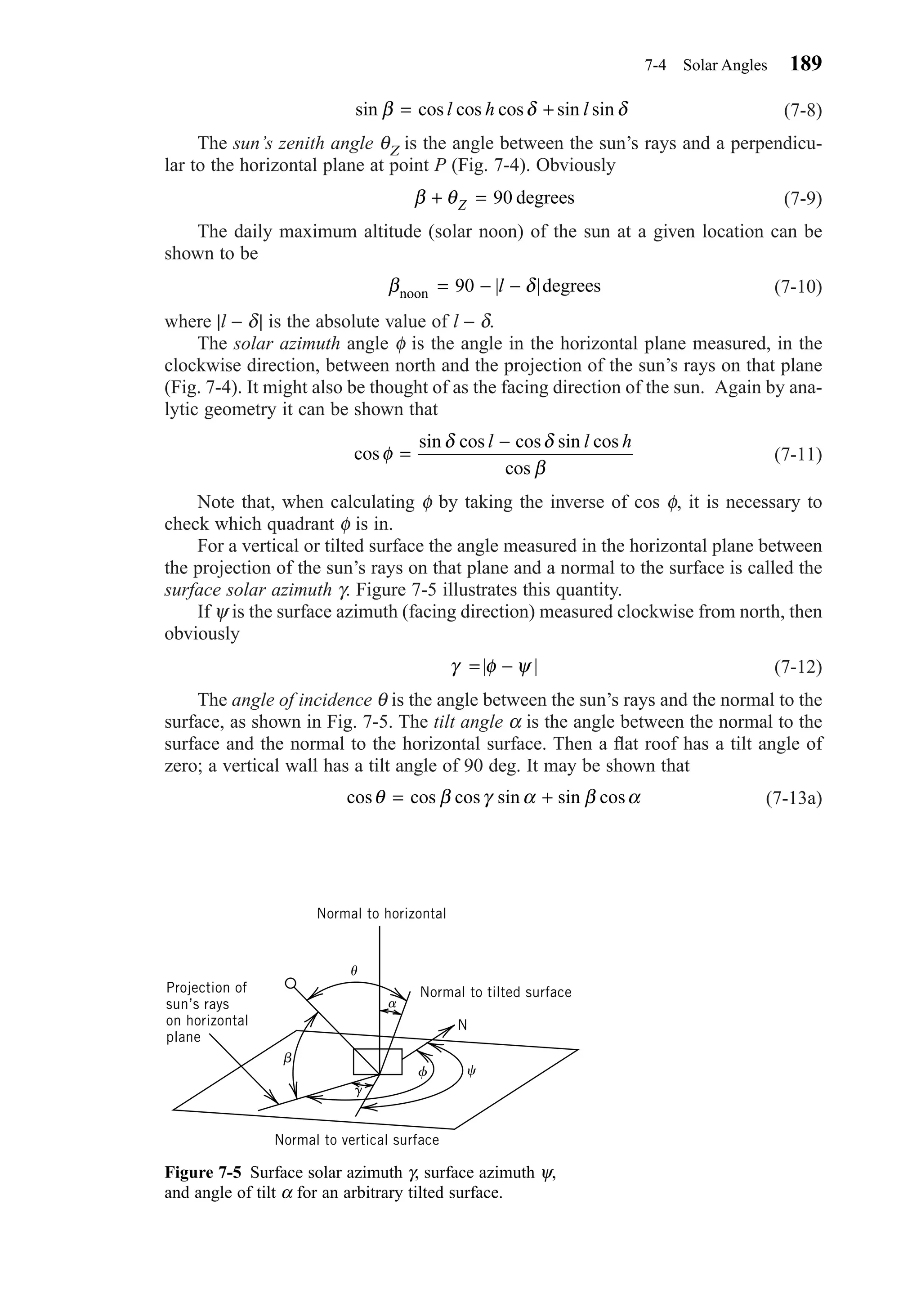 (7-8)
The sun’s zenith angle θΖ is the angle between the sun’s rays and a perpendicu-
lar to the horizontal plane at point P (Fig. 7-4). Obviously
(7-9)
The daily maximum altitude (solar noon) of the sun at a given location can be
shown to be
(7-10)
where |l − δ| is the absolute value of l − δ.
The solar azimuth angle φ is the angle in the horizontal plane measured, in the
clockwise direction, between north and the projection of the sun’s rays on that plane
(Fig. 7-4). It might also be thought of as the facing direction of the sun. Again by ana-
lytic geometry it can be shown that
(7-11)
Note that, when calculating φ by taking the inverse of cos φ, it is necessary to
check which quadrant φ is in.
For a vertical or tilted surface the angle measured in the horizontal plane between
the projection of the sun’s rays on that plane and a normal to the surface is called the
surface solar azimuth γ. Figure 7-5 illustrates this quantity.
If ψ is the surface azimuth (facing direction) measured clockwise from north, then
obviously
(7-12)
The angle of incidence θ is the angle between the sun’s rays and the normal to the
surface, as shown in Fig. 7-5. The tilt angle α is the angle between the normal to the
surface and the normal to the horizontal surface. Then a ﬂat roof has a tilt angle of
zero; a vertical wall has a tilt angle of 90 deg. It may be shown that
(7-13a)cos cos cos sin sin cosθ β γ α β α= +
γ φ ψ= −| |
cos
sin cos cos sin
cos
φ
δ δ
β
=
−l l hcos
β δnoon 90 degrees= − −| |l
β θ+ =Z 90 degrees
sin β δ δ= +cos cos cos sin sinl h l
7-4 Solar Angles 189
Figure 7-5 Surface solar azimuth γ, surface azimuth ψ,
and angle of tilt α for an arbitrary tilted surface.
␤
␪
␣
␥
␺␾
Normal to vertical surface
Projection of
sun’s rays
on horizontal
plane
Normal to horizontal
Normal to tilted surface
N
Chapter07.qxd 6/15/04 4:10 PM Page 189
 