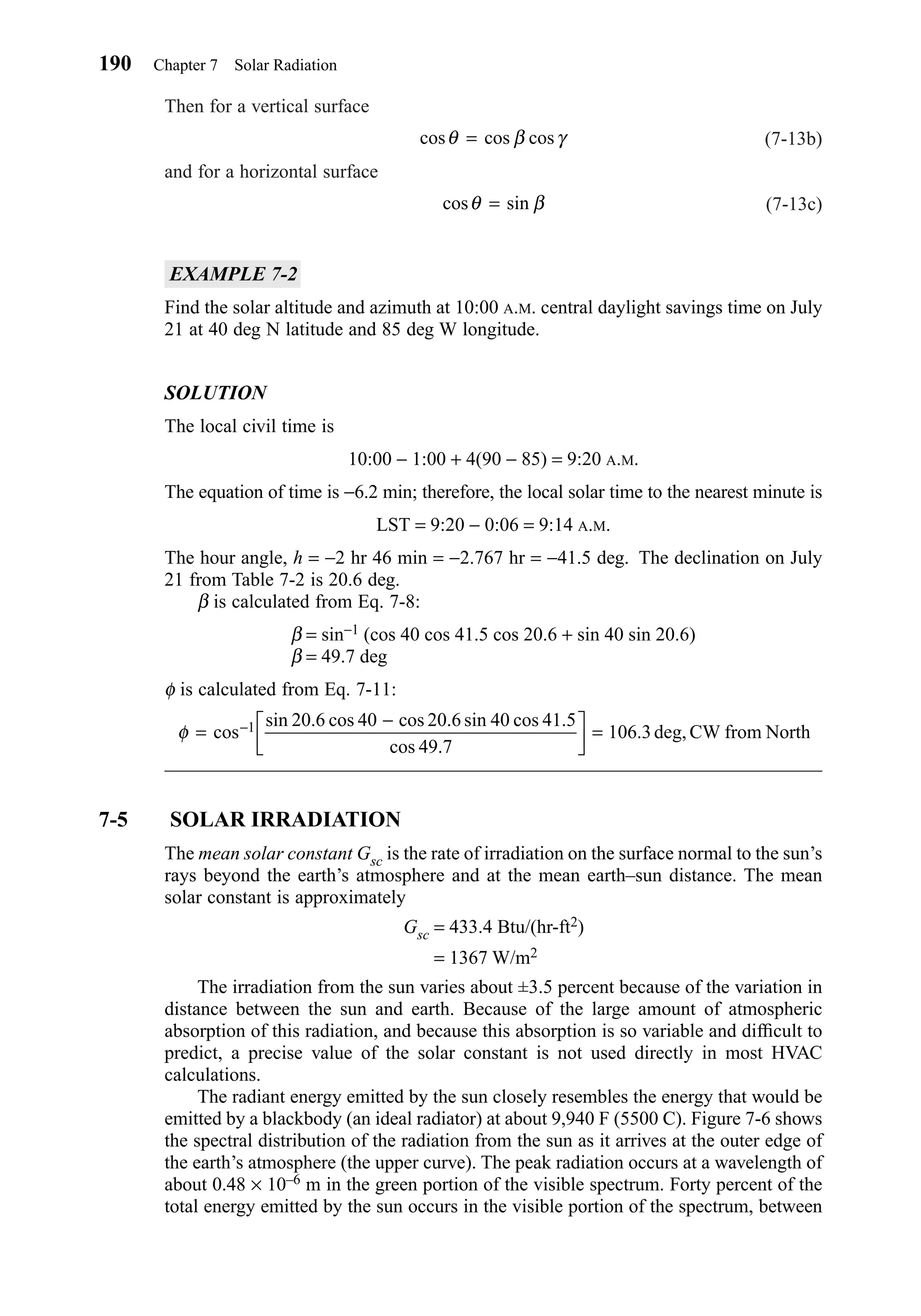 Then for a vertical surface
(7-13b)
and for a horizontal surface
(7-13c)
EXAMPLE 7-2
Find the solar altitude and azimuth at 10:00 A.M. central daylight savings time on July
21 at 40 deg N latitude and 85 deg W longitude.
SOLUTION
The local civil time is
10:00 − 1:00 + 4(90 − 85) = 9:20 A.M.
The equation of time is −6.2 min; therefore, the local solar time to the nearest minute is
LST = 9:20 − 0:06 = 9:14 A.M.
The hour angle, h = −2 hr 46 min = −2.767 hr = −41.5 deg. The declination on July
21 from Table 7-2 is 20.6 deg.
β is calculated from Eq. 7-8:
β = sin−1 (cos 40 cos 41.5 cos 20.6 + sin 40 sin 20.6)
β = 49.7 deg
φ is calculated from Eq. 7-11:
7-5 SOLAR IRRADIATION
The mean solar constant Gsc is the rate of irradiation on the surface normal to the sun’s
rays beyond the earth’s atmosphere and at the mean earth–sun distance. The mean
solar constant is approximately
Gsc = 433.4 Btu/(hr-ft2)
= 1367 W/m2
The irradiation from the sun varies about ±3.5 percent because of the variation in
distance between the sun and earth. Because of the large amount of atmospheric
absorption of this radiation, and because this absorption is so variable and difﬁcult to
predict, a precise value of the solar constant is not used directly in most HVAC
calculations.
The radiant energy emitted by the sun closely resembles the energy that would be
emitted by a blackbody (an ideal radiator) at about 9,940 F (5500 C). Figure 7-6 shows
the spectral distribution of the radiation from the sun as it arrives at the outer edge of
the earth’s atmosphere (the upper curve). The peak radiation occurs at a wavelength of
about 0.48 × 10–6 m in the green portion of the visible spectrum. Forty percent of the
total energy emitted by the sun occurs in the visible portion of the spectrum, between
φ =
−


 =−cos
sin . cos cos . sin cos .
cos .
. deg,1 20 6 40 20 6 40 41 5
49 7
106 3 CW from North
cos sinθ β=
cos cos cosθ β γ=
190 Chapter 7 Solar Radiation
Chapter07.qxd 6/15/04 4:10 PM Page 190
 