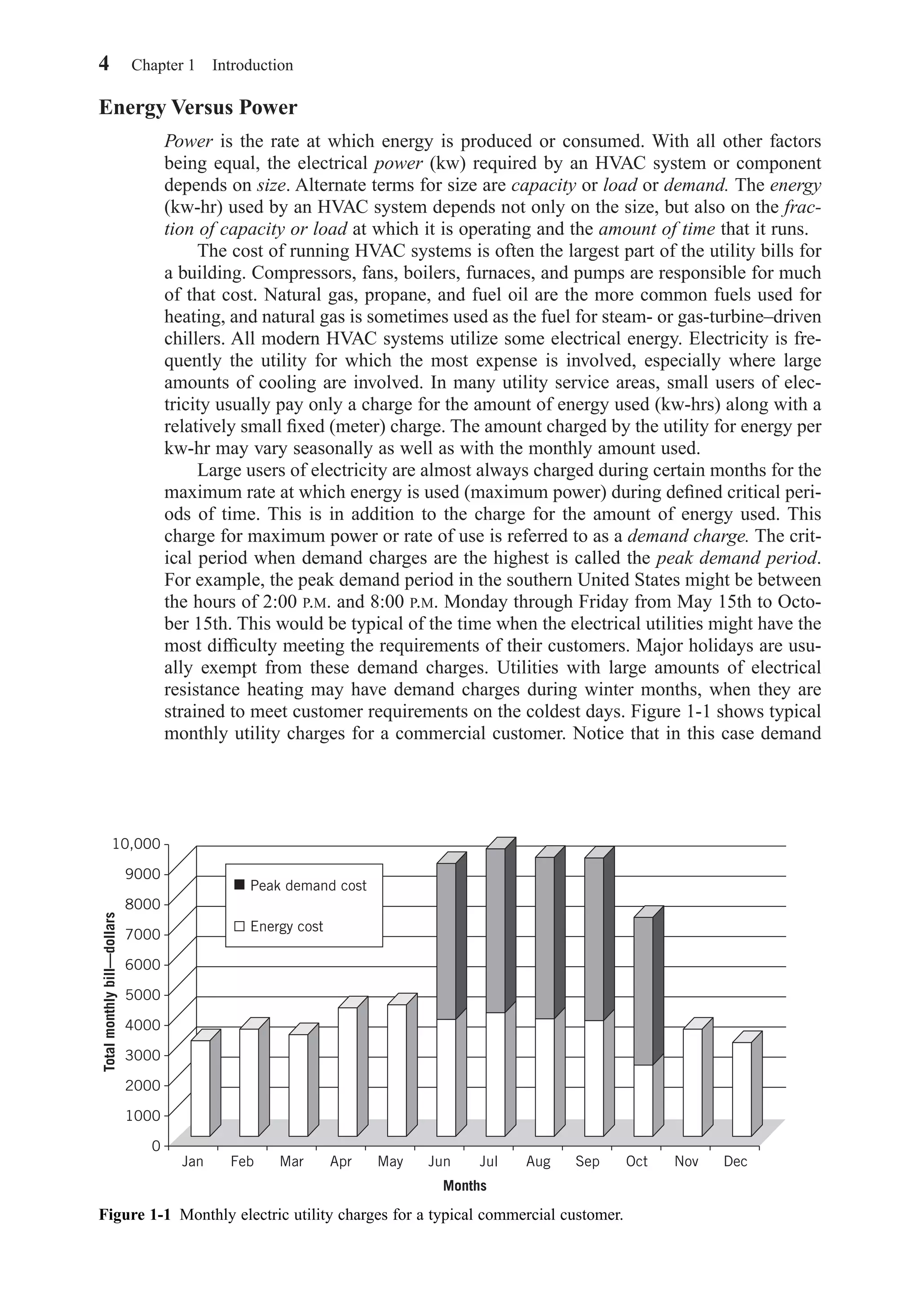 Energy Versus Power
Power is the rate at which energy is produced or consumed. With all other factors
being equal, the electrical power (kw) required by an HVAC system or component
depends on size. Alternate terms for size are capacity or load or demand. The energy
(kw-hr) used by an HVAC system depends not only on the size, but also on the frac-
tion of capacity or load at which it is operating and the amount of time that it runs.
The cost of running HVAC systems is often the largest part of the utility bills for
a building. Compressors, fans, boilers, furnaces, and pumps are responsible for much
of that cost. Natural gas, propane, and fuel oil are the more common fuels used for
heating, and natural gas is sometimes used as the fuel for steam- or gas-turbine–driven
chillers. All modern HVAC systems utilize some electrical energy. Electricity is fre-
quently the utility for which the most expense is involved, especially where large
amounts of cooling are involved. In many utility service areas, small users of elec-
tricity usually pay only a charge for the amount of energy used (kw-hrs) along with a
relatively small ﬁxed (meter) charge. The amount charged by the utility for energy per
kw-hr may vary seasonally as well as with the monthly amount used.
Large users of electricity are almost always charged during certain months for the
maximum rate at which energy is used (maximum power) during deﬁned critical peri-
ods of time. This is in addition to the charge for the amount of energy used. This
charge for maximum power or rate of use is referred to as a demand charge. The crit-
ical period when demand charges are the highest is called the peak demand period.
For example, the peak demand period in the southern United States might be between
the hours of 2:00 P.M. and 8:00 P.M. Monday through Friday from May 15th to Octo-
ber 15th. This would be typical of the time when the electrical utilities might have the
most difﬁculty meeting the requirements of their customers. Major holidays are usu-
ally exempt from these demand charges. Utilities with large amounts of electrical
resistance heating may have demand charges during winter months, when they are
strained to meet customer requirements on the coldest days. Figure 1-1 shows typical
monthly utility charges for a commercial customer. Notice that in this case demand
4 Chapter 1 Introduction
Figure 1-1 Monthly electric utility charges for a typical commercial customer.
10,000
9000
8000
7000
6000
5000
4000
3000
2000
1000
0
Jan Feb Mar Apr May Jun Jul Aug
Months
Totalmonthlybill—dollars
Sep Oct Nov Dec
Peak demand cost
Energy cost
Chapter01.qxd 6/15/04 2:32 PM Page 4
 