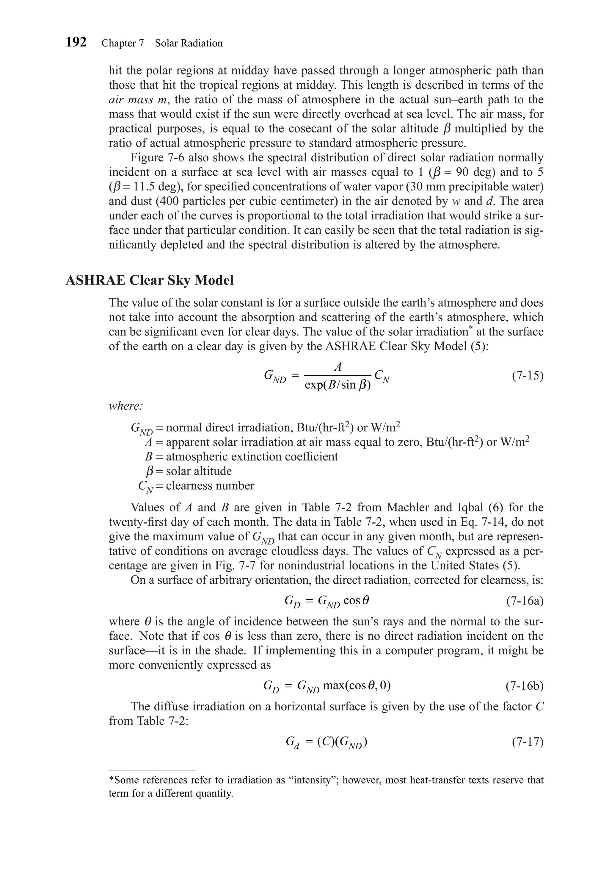 hit the polar regions at midday have passed through a longer atmospheric path than
those that hit the tropical regions at midday. This length is described in terms of the
air mass m, the ratio of the mass of atmosphere in the actual sun–earth path to the
mass that would exist if the sun were directly overhead at sea level. The air mass, for
practical purposes, is equal to the cosecant of the solar altitude β multiplied by the
ratio of actual atmospheric pressure to standard atmospheric pressure.
Figure 7-6 also shows the spectral distribution of direct solar radiation normally
incident on a surface at sea level with air masses equal to 1 (β = 90 deg) and to 5
(β = 11.5 deg), for speciﬁed concentrations of water vapor (30 mm precipitable water)
and dust (400 particles per cubic centimeter) in the air denoted by w and d. The area
under each of the curves is proportional to the total irradiation that would strike a sur-
face under that particular condition. It can easily be seen that the total radiation is sig-
niﬁcantly depleted and the spectral distribution is altered by the atmosphere.
ASHRAE Clear Sky Model
The value of the solar constant is for a surface outside the earth’s atmosphere and does
not take into account the absorption and scattering of the earth’s atmosphere, which
can be signiﬁcant even for clear days. The value of the solar irradiation* at the surface
of the earth on a clear day is given by the ASHRAE Clear Sky Model (5):
(7-15)
where:
GND = normal direct irradiation, Btu/(hr-ft2) or W/m2
A = apparent solar irradiation at air mass equal to zero, Btu/(hr-ft2) or W/m2
B = atmospheric extinction coefﬁcient
β = solar altitude
CN = clearness number
Values of A and B are given in Table 7-2 from Machler and Iqbal (6) for the
twenty-ﬁrst day of each month. The data in Table 7-2, when used in Eq. 7-14, do not
give the maximum value of GND that can occur in any given month, but are represen-
tative of conditions on average cloudless days. The values of CN expressed as a per-
centage are given in Fig. 7-7 for nonindustrial locations in the United States (5).
On a surface of arbitrary orientation, the direct radiation, corrected for clearness, is:
(7-16a)
where θ is the angle of incidence between the sun’s rays and the normal to the sur-
face. Note that if cos θ is less than zero, there is no direct radiation incident on the
surface—it is in the shade. If implementing this in a computer program, it might be
more conveniently expressed as
(7-16b)
The diffuse irradiation on a horizontal surface is given by the use of the factor C
from Table 7-2:
(7-17)G C Gd ND= ( )( )
G GD ND= max(cos , )θ 0
G GD ND= cosθ
G
A
B
CND N=
exp( /sin )β
192 Chapter 7 Solar Radiation
*Some references refer to irradiation as “intensity”; however, most heat-transfer texts reserve that
term for a different quantity.
Chapter07.qxd 6/15/04 4:10 PM Page 192
 