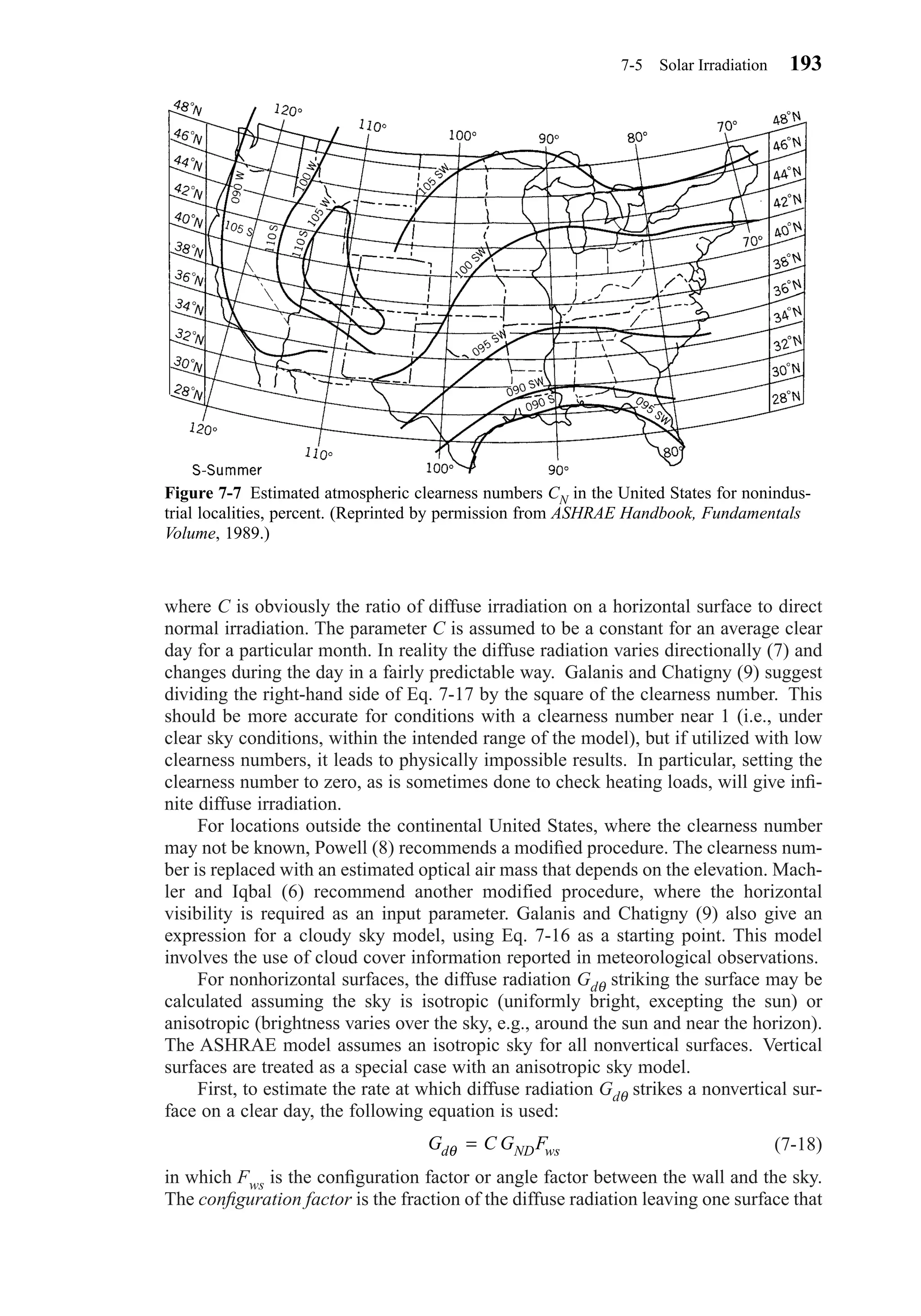 where C is obviously the ratio of diffuse irradiation on a horizontal surface to direct
normal irradiation. The parameter C is assumed to be a constant for an average clear
day for a particular month. In reality the diffuse radiation varies directionally (7) and
changes during the day in a fairly predictable way. Galanis and Chatigny (9) suggest
dividing the right-hand side of Eq. 7-17 by the square of the clearness number. This
should be more accurate for conditions with a clearness number near 1 (i.e., under
clear sky conditions, within the intended range of the model), but if utilized with low
clearness numbers, it leads to physically impossible results. In particular, setting the
clearness number to zero, as is sometimes done to check heating loads, will give inﬁ-
nite diffuse irradiation.
For locations outside the continental United States, where the clearness number
may not be known, Powell (8) recommends a modiﬁed procedure. The clearness num-
ber is replaced with an estimated optical air mass that depends on the elevation. Mach-
ler and Iqbal (6) recommend another modified procedure, where the horizontal
visibility is required as an input parameter. Galanis and Chatigny (9) also give an
expression for a cloudy sky model, using Eq. 7-16 as a starting point. This model
involves the use of cloud cover information reported in meteorological observations.
For nonhorizontal surfaces, the diffuse radiation Gdθ striking the surface may be
calculated assuming the sky is isotropic (uniformly bright, excepting the sun) or
anisotropic (brightness varies over the sky, e.g., around the sun and near the horizon).
The ASHRAE model assumes an isotropic sky for all nonvertical surfaces. Vertical
surfaces are treated as a special case with an anisotropic sky model.
First, to estimate the rate at which diffuse radiation Gdθ strikes a nonvertical sur-
face on a clear day, the following equation is used:
(7-18)
in which Fws is the conﬁguration factor or angle factor between the wall and the sky.
The conﬁguration factor is the fraction of the diffuse radiation leaving one surface that
G C G Fd ND wsθ =
7-5 Solar Irradiation 193
Figure 7-7 Estimated atmospheric clearness numbers CN in the United States for nonindus-
trial localities, percent. (Reprinted by permission from ASHRAE Handbook, Fundamentals
Volume, 1989.)
Chapter07.qxd 6/15/04 4:10 PM Page 193
 