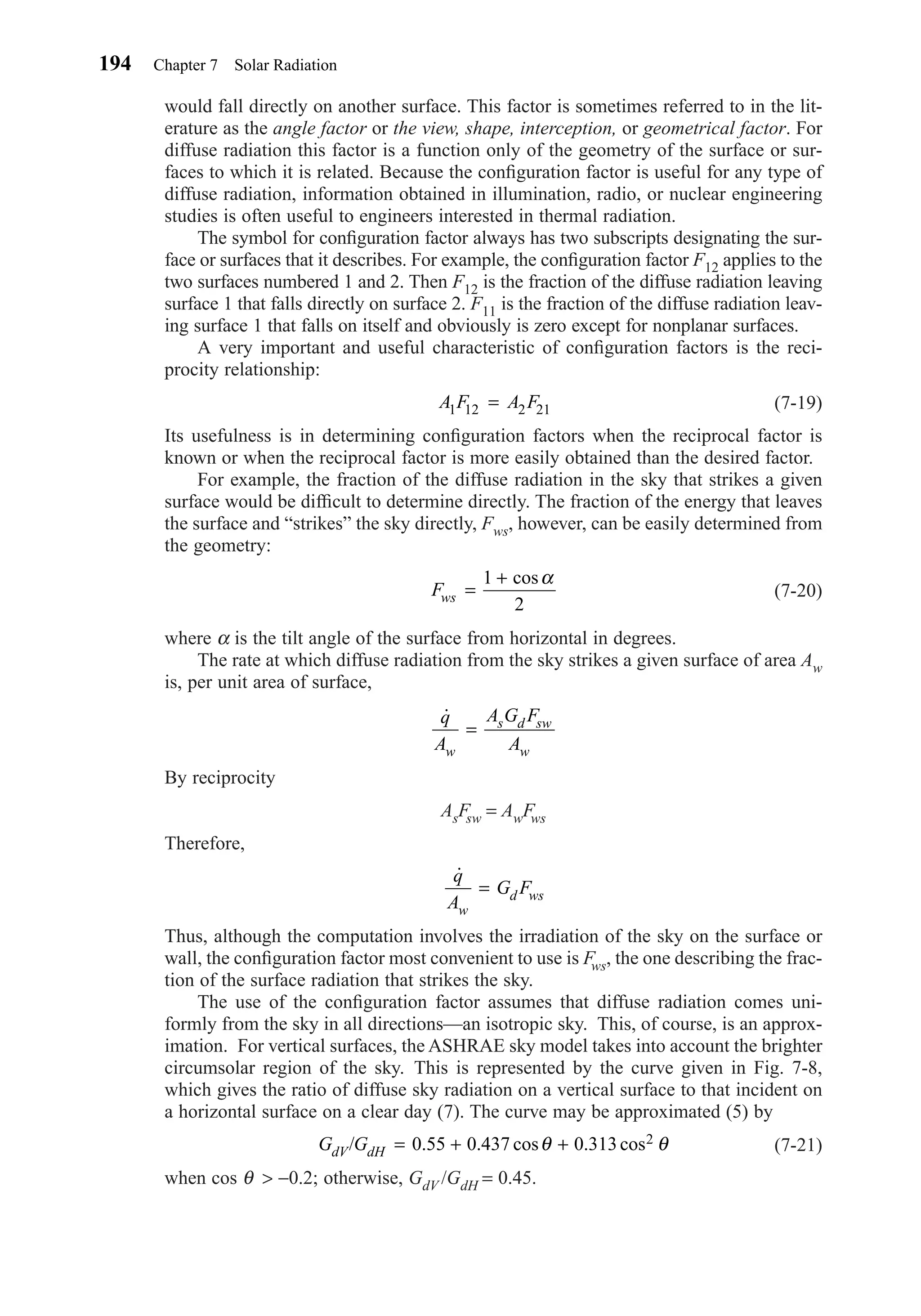 would fall directly on another surface. This factor is sometimes referred to in the lit-
erature as the angle factor or the view, shape, interception, or geometrical factor. For
diffuse radiation this factor is a function only of the geometry of the surface or sur-
faces to which it is related. Because the conﬁguration factor is useful for any type of
diffuse radiation, information obtained in illumination, radio, or nuclear engineering
studies is often useful to engineers interested in thermal radiation.
The symbol for conﬁguration factor always has two subscripts designating the sur-
face or surfaces that it describes. For example, the conﬁguration factor F12 applies to the
two surfaces numbered 1 and 2. Then F12 is the fraction of the diffuse radiation leaving
surface 1 that falls directly on surface 2. F11 is the fraction of the diffuse radiation leav-
ing surface 1 that falls on itself and obviously is zero except for nonplanar surfaces.
A very important and useful characteristic of conﬁguration factors is the reci-
procity relationship:
(7-19)
Its usefulness is in determining conﬁguration factors when the reciprocal factor is
known or when the reciprocal factor is more easily obtained than the desired factor.
For example, the fraction of the diffuse radiation in the sky that strikes a given
surface would be difﬁcult to determine directly. The fraction of the energy that leaves
the surface and “strikes” the sky directly, Fws, however, can be easily determined from
the geometry:
(7-20)
where α is the tilt angle of the surface from horizontal in degrees.
The rate at which diffuse radiation from the sky strikes a given surface of area Aw
is, per unit area of surface,
By reciprocity
AsFsw = AwFws
Therefore,
Thus, although the computation involves the irradiation of the sky on the surface or
wall, the conﬁguration factor most convenient to use is Fws, the one describing the frac-
tion of the surface radiation that strikes the sky.
The use of the conﬁguration factor assumes that diffuse radiation comes uni-
formly from the sky in all directions—an isotropic sky. This, of course, is an approx-
imation. For vertical surfaces, the ASHRAE sky model takes into account the brighter
circumsolar region of the sky. This is represented by the curve given in Fig. 7-8,
which gives the ratio of diffuse sky radiation on a vertical surface to that incident on
a horizontal surface on a clear day (7). The curve may be approximated (5) by
(7-21)
when cos θ > −0.2; otherwise, GdV /GdH = 0.45.
G GdV dH/ . . cos . cos= + +0 55 0 437 0 313 2θ θ
˙q
A
G F
w
d ws=
˙q
A
A G F
Aw
s d sw
w
=
Fws =
+1
2
cosα
A F A F1 12 2 21=
194 Chapter 7 Solar Radiation
Chapter07.qxd 6/15/04 4:10 PM Page 194
 