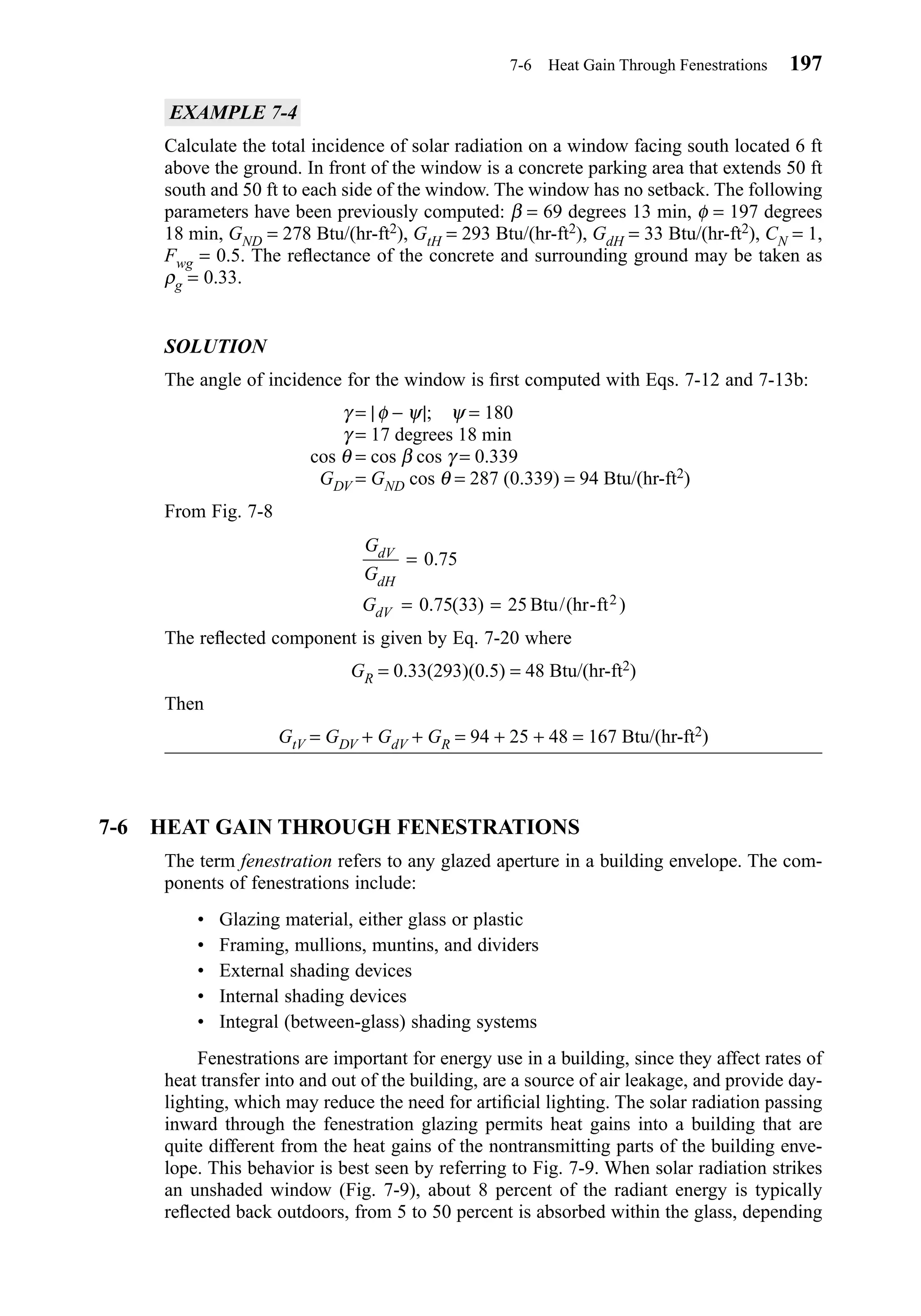 EXAMPLE 7-4
Calculate the total incidence of solar radiation on a window facing south located 6 ft
above the ground. In front of the window is a concrete parking area that extends 50 ft
south and 50 ft to each side of the window. The window has no setback. The following
parameters have been previously computed: β = 69 degrees 13 min, φ = 197 degrees
18 min, GND = 278 Btu/(hr-ft2), GtH = 293 Btu/(hr-ft2), GdH = 33 Btu/(hr-ft2), CN = 1,
Fwg = 0.5. The reﬂectance of the concrete and surrounding ground may be taken as
ρg = 0.33.
SOLUTION
The angle of incidence for the window is ﬁrst computed with Eqs. 7-12 and 7-13b:
γ = |φ − ψ|; ψ = 180
γ = 17 degrees 18 min
cos θ = cos β cos γ = 0.339
GDV = GND cos θ = 287 (0.339) = 94 Btu/(hr-ft2)
From Fig. 7-8
The reﬂected component is given by Eq. 7-20 where
GR = 0.33(293)(0.5) = 48 Btu/(hr-ft2)
Then
GtV = GDV + GdV + GR = 94 + 25 + 48 = 167 Btu/(hr-ft2)
7-6 HEAT GAIN THROUGH FENESTRATIONS
The term fenestration refers to any glazed aperture in a building envelope. The com-
ponents of fenestrations include:
• Glazing material, either glass or plastic
• Framing, mullions, muntins, and dividers
• External shading devices
• Internal shading devices
• Integral (between-glass) shading systems
Fenestrations are important for energy use in a building, since they affect rates of
heat transfer into and out of the building, are a source of air leakage, and provide day-
lighting, which may reduce the need for artiﬁcial lighting. The solar radiation passing
inward through the fenestration glazing permits heat gains into a building that are
quite different from the heat gains of the nontransmitting parts of the building enve-
lope. This behavior is best seen by referring to Fig. 7-9. When solar radiation strikes
an unshaded window (Fig. 7-9), about 8 percent of the radiant energy is typically
reﬂected back outdoors, from 5 to 50 percent is absorbed within the glass, depending
G
G
G
dV
dH
dV
=
= =
0 75
0 75 33 25
.
. ( ) )Btu/(hr-ft2
7-6 Heat Gain Through Fenestrations 197
Chapter07.qxd 6/15/04 4:10 PM Page 197
 