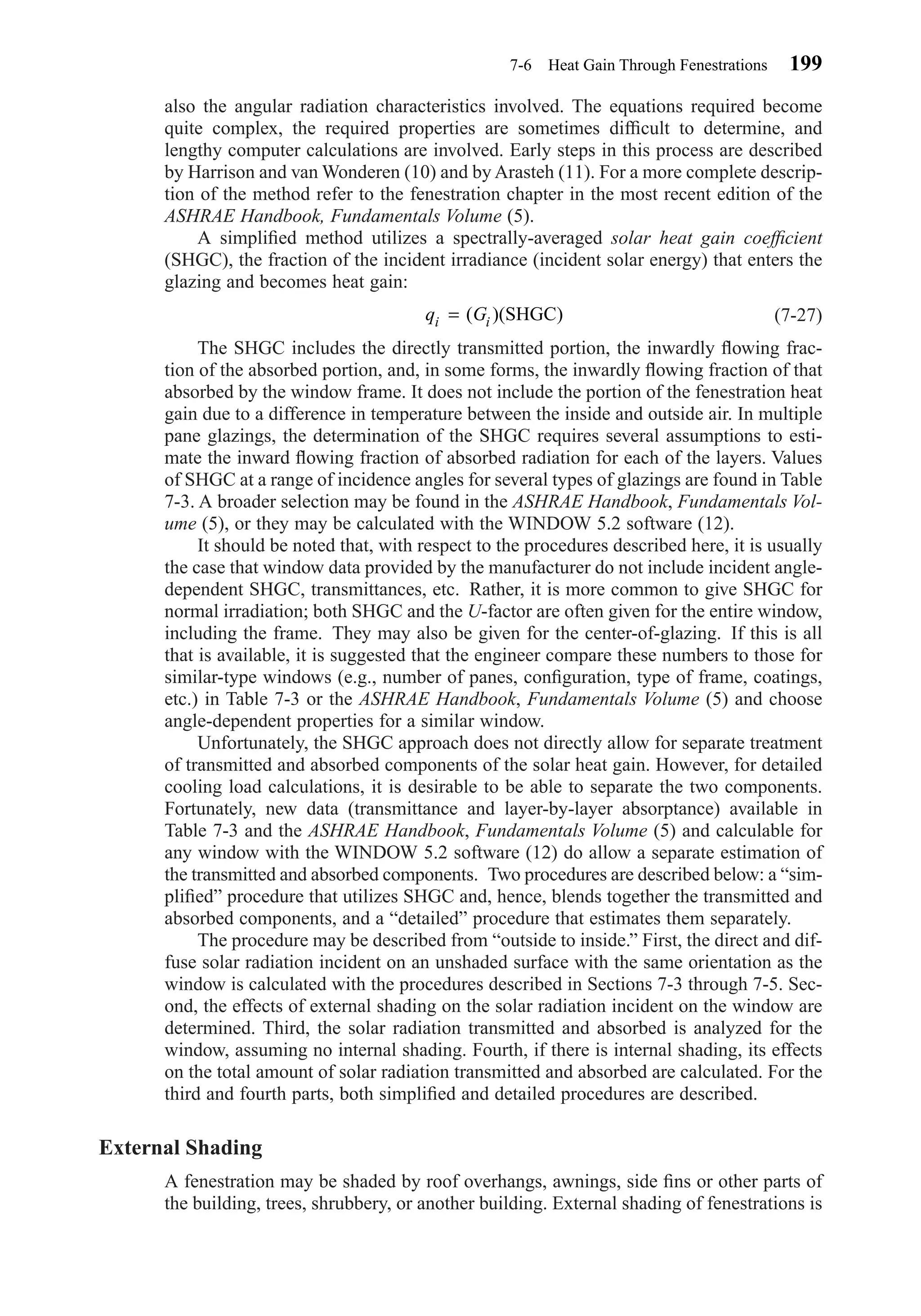 also the angular radiation characteristics involved. The equations required become
quite complex, the required properties are sometimes difﬁcult to determine, and
lengthy computer calculations are involved. Early steps in this process are described
by Harrison and van Wonderen (10) and by Arasteh (11). For a more complete descrip-
tion of the method refer to the fenestration chapter in the most recent edition of the
ASHRAE Handbook, Fundamentals Volume (5).
A simpliﬁed method utilizes a spectrally-averaged solar heat gain coefﬁcient
(SHGC), the fraction of the incident irradiance (incident solar energy) that enters the
glazing and becomes heat gain:
(7-27)
The SHGC includes the directly transmitted portion, the inwardly ﬂowing frac-
tion of the absorbed portion, and, in some forms, the inwardly ﬂowing fraction of that
absorbed by the window frame. It does not include the portion of the fenestration heat
gain due to a difference in temperature between the inside and outside air. In multiple
pane glazings, the determination of the SHGC requires several assumptions to esti-
mate the inward ﬂowing fraction of absorbed radiation for each of the layers. Values
of SHGC at a range of incidence angles for several types of glazings are found in Table
7-3. A broader selection may be found in the ASHRAE Handbook, Fundamentals Vol-
ume (5), or they may be calculated with the WINDOW 5.2 software (12).
It should be noted that, with respect to the procedures described here, it is usually
the case that window data provided by the manufacturer do not include incident angle-
dependent SHGC, transmittances, etc. Rather, it is more common to give SHGC for
normal irradiation; both SHGC and the U-factor are often given for the entire window,
including the frame. They may also be given for the center-of-glazing. If this is all
that is available, it is suggested that the engineer compare these numbers to those for
similar-type windows (e.g., number of panes, conﬁguration, type of frame, coatings,
etc.) in Table 7-3 or the ASHRAE Handbook, Fundamentals Volume (5) and choose
angle-dependent properties for a similar window.
Unfortunately, the SHGC approach does not directly allow for separate treatment
of transmitted and absorbed components of the solar heat gain. However, for detailed
cooling load calculations, it is desirable to be able to separate the two components.
Fortunately, new data (transmittance and layer-by-layer absorptance) available in
Table 7-3 and the ASHRAE Handbook, Fundamentals Volume (5) and calculable for
any window with the WINDOW 5.2 software (12) do allow a separate estimation of
the transmitted and absorbed components. Two procedures are described below: a “sim-
pliﬁed” procedure that utilizes SHGC and, hence, blends together the transmitted and
absorbed components, and a “detailed” procedure that estimates them separately.
The procedure may be described from “outside to inside.” First, the direct and dif-
fuse solar radiation incident on an unshaded surface with the same orientation as the
window is calculated with the procedures described in Sections 7-3 through 7-5. Sec-
ond, the effects of external shading on the solar radiation incident on the window are
determined. Third, the solar radiation transmitted and absorbed is analyzed for the
window, assuming no internal shading. Fourth, if there is internal shading, its effects
on the total amount of solar radiation transmitted and absorbed are calculated. For the
third and fourth parts, both simpliﬁed and detailed procedures are described.
External Shading
A fenestration may be shaded by roof overhangs, awnings, side ﬁns or other parts of
the building, trees, shrubbery, or another building. External shading of fenestrations is
q Gi i= ( )( )SHGC
7-6 Heat Gain Through Fenestrations 199
Chapter07.qxd 6/15/04 4:10 PM Page 199
 