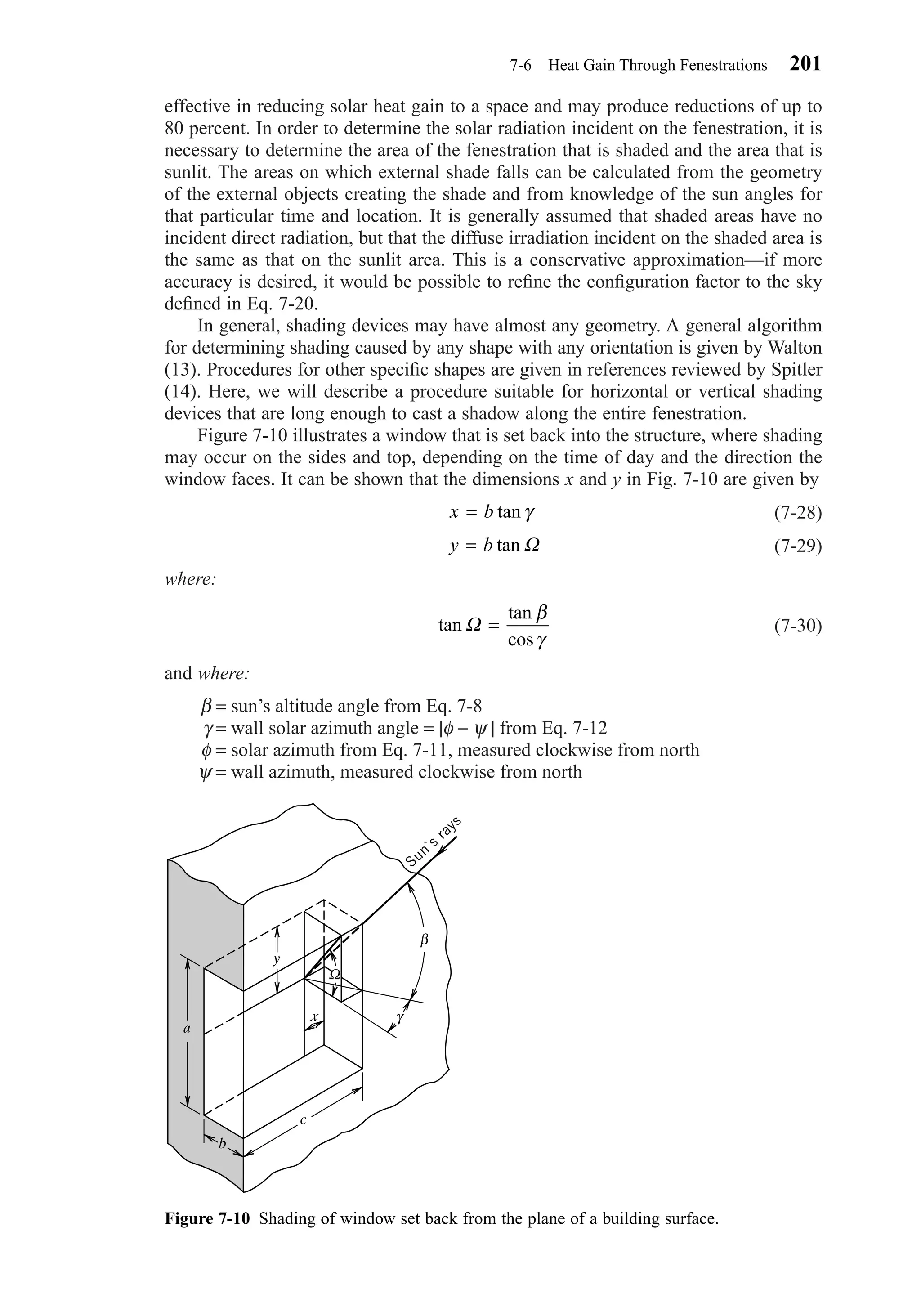 effective in reducing solar heat gain to a space and may produce reductions of up to
80 percent. In order to determine the solar radiation incident on the fenestration, it is
necessary to determine the area of the fenestration that is shaded and the area that is
sunlit. The areas on which external shade falls can be calculated from the geometry
of the external objects creating the shade and from knowledge of the sun angles for
that particular time and location. It is generally assumed that shaded areas have no
incident direct radiation, but that the diffuse irradiation incident on the shaded area is
the same as that on the sunlit area. This is a conservative approximation—if more
accuracy is desired, it would be possible to reﬁne the conﬁguration factor to the sky
deﬁned in Eq. 7-20.
In general, shading devices may have almost any geometry. A general algorithm
for determining shading caused by any shape with any orientation is given by Walton
(13). Procedures for other speciﬁc shapes are given in references reviewed by Spitler
(14). Here, we will describe a procedure suitable for horizontal or vertical shading
devices that are long enough to cast a shadow along the entire fenestration.
Figure 7-10 illustrates a window that is set back into the structure, where shading
may occur on the sides and top, depending on the time of day and the direction the
window faces. It can be shown that the dimensions x and y in Fig. 7-10 are given by
(7-28)
(7-29)
where:
(7-30)
and where:
β = sun’s altitude angle from Eq. 7-8
γ = wall solar azimuth angle = |φ − ψ | from Eq. 7-12
φ = solar azimuth from Eq. 7-11, measured clockwise from north
ψ = wall azimuth, measured clockwise from north
tan
tan
cos
Ω =
β
γ
y b= tan Ω
x b= tan γ
7-6 Heat Gain Through Fenestrations 201
Figure 7-10 Shading of window set back from the plane of a building surface.
Sun`s
rays
γ
β
Ω
x
y
a
b
c
Chapter07.qxd 6/15/04 4:10 PM Page 201
 