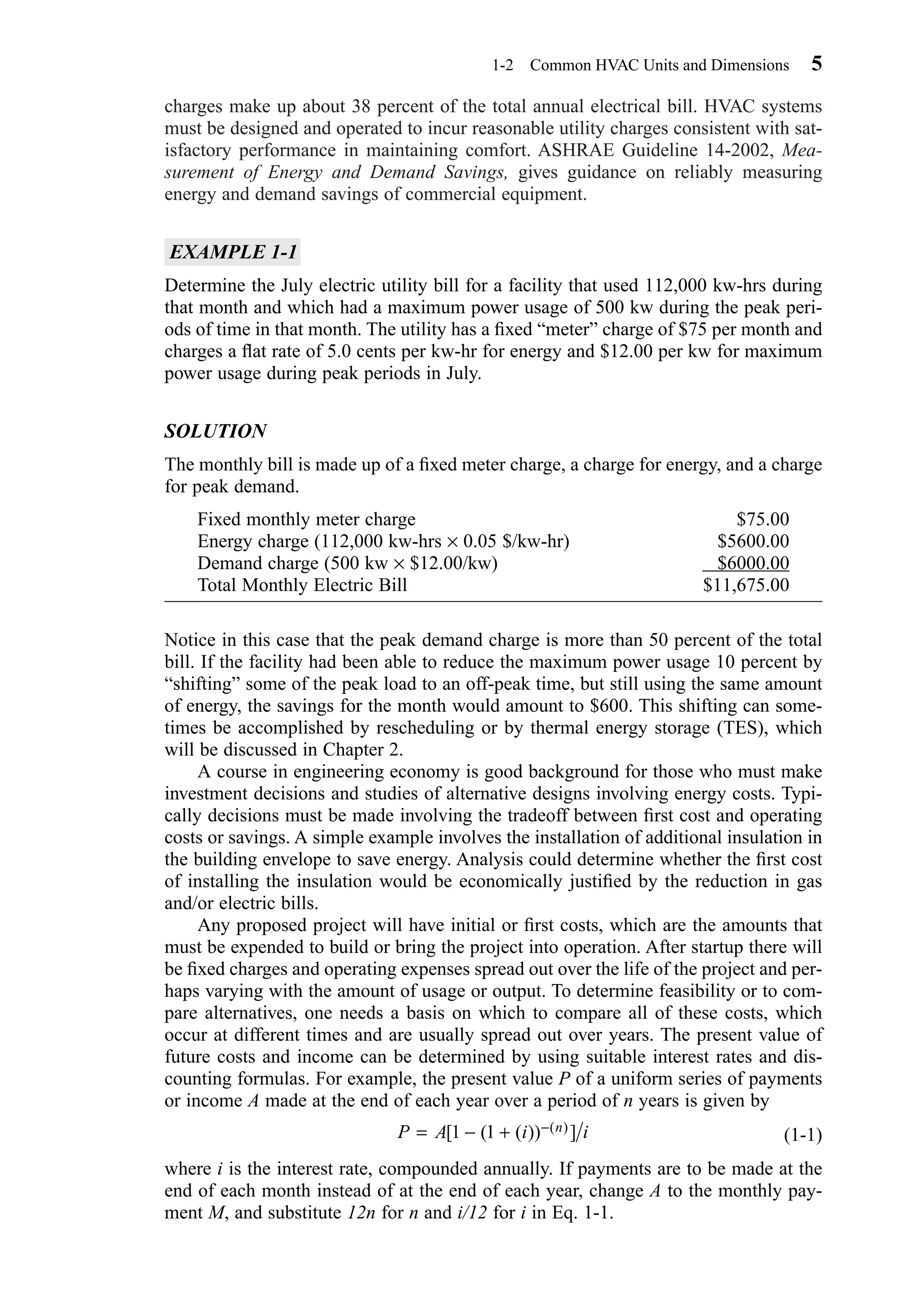 charges make up about 38 percent of the total annual electrical bill. HVAC systems
must be designed and operated to incur reasonable utility charges consistent with sat-
isfactory performance in maintaining comfort. ASHRAE Guideline 14-2002, Mea-
surement of Energy and Demand Savings, gives guidance on reliably measuring
energy and demand savings of commercial equipment.
EXAMPLE 1-1
Determine the July electric utility bill for a facility that used 112,000 kw-hrs during
that month and which had a maximum power usage of 500 kw during the peak peri-
ods of time in that month. The utility has a ﬁxed “meter” charge of $75 per month and
charges a ﬂat rate of 5.0 cents per kw-hr for energy and $12.00 per kw for maximum
power usage during peak periods in July.
SOLUTION
The monthly bill is made up of a ﬁxed meter charge, a charge for energy, and a charge
for peak demand.
Fixed monthly meter charge $75.00
Energy charge (112,000 kw-hrs × 0.05 $/kw-hr) $5600.00
Demand charge (500 kw × $12.00/kw) $6000.00
Total Monthly Electric Bill $11,675.00
Notice in this case that the peak demand charge is more than 50 percent of the total
bill. If the facility had been able to reduce the maximum power usage 10 percent by
“shifting” some of the peak load to an off-peak time, but still using the same amount
of energy, the savings for the month would amount to $600. This shifting can some-
times be accomplished by rescheduling or by thermal energy storage (TES), which
will be discussed in Chapter 2.
A course in engineering economy is good background for those who must make
investment decisions and studies of alternative designs involving energy costs. Typi-
cally decisions must be made involving the tradeoff between ﬁrst cost and operating
costs or savings. A simple example involves the installation of additional insulation in
the building envelope to save energy. Analysis could determine whether the ﬁrst cost
of installing the insulation would be economically justiﬁed by the reduction in gas
and/or electric bills.
Any proposed project will have initial or ﬁrst costs, which are the amounts that
must be expended to build or bring the project into operation. After startup there will
be ﬁxed charges and operating expenses spread out over the life of the project and per-
haps varying with the amount of usage or output. To determine feasibility or to com-
pare alternatives, one needs a basis on which to compare all of these costs, which
occur at different times and are usually spread out over years. The present value of
future costs and income can be determined by using suitable interest rates and dis-
counting formulas. For example, the present value P of a uniform series of payments
or income A made at the end of each year over a period of n years is given by
(1-1)
where i is the interest rate, compounded annually. If payments are to be made at the
end of each month instead of at the end of each year, change A to the monthly pay-
ment M, and substitute 12n for n and i/12 for i in Eq. 1-1.
P A i in= − + −[ ( ( )) ]( )1 1
1-2 Common HVAC Units and Dimensions 5
Chapter01.qxd 6/15/04 2:32 PM Page 5
 