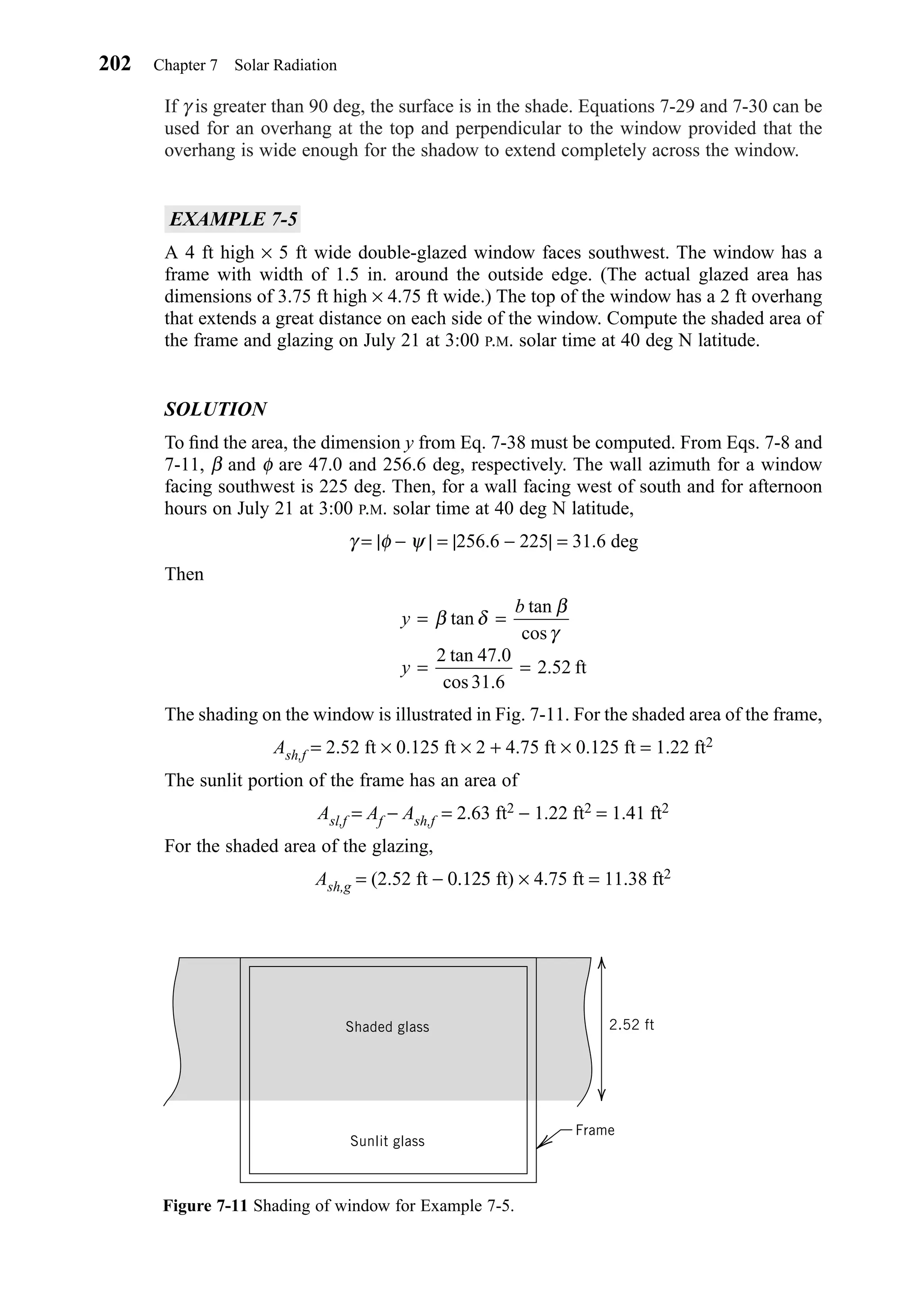 If γ is greater than 90 deg, the surface is in the shade. Equations 7-29 and 7-30 can be
used for an overhang at the top and perpendicular to the window provided that the
overhang is wide enough for the shadow to extend completely across the window.
EXAMPLE 7-5
A 4 ft high × 5 ft wide double-glazed window faces southwest. The window has a
frame with width of 1.5 in. around the outside edge. (The actual glazed area has
dimensions of 3.75 ft high × 4.75 ft wide.) The top of the window has a 2 ft overhang
that extends a great distance on each side of the window. Compute the shaded area of
the frame and glazing on July 21 at 3:00 P.M. solar time at 40 deg N latitude.
SOLUTION
To ﬁnd the area, the dimension y from Eq. 7-38 must be computed. From Eqs. 7-8 and
7-11, β and φ are 47.0 and 256.6 deg, respectively. The wall azimuth for a window
facing southwest is 225 deg. Then, for a wall facing west of south and for afternoon
hours on July 21 at 3:00 P.M. solar time at 40 deg N latitude,
γ = |φ − ψ | = |256.6 − 225| = 31.6 deg
Then
The shading on the window is illustrated in Fig. 7-11. For the shaded area of the frame,
Ash,f = 2.52 ft × 0.125 ft × 2 + 4.75 ft × 0.125 ft = 1.22 ft2
The sunlit portion of the frame has an area of
Asl,f = Af − Ash,f = 2.63 ft2 − 1.22 ft2 = 1.41 ft2
For the shaded area of the glazing,
Ash,g = (2.52 ft − 0.125 ft) × 4.75 ft = 11.38 ft2
y
b
y
= =
= =
β δ
β
γ
tan
tan
cos
tan .
cos .
.
2 47 0
31 6
2 52 ft
202 Chapter 7 Solar Radiation
Figure 7-11 Shading of window for Example 7-5.
Sunlit glass
Shaded glass
Frame
2.52 ft
Chapter07.qxd 6/15/04 4:10 PM Page 202
 