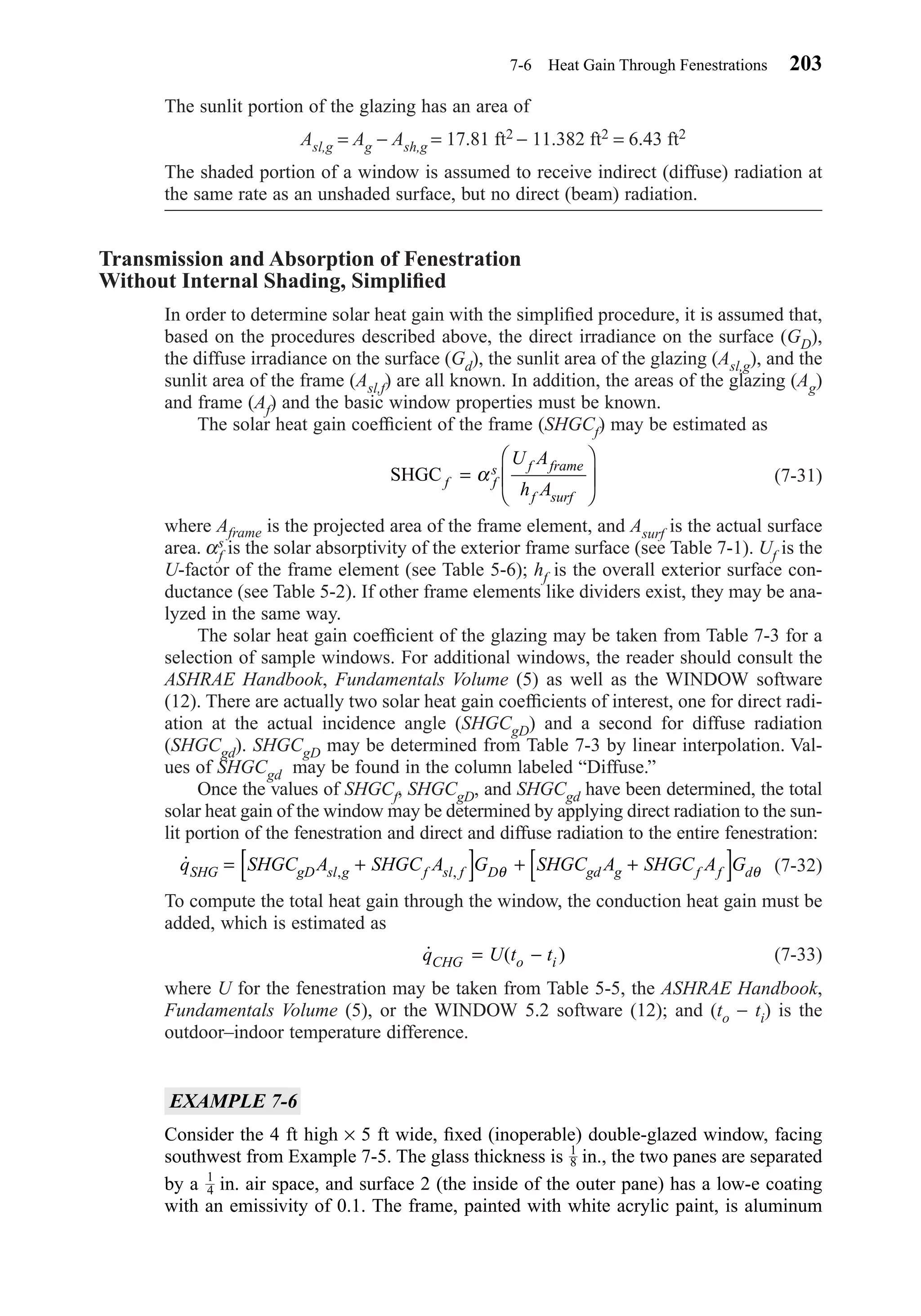 The sunlit portion of the glazing has an area of
Asl,g = Ag − Ash,g = 17.81 ft2 − 11.382 ft2 = 6.43 ft2
The shaded portion of a window is assumed to receive indirect (diffuse) radiation at
the same rate as an unshaded surface, but no direct (beam) radiation.
Transmission and Absorption of Fenestration
Without Internal Shading, Simpliﬁed
In order to determine solar heat gain with the simpliﬁed procedure, it is assumed that,
based on the procedures described above, the direct irradiance on the surface (GD),
the diffuse irradiance on the surface (Gd), the sunlit area of the glazing (Asl,g), and the
sunlit area of the frame (Asl,f) are all known. In addition, the areas of the glazing (Ag)
and frame (Af) and the basic window properties must be known.
The solar heat gain coefﬁcient of the frame (SHGCf) may be estimated as
(7-31)
where Aframe is the projected area of the frame element, and Asurf is the actual surface
area. αs
f is the solar absorptivity of the exterior frame surface (see Table 7-1). Uf is the
U-factor of the frame element (see Table 5-6); hf is the overall exterior surface con-
ductance (see Table 5-2). If other frame elements like dividers exist, they may be ana-
lyzed in the same way.
The solar heat gain coefﬁcient of the glazing may be taken from Table 7-3 for a
selection of sample windows. For additional windows, the reader should consult the
ASHRAE Handbook, Fundamentals Volume (5) as well as the WINDOW software
(12). There are actually two solar heat gain coefﬁcients of interest, one for direct radi-
ation at the actual incidence angle (SHGCgD) and a second for diffuse radiation
(SHGCgd). SHGCgD may be determined from Table 7-3 by linear interpolation. Val-
ues of SHGCgd may be found in the column labeled “Diffuse.”
Once the values of SHGCf, SHGCgD, and SHGCgd have been determined, the total
solar heat gain of the window may be determined by applying direct radiation to the sun-
lit portion of the fenestration and direct and diffuse radiation to the entire fenestration:
(7-32)
To compute the total heat gain through the window, the conduction heat gain must be
added, which is estimated as
(7-33)
where U for the fenestration may be taken from Table 5-5, the ASHRAE Handbook,
Fundamentals Volume (5), or the WINDOW 5.2 software (12); and (to − ti) is the
outdoor–indoor temperature difference.
EXAMPLE 7-6
Consider the 4 ft high × 5 ft wide, ﬁxed (inoperable) double-glazed window, facing
southwest from Example 7-5. The glass thickness is in., the two panes are separated
by a in. air space, and surface 2 (the inside of the outer pane) has a low-e coating
with an emissivity of 0.1. The frame, painted with white acrylic paint, is aluminum
1
4
1
8
˙ ( )q U t tCHG o i= −
˙ , ,q SHGC A SHGC A G SHGC A SHGC A GSHG gD sl g f sl f D gd g f f d= +[ ] + +[ ]θ θ
SHGC f f
s f frame
f surf
U A
h A
=





α
7-6 Heat Gain Through Fenestrations 203
Chapter07.qxd 6/15/04 4:10 PM Page 203
 