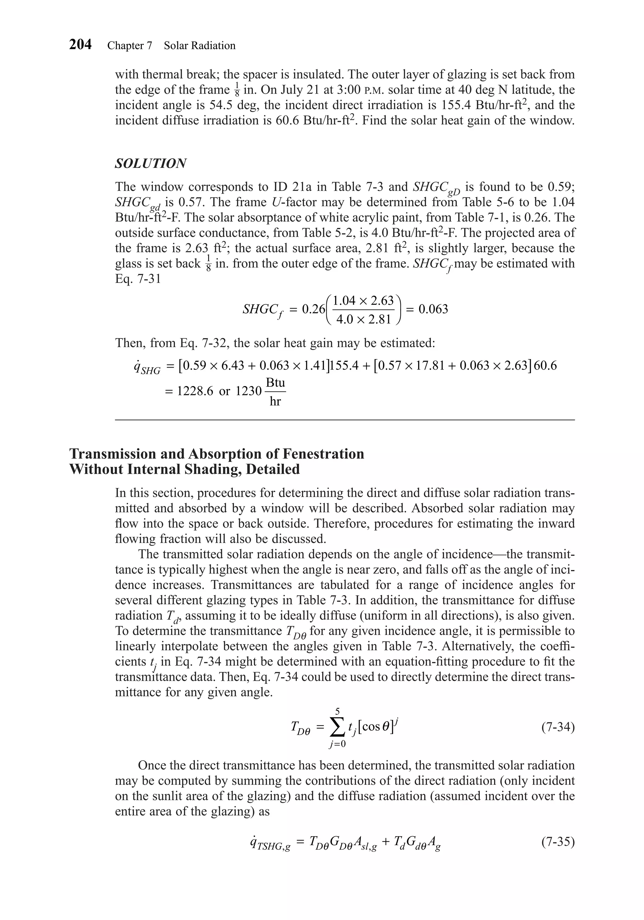 with thermal break; the spacer is insulated. The outer layer of glazing is set back from
the edge of the frame in. On July 21 at 3:00 P.M. solar time at 40 deg N latitude, the
incident angle is 54.5 deg, the incident direct irradiation is 155.4 Btu/hr-ft2, and the
incident diffuse irradiation is 60.6 Btu/hr-ft2. Find the solar heat gain of the window.
SOLUTION
The window corresponds to ID 21a in Table 7-3 and SHGCgD is found to be 0.59;
SHGCgd is 0.57. The frame U-factor may be determined from Table 5-6 to be 1.04
Btu/hr-ft2-F. The solar absorptance of white acrylic paint, from Table 7-1, is 0.26. The
outside surface conductance, from Table 5-2, is 4.0 Btu/hr-ft2-F. The projected area of
the frame is 2.63 ft2; the actual surface area, 2.81 ft2, is slightly larger, because the
glass is set back in. from the outer edge of the frame. SHGCf may be estimated with
Eq. 7-31
Then, from Eq. 7-32, the solar heat gain may be estimated:
Transmission and Absorption of Fenestration
Without Internal Shading, Detailed
In this section, procedures for determining the direct and diffuse solar radiation trans-
mitted and absorbed by a window will be described. Absorbed solar radiation may
ﬂow into the space or back outside. Therefore, procedures for estimating the inward
ﬂowing fraction will also be discussed.
The transmitted solar radiation depends on the angle of incidence—the transmit-
tance is typically highest when the angle is near zero, and falls off as the angle of inci-
dence increases. Transmittances are tabulated for a range of incidence angles for
several different glazing types in Table 7-3. In addition, the transmittance for diffuse
radiation Td, assuming it to be ideally diffuse (uniform in all directions), is also given.
To determine the transmittance TDθ for any given incidence angle, it is permissible to
linearly interpolate between the angles given in Table 7-3. Alternatively, the coefﬁ-
cients tj in Eq. 7-34 might be determined with an equation-ﬁtting procedure to ﬁt the
transmittance data. Then, Eq. 7-34 could be used to directly determine the direct trans-
mittance for any given angle.
(7-34)
Once the direct transmittance has been determined, the transmitted solar radiation
may be computed by summing the contributions of the direct radiation (only incident
on the sunlit area of the glazing) and the diffuse radiation (assumed incident over the
entire area of the glazing) as
(7-35)˙ , ,q T G A T G ATSHG g D D sl g d d g= +θ θ θ
T tD j
j
j
θ θ= [ ]
=
∑ cos
0
5
˙ . . . . . . . . . .
.
qSHG = × + ×[ ] + × + ×[ ]
=
0 59 6 43 0 063 1 41155 4 0 57 17 81 0 063 2 63 60 6
1228 6 or 1230
Btu
hr
SHGCf =
×
×




=0 26
1 04 2 63
4 0 2 81
0 063.
. .
. .
.
1
8
1
8
204 Chapter 7 Solar Radiation
Chapter07.qxd 6/15/04 4:10 PM Page 204
 
