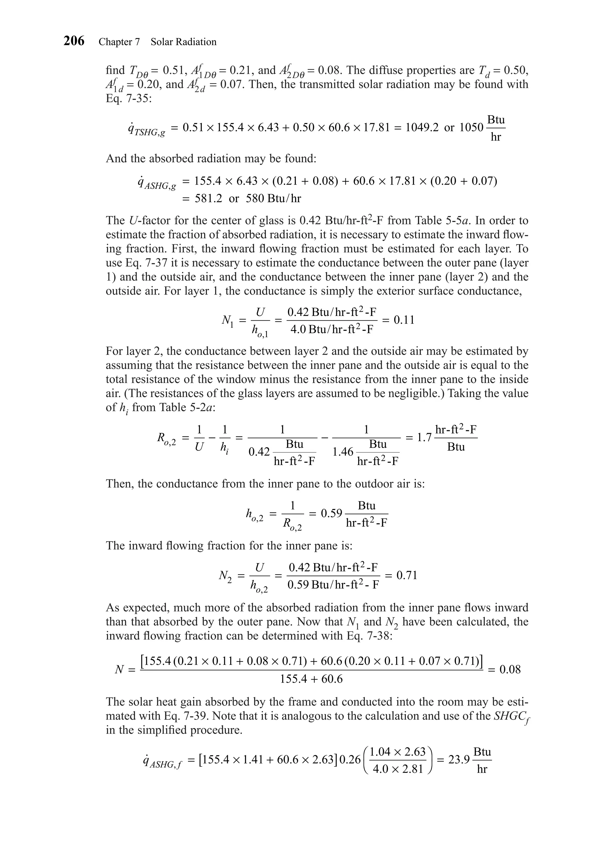 ﬁnd TDθ = 0.51, Af
1Dθ = 0.21, and Af
2Dθ = 0.08. The diffuse properties are Td = 0.50,
Af
1d = 0.20, and Af
2d = 0.07. Then, the transmitted solar radiation may be found with
Eq. 7-35:
And the absorbed radiation may be found:
The U-factor for the center of glass is 0.42 Btu/hr-ft2-F from Table 5-5a. In order to
estimate the fraction of absorbed radiation, it is necessary to estimate the inward ﬂow-
ing fraction. First, the inward ﬂowing fraction must be estimated for each layer. To
use Eq. 7-37 it is necessary to estimate the conductance between the outer pane (layer
1) and the outside air, and the conductance between the inner pane (layer 2) and the
outside air. For layer 1, the conductance is simply the exterior surface conductance,
For layer 2, the conductance between layer 2 and the outside air may be estimated by
assuming that the resistance between the inner pane and the outside air is equal to the
total resistance of the window minus the resistance from the inner pane to the inside
air. (The resistances of the glass layers are assumed to be negligible.) Taking the value
of hi from Table 5-2a:
Then, the conductance from the inner pane to the outdoor air is:
The inward ﬂowing fraction for the inner pane is:
As expected, much more of the absorbed radiation from the inner pane ﬂows inward
than that absorbed by the outer pane. Now that N1 and N2 have been calculated, the
inward ﬂowing fraction can be determined with Eq. 7-38:
The solar heat gain absorbed by the frame and conducted into the room may be esti-
mated with Eq. 7-39. Note that it is analogous to the calculation and use of the SHGCf
in the simpliﬁed procedure.
˙ . . . . .
. .
. .
.,qASHG f = × + ×[ ]
×
×




=155 4 1 41 60 6 2 63 0 26
1 04 2 63
4 0 2 81
23 9
Btu
hr
N =
× + × + × + ×[ ]
+
=
155 4 0 21 0 11 0 08 0 71 60 6 0 20 0 11 0 07 0 71
155 4 60 6
0 08
. ( . . . . ) . ( . . . . )
. .
.
N
U
ho
2
2
0 42
0 59
0 71= = =
,
.
.
.
Btu/hr-ft -F
Btu/hr-ft - F
2
2
h
Ro
o
,
,
.2
2
1
0 59= =
Btu
hr-ft -F2
R
U ho
i
,
. .
.2
1 1 1
0 42
1
1 46
1 7= − = − =
Btu
hr-ft -F
Btu
hr-ft -F
hr-ft -F
Btu
2 2
2
N
U
ho
1
1
0 42
4 0
0 11= = =
,
.
.
.
Btu/hr-ft -F
Btu/hr-ft -F
2
2
˙ . . ( . . ) . . ( . . )
.
,qASHG g = × × + + × × +
=
155 4 6 43 0 21 0 08 60 6 17 81 0 20 0 07
581 2 or 580 Btu/hr
˙ . . . . . . .,qTSHG g = × × + × × =0 51 155 4 6 43 0 50 60 6 17 81 1049 2 or 1050
Btu
hr
206 Chapter 7 Solar Radiation
Chapter07.qxd 6/15/04 4:10 PM Page 206
 