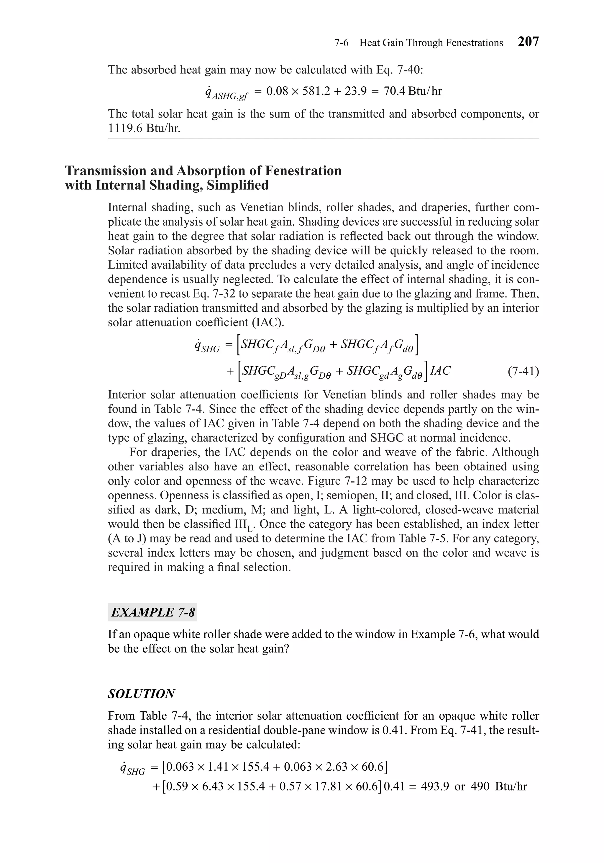 The absorbed heat gain may now be calculated with Eq. 7-40:
The total solar heat gain is the sum of the transmitted and absorbed components, or
1119.6 Btu/hr.
Transmission and Absorption of Fenestration
with Internal Shading, Simpliﬁed
Internal shading, such as Venetian blinds, roller shades, and draperies, further com-
plicate the analysis of solar heat gain. Shading devices are successful in reducing solar
heat gain to the degree that solar radiation is reﬂected back out through the window.
Solar radiation absorbed by the shading device will be quickly released to the room.
Limited availability of data precludes a very detailed analysis, and angle of incidence
dependence is usually neglected. To calculate the effect of internal shading, it is con-
venient to recast Eq. 7-32 to separate the heat gain due to the glazing and frame. Then,
the solar radiation transmitted and absorbed by the glazing is multiplied by an interior
solar attenuation coefﬁcient (IAC).
(7-41)
Interior solar attenuation coefﬁcients for Venetian blinds and roller shades may be
found in Table 7-4. Since the effect of the shading device depends partly on the win-
dow, the values of IAC given in Table 7-4 depend on both the shading device and the
type of glazing, characterized by conﬁguration and SHGC at normal incidence.
For draperies, the IAC depends on the color and weave of the fabric. Although
other variables also have an effect, reasonable correlation has been obtained using
only color and openness of the weave. Figure 7-12 may be used to help characterize
openness. Openness is classiﬁed as open, I; semiopen, II; and closed, III. Color is clas-
siﬁed as dark, D; medium, M; and light, L. A light-colored, closed-weave material
would then be classiﬁed IIIL. Once the category has been established, an index letter
(A to J) may be read and used to determine the IAC from Table 7-5. For any category,
several index letters may be chosen, and judgment based on the color and weave is
required in making a ﬁnal selection.
EXAMPLE 7-8
If an opaque white roller shade were added to the window in Example 7-6, what would
be the effect on the solar heat gain?
SOLUTION
From Table 7-4, the interior solar attenuation coefﬁcient for an opaque white roller
shade installed on a residential double-pane window is 0.41. From Eq. 7-41, the result-
ing solar heat gain may be calculated:
˙ . . . . . .
. . . . . . . .
qSHG = × × + × ×[ ]
+ × × + × ×[ ] =
0 063 1 41 155 4 0 063 2 63 60 6
0 59 6 43 155 4 0 57 17 81 60 6 0 41 493 9 490or Btu/hr
˙ ,
,
q SHGC A G SHGC A G
SHGC A G SHGC A G IAC
SHG f sl f D f f d
gD sl g D gd g d
= +[ ]
+ +[ ]
θ θ
θ θ
˙ . . . .,qASHG gf = × + =0 08 581 2 23 9 70 4 Btu/hr
7-6 Heat Gain Through Fenestrations 207
Chapter07.qxd 6/15/04 4:10 PM Page 207
 