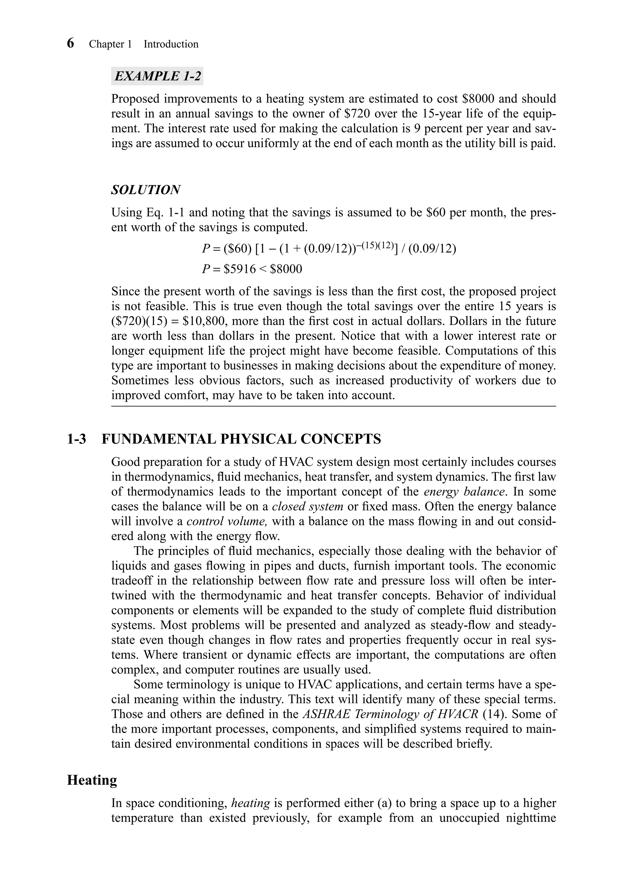 EXAMPLE 1-2
Proposed improvements to a heating system are estimated to cost $8000 and should
result in an annual savings to the owner of $720 over the 15-year life of the equip-
ment. The interest rate used for making the calculation is 9 percent per year and sav-
ings are assumed to occur uniformly at the end of each month as the utility bill is paid.
SOLUTION
Using Eq. 1-1 and noting that the savings is assumed to be $60 per month, the pres-
ent worth of the savings is computed.
P = ($60) [1 − (1 + (0.09/12))−(15)(12)] / (0.09/12)
P = $5916 < $8000
Since the present worth of the savings is less than the ﬁrst cost, the proposed project
is not feasible. This is true even though the total savings over the entire 15 years is
($720)(15) = $10,800, more than the ﬁrst cost in actual dollars. Dollars in the future
are worth less than dollars in the present. Notice that with a lower interest rate or
longer equipment life the project might have become feasible. Computations of this
type are important to businesses in making decisions about the expenditure of money.
Sometimes less obvious factors, such as increased productivity of workers due to
improved comfort, may have to be taken into account.
1-3 FUNDAMENTAL PHYSICAL CONCEPTS
Good preparation for a study of HVAC system design most certainly includes courses
in thermodynamics, ﬂuid mechanics, heat transfer, and system dynamics. The ﬁrst law
of thermodynamics leads to the important concept of the energy balance. In some
cases the balance will be on a closed system or ﬁxed mass. Often the energy balance
will involve a control volume, with a balance on the mass ﬂowing in and out consid-
ered along with the energy ﬂow.
The principles of ﬂuid mechanics, especially those dealing with the behavior of
liquids and gases ﬂowing in pipes and ducts, furnish important tools. The economic
tradeoff in the relationship between ﬂow rate and pressure loss will often be inter-
twined with the thermodynamic and heat transfer concepts. Behavior of individual
components or elements will be expanded to the study of complete ﬂuid distribution
systems. Most problems will be presented and analyzed as steady-ﬂow and steady-
state even though changes in ﬂow rates and properties frequently occur in real sys-
tems. Where transient or dynamic effects are important, the computations are often
complex, and computer routines are usually used.
Some terminology is unique to HVAC applications, and certain terms have a spe-
cial meaning within the industry. This text will identify many of these special terms.
Those and others are deﬁned in the ASHRAE Terminology of HVACR (14). Some of
the more important processes, components, and simpliﬁed systems required to main-
tain desired environmental conditions in spaces will be described brieﬂy.
Heating
In space conditioning, heating is performed either (a) to bring a space up to a higher
temperature than existed previously, for example from an unoccupied nighttime
6 Chapter 1 Introduction
Chapter01.qxd 6/15/04 2:32 PM Page 6
 