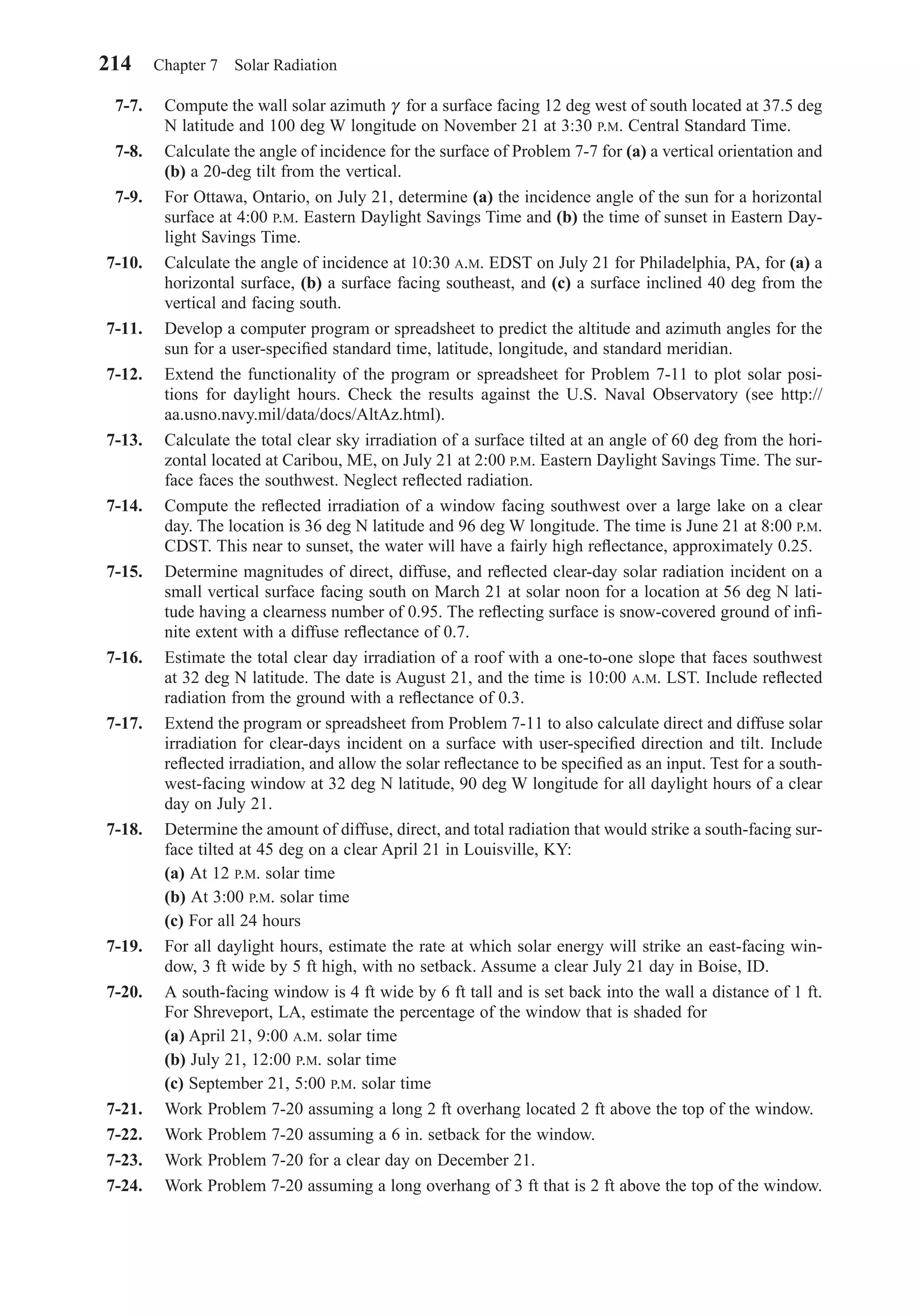 7-7. Compute the wall solar azimuth γ for a surface facing 12 deg west of south located at 37.5 deg
N latitude and 100 deg W longitude on November 21 at 3:30 P.M. Central Standard Time.
7-8. Calculate the angle of incidence for the surface of Problem 7-7 for (a) a vertical orientation and
(b) a 20-deg tilt from the vertical.
7-9. For Ottawa, Ontario, on July 21, determine (a) the incidence angle of the sun for a horizontal
surface at 4:00 P.M. Eastern Daylight Savings Time and (b) the time of sunset in Eastern Day-
light Savings Time.
7-10. Calculate the angle of incidence at 10:30 A.M. EDST on July 21 for Philadelphia, PA, for (a) a
horizontal surface, (b) a surface facing southeast, and (c) a surface inclined 40 deg from the
vertical and facing south.
7-11. Develop a computer program or spreadsheet to predict the altitude and azimuth angles for the
sun for a user-speciﬁed standard time, latitude, longitude, and standard meridian.
7-12. Extend the functionality of the program or spreadsheet for Problem 7-11 to plot solar posi-
tions for daylight hours. Check the results against the U.S. Naval Observatory (see http://
aa.usno.navy.mil/data/docs/AltAz.html).
7-13. Calculate the total clear sky irradiation of a surface tilted at an angle of 60 deg from the hori-
zontal located at Caribou, ME, on July 21 at 2:00 P.M. Eastern Daylight Savings Time. The sur-
face faces the southwest. Neglect reﬂected radiation.
7-14. Compute the reﬂected irradiation of a window facing southwest over a large lake on a clear
day. The location is 36 deg N latitude and 96 deg W longitude. The time is June 21 at 8:00 P.M.
CDST. This near to sunset, the water will have a fairly high reﬂectance, approximately 0.25.
7-15. Determine magnitudes of direct, diffuse, and reﬂected clear-day solar radiation incident on a
small vertical surface facing south on March 21 at solar noon for a location at 56 deg N lati-
tude having a clearness number of 0.95. The reﬂecting surface is snow-covered ground of inﬁ-
nite extent with a diffuse reﬂectance of 0.7.
7-16. Estimate the total clear day irradiation of a roof with a one-to-one slope that faces southwest
at 32 deg N latitude. The date is August 21, and the time is 10:00 A.M. LST. Include reﬂected
radiation from the ground with a reﬂectance of 0.3.
7-17. Extend the program or spreadsheet from Problem 7-11 to also calculate direct and diffuse solar
irradiation for clear-days incident on a surface with user-speciﬁed direction and tilt. Include
reﬂected irradiation, and allow the solar reﬂectance to be speciﬁed as an input. Test for a south-
west-facing window at 32 deg N latitude, 90 deg W longitude for all daylight hours of a clear
day on July 21.
7-18. Determine the amount of diffuse, direct, and total radiation that would strike a south-facing sur-
face tilted at 45 deg on a clear April 21 in Louisville, KY:
(a) At 12 P.M. solar time
(b) At 3:00 P.M. solar time
(c) For all 24 hours
7-19. For all daylight hours, estimate the rate at which solar energy will strike an east-facing win-
dow, 3 ft wide by 5 ft high, with no setback. Assume a clear July 21 day in Boise, ID.
7-20. A south-facing window is 4 ft wide by 6 ft tall and is set back into the wall a distance of 1 ft.
For Shreveport, LA, estimate the percentage of the window that is shaded for
(a) April 21, 9:00 A.M. solar time
(b) July 21, 12:00 P.M. solar time
(c) September 21, 5:00 P.M. solar time
7-21. Work Problem 7-20 assuming a long 2 ft overhang located 2 ft above the top of the window.
7-22. Work Problem 7-20 assuming a 6 in. setback for the window.
7-23. Work Problem 7-20 for a clear day on December 21.
7-24. Work Problem 7-20 assuming a long overhang of 3 ft that is 2 ft above the top of the window.
214 Chapter 7 Solar Radiation
Chapter07.qxd 6/15/04 4:10 PM Page 214
 