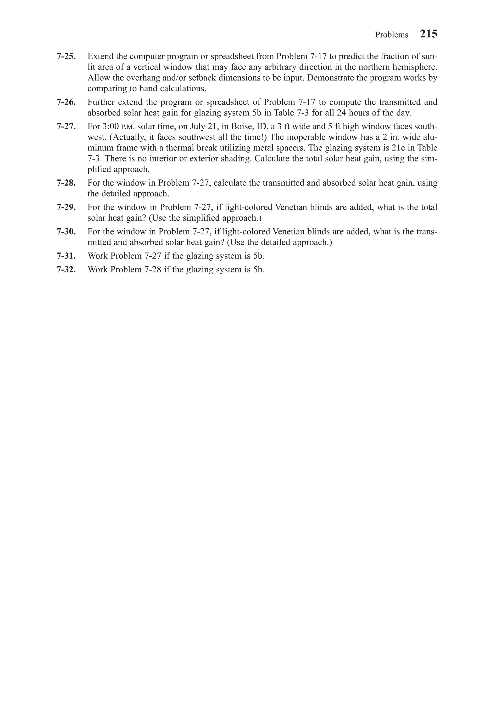 7-25. Extend the computer program or spreadsheet from Problem 7-17 to predict the fraction of sun-
lit area of a vertical window that may face any arbitrary direction in the northern hemisphere.
Allow the overhang and/or setback dimensions to be input. Demonstrate the program works by
comparing to hand calculations.
7-26. Further extend the program or spreadsheet of Problem 7-17 to compute the transmitted and
absorbed solar heat gain for glazing system 5b in Table 7-3 for all 24 hours of the day.
7-27. For 3:00 P.M. solar time, on July 21, in Boise, ID, a 3 ft wide and 5 ft high window faces south-
west. (Actually, it faces southwest all the time!) The inoperable window has a 2 in. wide alu-
minum frame with a thermal break utilizing metal spacers. The glazing system is 21c in Table
7-3. There is no interior or exterior shading. Calculate the total solar heat gain, using the sim-
pliﬁed approach.
7-28. For the window in Problem 7-27, calculate the transmitted and absorbed solar heat gain, using
the detailed approach.
7-29. For the window in Problem 7-27, if light-colored Venetian blinds are added, what is the total
solar heat gain? (Use the simpliﬁed approach.)
7-30. For the window in Problem 7-27, if light-colored Venetian blinds are added, what is the trans-
mitted and absorbed solar heat gain? (Use the detailed approach.)
7-31. Work Problem 7-27 if the glazing system is 5b.
7-32. Work Problem 7-28 if the glazing system is 5b.
Problems 215
Chapter07.qxd 6/15/04 4:10 PM Page 215
 