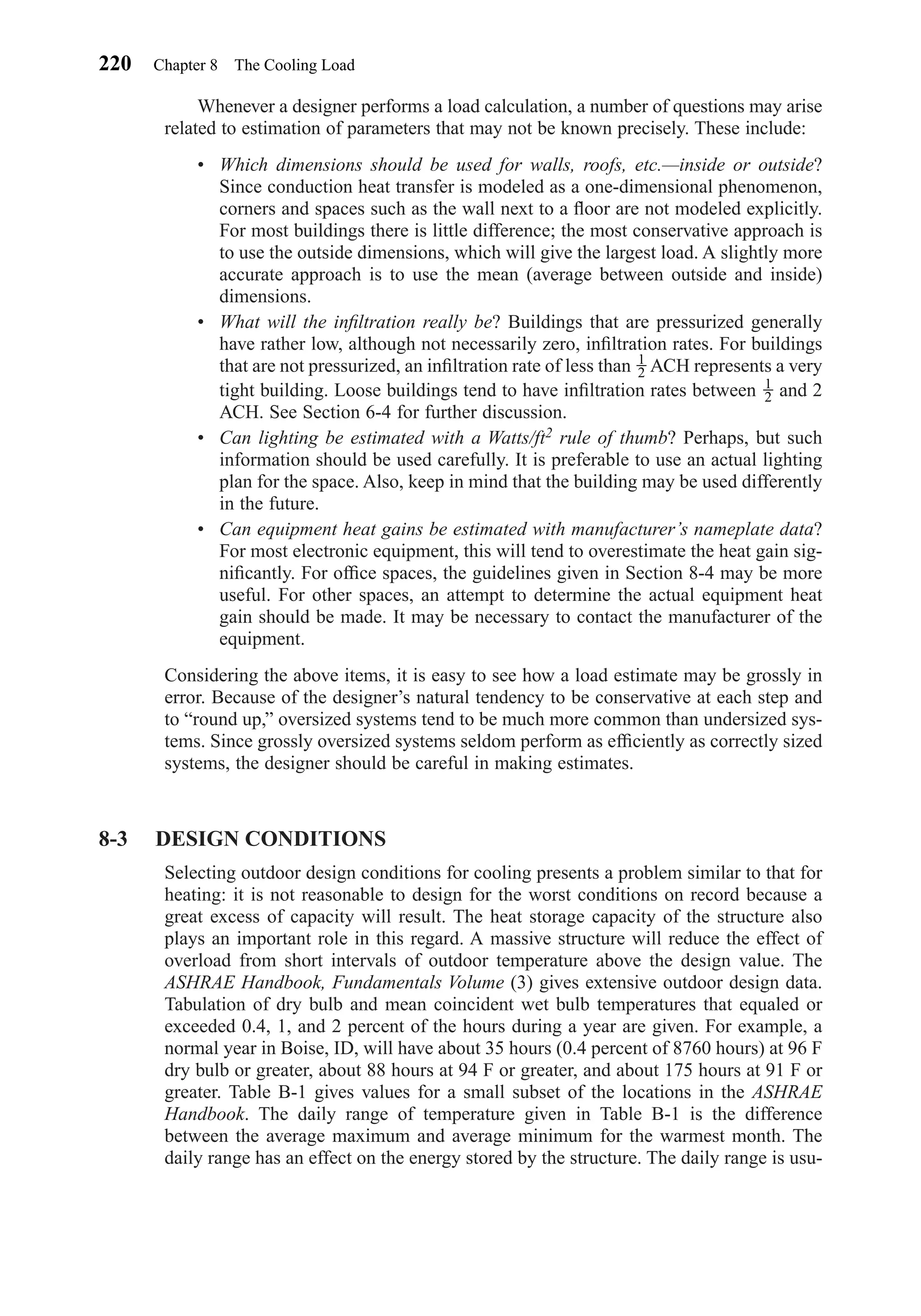 Whenever a designer performs a load calculation, a number of questions may arise
related to estimation of parameters that may not be known precisely. These include:
• Which dimensions should be used for walls, roofs, etc.—inside or outside?
Since conduction heat transfer is modeled as a one-dimensional phenomenon,
corners and spaces such as the wall next to a ﬂoor are not modeled explicitly.
For most buildings there is little difference; the most conservative approach is
to use the outside dimensions, which will give the largest load. A slightly more
accurate approach is to use the mean (average between outside and inside)
dimensions.
• What will the inﬁltration really be? Buildings that are pressurized generally
have rather low, although not necessarily zero, inﬁltration rates. For buildings
that are not pressurized, an inﬁltration rate of less than ACH represents a very
tight building. Loose buildings tend to have inﬁltration rates between and 2
ACH. See Section 6-4 for further discussion.
• Can lighting be estimated with a Watts/ft2 rule of thumb? Perhaps, but such
information should be used carefully. It is preferable to use an actual lighting
plan for the space. Also, keep in mind that the building may be used differently
in the future.
• Can equipment heat gains be estimated with manufacturer’s nameplate data?
For most electronic equipment, this will tend to overestimate the heat gain sig-
niﬁcantly. For ofﬁce spaces, the guidelines given in Section 8-4 may be more
useful. For other spaces, an attempt to determine the actual equipment heat
gain should be made. It may be necessary to contact the manufacturer of the
equipment.
Considering the above items, it is easy to see how a load estimate may be grossly in
error. Because of the designer’s natural tendency to be conservative at each step and
to “round up,” oversized systems tend to be much more common than undersized sys-
tems. Since grossly oversized systems seldom perform as efﬁciently as correctly sized
systems, the designer should be careful in making estimates.
8-3 DESIGN CONDITIONS
Selecting outdoor design conditions for cooling presents a problem similar to that for
heating: it is not reasonable to design for the worst conditions on record because a
great excess of capacity will result. The heat storage capacity of the structure also
plays an important role in this regard. A massive structure will reduce the effect of
overload from short intervals of outdoor temperature above the design value. The
ASHRAE Handbook, Fundamentals Volume (3) gives extensive outdoor design data.
Tabulation of dry bulb and mean coincident wet bulb temperatures that equaled or
exceeded 0.4, 1, and 2 percent of the hours during a year are given. For example, a
normal year in Boise, ID, will have about 35 hours (0.4 percent of 8760 hours) at 96 F
dry bulb or greater, about 88 hours at 94 F or greater, and about 175 hours at 91 F or
greater. Table B-1 gives values for a small subset of the locations in the ASHRAE
Handbook. The daily range of temperature given in Table B-1 is the difference
between the average maximum and average minimum for the warmest month. The
daily range has an effect on the energy stored by the structure. The daily range is usu-
1
2
1
2
220 Chapter 8 The Cooling Load
Chapter08.qxd 6/15/04 4:06 PM Page 220
 