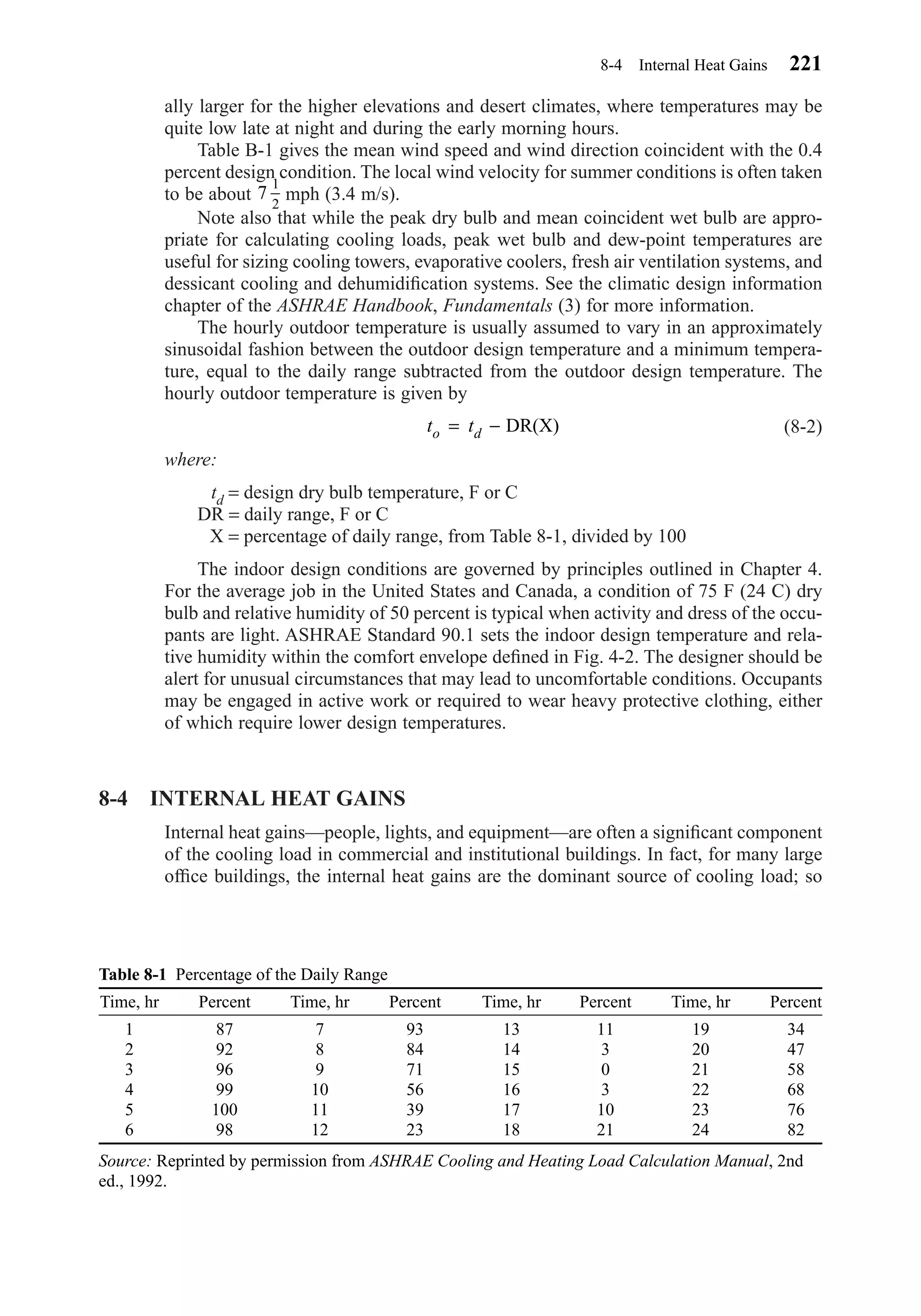 ally larger for the higher elevations and desert climates, where temperatures may be
quite low late at night and during the early morning hours.
Table B-1 gives the mean wind speed and wind direction coincident with the 0.4
percent design condition. The local wind velocity for summer conditions is often taken
to be about mph (3.4 m/s).
Note also that while the peak dry bulb and mean coincident wet bulb are appro-
priate for calculating cooling loads, peak wet bulb and dew-point temperatures are
useful for sizing cooling towers, evaporative coolers, fresh air ventilation systems, and
dessicant cooling and dehumidiﬁcation systems. See the climatic design information
chapter of the ASHRAE Handbook, Fundamentals (3) for more information.
The hourly outdoor temperature is usually assumed to vary in an approximately
sinusoidal fashion between the outdoor design temperature and a minimum tempera-
ture, equal to the daily range subtracted from the outdoor design temperature. The
hourly outdoor temperature is given by
(8-2)
where:
td = design dry bulb temperature, F or C
DR = daily range, F or C
X = percentage of daily range, from Table 8-1, divided by 100
The indoor design conditions are governed by principles outlined in Chapter 4.
For the average job in the United States and Canada, a condition of 75 F (24 C) dry
bulb and relative humidity of 50 percent is typical when activity and dress of the occu-
pants are light. ASHRAE Standard 90.1 sets the indoor design temperature and rela-
tive humidity within the comfort envelope deﬁned in Fig. 4-2. The designer should be
alert for unusual circumstances that may lead to uncomfortable conditions. Occupants
may be engaged in active work or required to wear heavy protective clothing, either
of which require lower design temperatures.
8-4 INTERNAL HEAT GAINS
Internal heat gains—people, lights, and equipment—are often a signiﬁcant component
of the cooling load in commercial and institutional buildings. In fact, for many large
ofﬁce buildings, the internal heat gains are the dominant source of cooling load; so
t to d= − DR(X)
7
1
2
8-4 Internal Heat Gains 221
Table 8-1 Percentage of the Daily Range
Time, hr Percent Time, hr Percent Time, hr Percent Time, hr Percent
1 87 7 93 13 11 19 34
2 92 8 84 14 3 20 47
3 96 9 71 15 0 21 58
4 99 10 56 16 3 22 68
5 100 11 39 17 10 23 76
6 98 12 23 18 21 24 82
Source: Reprinted by permission from ASHRAE Cooling and Heating Load Calculation Manual, 2nd
ed., 1992.
Chapter08.qxd 6/15/04 4:06 PM Page 221
 