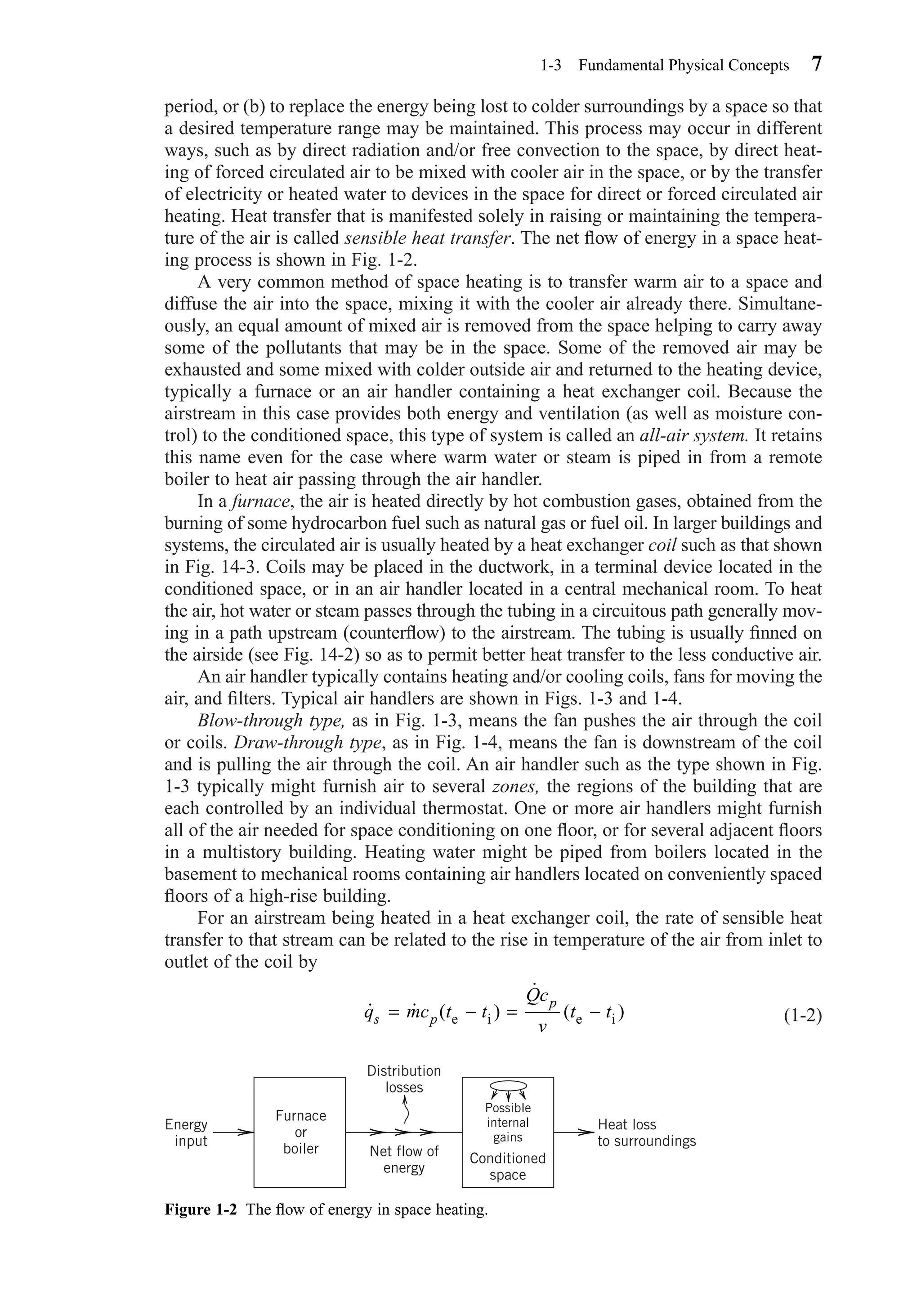 period, or (b) to replace the energy being lost to colder surroundings by a space so that
a desired temperature range may be maintained. This process may occur in different
ways, such as by direct radiation and/or free convection to the space, by direct heat-
ing of forced circulated air to be mixed with cooler air in the space, or by the transfer
of electricity or heated water to devices in the space for direct or forced circulated air
heating. Heat transfer that is manifested solely in raising or maintaining the tempera-
ture of the air is called sensible heat transfer. The net ﬂow of energy in a space heat-
ing process is shown in Fig. 1-2.
A very common method of space heating is to transfer warm air to a space and
diffuse the air into the space, mixing it with the cooler air already there. Simultane-
ously, an equal amount of mixed air is removed from the space helping to carry away
some of the pollutants that may be in the space. Some of the removed air may be
exhausted and some mixed with colder outside air and returned to the heating device,
typically a furnace or an air handler containing a heat exchanger coil. Because the
airstream in this case provides both energy and ventilation (as well as moisture con-
trol) to the conditioned space, this type of system is called an all-air system. It retains
this name even for the case where warm water or steam is piped in from a remote
boiler to heat air passing through the air handler.
In a furnace, the air is heated directly by hot combustion gases, obtained from the
burning of some hydrocarbon fuel such as natural gas or fuel oil. In larger buildings and
systems, the circulated air is usually heated by a heat exchanger coil such as that shown
in Fig. 14-3. Coils may be placed in the ductwork, in a terminal device located in the
conditioned space, or in an air handler located in a central mechanical room. To heat
the air, hot water or steam passes through the tubing in a circuitous path generally mov-
ing in a path upstream (counterﬂow) to the airstream. The tubing is usually ﬁnned on
the airside (see Fig. 14-2) so as to permit better heat transfer to the less conductive air.
An air handler typically contains heating and/or cooling coils, fans for moving the
air, and ﬁlters. Typical air handlers are shown in Figs. 1-3 and 1-4.
Blow-through type, as in Fig. 1-3, means the fan pushes the air through the coil
or coils. Draw-through type, as in Fig. 1-4, means the fan is downstream of the coil
and is pulling the air through the coil. An air handler such as the type shown in Fig.
1-3 typically might furnish air to several zones, the regions of the building that are
each controlled by an individual thermostat. One or more air handlers might furnish
all of the air needed for space conditioning on one ﬂoor, or for several adjacent ﬂoors
in a multistory building. Heating water might be piped from boilers located in the
basement to mechanical rooms containing air handlers located on conveniently spaced
ﬂoors of a high-rise building.
For an airstream being heated in a heat exchanger coil, the rate of sensible heat
transfer to that stream can be related to the rise in temperature of the air from inlet to
outlet of the coil by
(1-2)˙ ˙ ( )
˙
( )q mc t t
Qc
v
t ts p
p
= − = −e i e i
1-3 Fundamental Physical Concepts 7
Figure 1-2 The ﬂow of energy in space heating.
Furnace
or
boiler
Energy
input
Heat loss
to surroundings
Distribution
losses
Net flow of
energy
Possible
internal
gains
Conditioned
space
Chapter01.qxd 6/15/04 2:32 PM Page 7
 