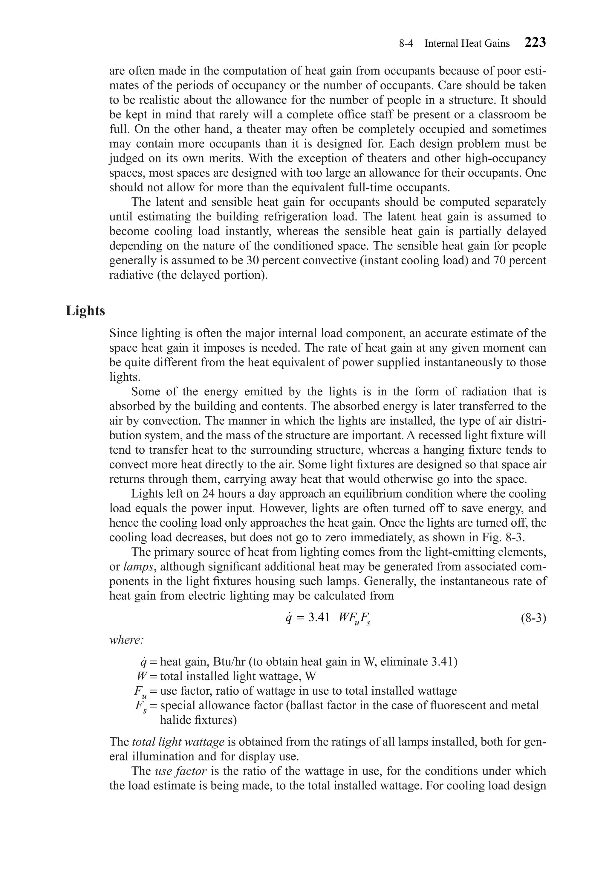 are often made in the computation of heat gain from occupants because of poor esti-
mates of the periods of occupancy or the number of occupants. Care should be taken
to be realistic about the allowance for the number of people in a structure. It should
be kept in mind that rarely will a complete ofﬁce staff be present or a classroom be
full. On the other hand, a theater may often be completely occupied and sometimes
may contain more occupants than it is designed for. Each design problem must be
judged on its own merits. With the exception of theaters and other high-occupancy
spaces, most spaces are designed with too large an allowance for their occupants. One
should not allow for more than the equivalent full-time occupants.
The latent and sensible heat gain for occupants should be computed separately
until estimating the building refrigeration load. The latent heat gain is assumed to
become cooling load instantly, whereas the sensible heat gain is partially delayed
depending on the nature of the conditioned space. The sensible heat gain for people
generally is assumed to be 30 percent convective (instant cooling load) and 70 percent
radiative (the delayed portion).
Lights
Since lighting is often the major internal load component, an accurate estimate of the
space heat gain it imposes is needed. The rate of heat gain at any given moment can
be quite different from the heat equivalent of power supplied instantaneously to those
lights.
Some of the energy emitted by the lights is in the form of radiation that is
absorbed by the building and contents. The absorbed energy is later transferred to the
air by convection. The manner in which the lights are installed, the type of air distri-
bution system, and the mass of the structure are important. A recessed light ﬁxture will
tend to transfer heat to the surrounding structure, whereas a hanging ﬁxture tends to
convect more heat directly to the air. Some light ﬁxtures are designed so that space air
returns through them, carrying away heat that would otherwise go into the space.
Lights left on 24 hours a day approach an equilibrium condition where the cooling
load equals the power input. However, lights are often turned off to save energy, and
hence the cooling load only approaches the heat gain. Once the lights are turned off, the
cooling load decreases, but does not go to zero immediately, as shown in Fig. 8-3.
The primary source of heat from lighting comes from the light-emitting elements,
or lamps, although signiﬁcant additional heat may be generated from associated com-
ponents in the light ﬁxtures housing such lamps. Generally, the instantaneous rate of
heat gain from electric lighting may be calculated from
(8-3)
where:
q = heat gain, Btu/hr (to obtain heat gain in W, eliminate 3.41)
W = total installed light wattage, W
Fu = use factor, ratio of wattage in use to total installed wattage
Fs = special allowance factor (ballast factor in the case of ﬂuorescent and metal
halide ﬁxtures)
The total light wattage is obtained from the ratings of all lamps installed, both for gen-
eral illumination and for display use.
The use factor is the ratio of the wattage in use, for the conditions under which
the load estimate is being made, to the total installed wattage. For cooling load design
˙q WF Fu s= 3.41
8-4 Internal Heat Gains 223
Chapter08.qxd 6/15/04 4:06 PM Page 223
 