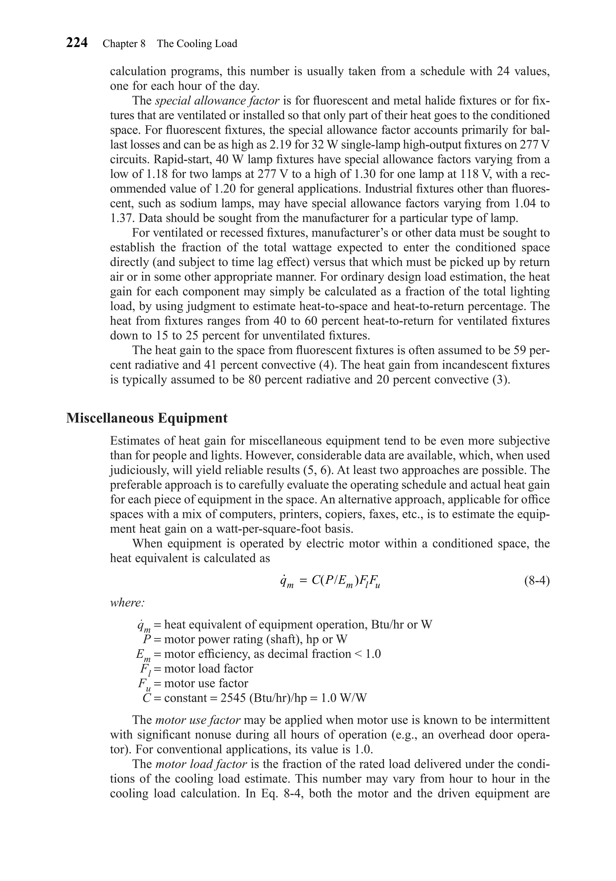 calculation programs, this number is usually taken from a schedule with 24 values,
one for each hour of the day.
The special allowance factor is for ﬂuorescent and metal halide ﬁxtures or for ﬁx-
tures that are ventilated or installed so that only part of their heat goes to the conditioned
space. For ﬂuorescent ﬁxtures, the special allowance factor accounts primarily for bal-
last losses and can be as high as 2.19 for 32 W single-lamp high-output ﬁxtures on 277 V
circuits. Rapid-start, 40 W lamp ﬁxtures have special allowance factors varying from a
low of 1.18 for two lamps at 277 V to a high of 1.30 for one lamp at 118 V, with a rec-
ommended value of 1.20 for general applications. Industrial ﬁxtures other than ﬂuores-
cent, such as sodium lamps, may have special allowance factors varying from 1.04 to
1.37. Data should be sought from the manufacturer for a particular type of lamp.
For ventilated or recessed ﬁxtures, manufacturer’s or other data must be sought to
establish the fraction of the total wattage expected to enter the conditioned space
directly (and subject to time lag effect) versus that which must be picked up by return
air or in some other appropriate manner. For ordinary design load estimation, the heat
gain for each component may simply be calculated as a fraction of the total lighting
load, by using judgment to estimate heat-to-space and heat-to-return percentage. The
heat from ﬁxtures ranges from 40 to 60 percent heat-to-return for ventilated ﬁxtures
down to 15 to 25 percent for unventilated ﬁxtures.
The heat gain to the space from ﬂuorescent ﬁxtures is often assumed to be 59 per-
cent radiative and 41 percent convective (4). The heat gain from incandescent ﬁxtures
is typically assumed to be 80 percent radiative and 20 percent convective (3).
Miscellaneous Equipment
Estimates of heat gain for miscellaneous equipment tend to be even more subjective
than for people and lights. However, considerable data are available, which, when used
judiciously, will yield reliable results (5, 6). At least two approaches are possible. The
preferable approach is to carefully evaluate the operating schedule and actual heat gain
for each piece of equipment in the space. An alternative approach, applicable for ofﬁce
spaces with a mix of computers, printers, copiers, faxes, etc., is to estimate the equip-
ment heat gain on a watt-per-square-foot basis.
When equipment is operated by electric motor within a conditioned space, the
heat equivalent is calculated as
(8-4)
where:
qm = heat equivalent of equipment operation, Btu/hr or W
P = motor power rating (shaft), hp or W
Em = motor efﬁciency, as decimal fraction < 1.0
Fl = motor load factor
Fu = motor use factor
C = constant = 2545 (Btu/hr)/hp = 1.0 W/W
The motor use factor may be applied when motor use is known to be intermittent
with signiﬁcant nonuse during all hours of operation (e.g., an overhead door opera-
tor). For conventional applications, its value is 1.0.
The motor load factor is the fraction of the rated load delivered under the condi-
tions of the cooling load estimate. This number may vary from hour to hour in the
cooling load calculation. In Eq. 8-4, both the motor and the driven equipment are
˙ ( / )q C P E F Fm m l u=
224 Chapter 8 The Cooling Load
Chapter08.qxd 6/15/04 4:06 PM Page 224
 