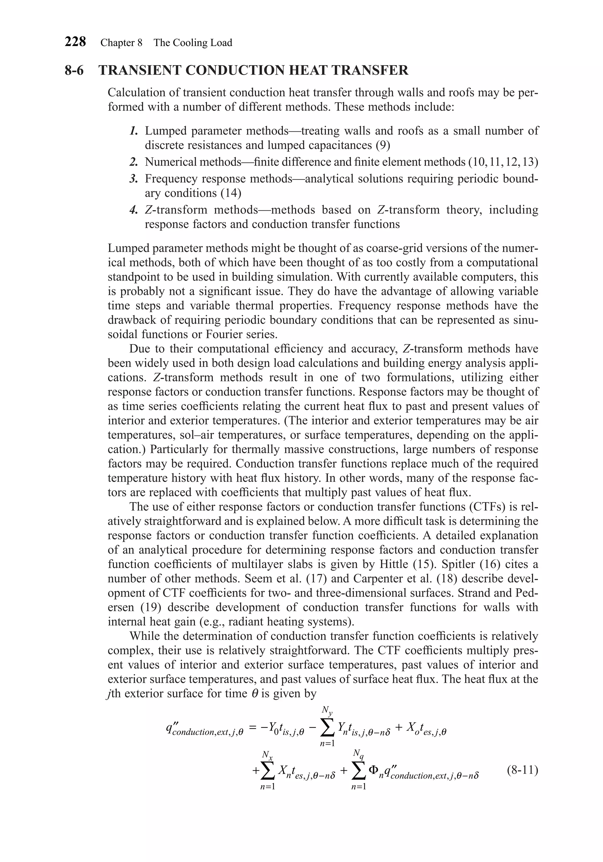 8-6 TRANSIENT CONDUCTION HEAT TRANSFER
Calculation of transient conduction heat transfer through walls and roofs may be per-
formed with a number of different methods. These methods include:
1. Lumped parameter methods—treating walls and roofs as a small number of
discrete resistances and lumped capacitances (9)
2. Numerical methods—ﬁnite difference and ﬁnite element methods (10,11,12,13)
3. Frequency response methods—analytical solutions requiring periodic bound-
ary conditions (14)
4. Z-transform methods—methods based on Z-transform theory, including
response factors and conduction transfer functions
Lumped parameter methods might be thought of as coarse-grid versions of the numer-
ical methods, both of which have been thought of as too costly from a computational
standpoint to be used in building simulation. With currently available computers, this
is probably not a signiﬁcant issue. They do have the advantage of allowing variable
time steps and variable thermal properties. Frequency response methods have the
drawback of requiring periodic boundary conditions that can be represented as sinu-
soidal functions or Fourier series.
Due to their computational efﬁciency and accuracy, Z-transform methods have
been widely used in both design load calculations and building energy analysis appli-
cations. Z-transform methods result in one of two formulations, utilizing either
response factors or conduction transfer functions. Response factors may be thought of
as time series coefﬁcients relating the current heat ﬂux to past and present values of
interior and exterior temperatures. (The interior and exterior temperatures may be air
temperatures, sol–air temperatures, or surface temperatures, depending on the appli-
cation.) Particularly for thermally massive constructions, large numbers of response
factors may be required. Conduction transfer functions replace much of the required
temperature history with heat ﬂux history. In other words, many of the response fac-
tors are replaced with coefﬁcients that multiply past values of heat ﬂux.
The use of either response factors or conduction transfer functions (CTFs) is rel-
atively straightforward and is explained below. A more difﬁcult task is determining the
response factors or conduction transfer function coefﬁcients. A detailed explanation
of an analytical procedure for determining response factors and conduction transfer
function coefﬁcients of multilayer slabs is given by Hittle (15). Spitler (16) cites a
number of other methods. Seem et al. (17) and Carpenter et al. (18) describe devel-
opment of CTF coefﬁcients for two- and three-dimensional surfaces. Strand and Ped-
ersen (19) describe development of conduction transfer functions for walls with
internal heat gain (e.g., radiant heating systems).
While the determination of conduction transfer function coefﬁcients is relatively
complex, their use is relatively straightforward. The CTF coefﬁcients multiply pres-
ent values of interior and exterior surface temperatures, past values of interior and
exterior surface temperatures, and past values of surface heat ﬂux. The heat ﬂux at the
jth exterior surface for time θ is given by
(8-11)
′′ = − − +
+ + ′′
−
=
−
=
−
=
∑
∑ ∑
q Y t Y t X t
X t q
conduction ext j is j n is j n
n
N
o es j
n es j n
n
N
n conduction ext j n
n
N
y
x q
, , , , , , , , ,
, , , , ,
θ θ θ δ θ
θ δ θ δ
0
1
1 1
Φ
228 Chapter 8 The Cooling Load
Chapter08.qxd 6/15/04 4:06 PM Page 228
 
